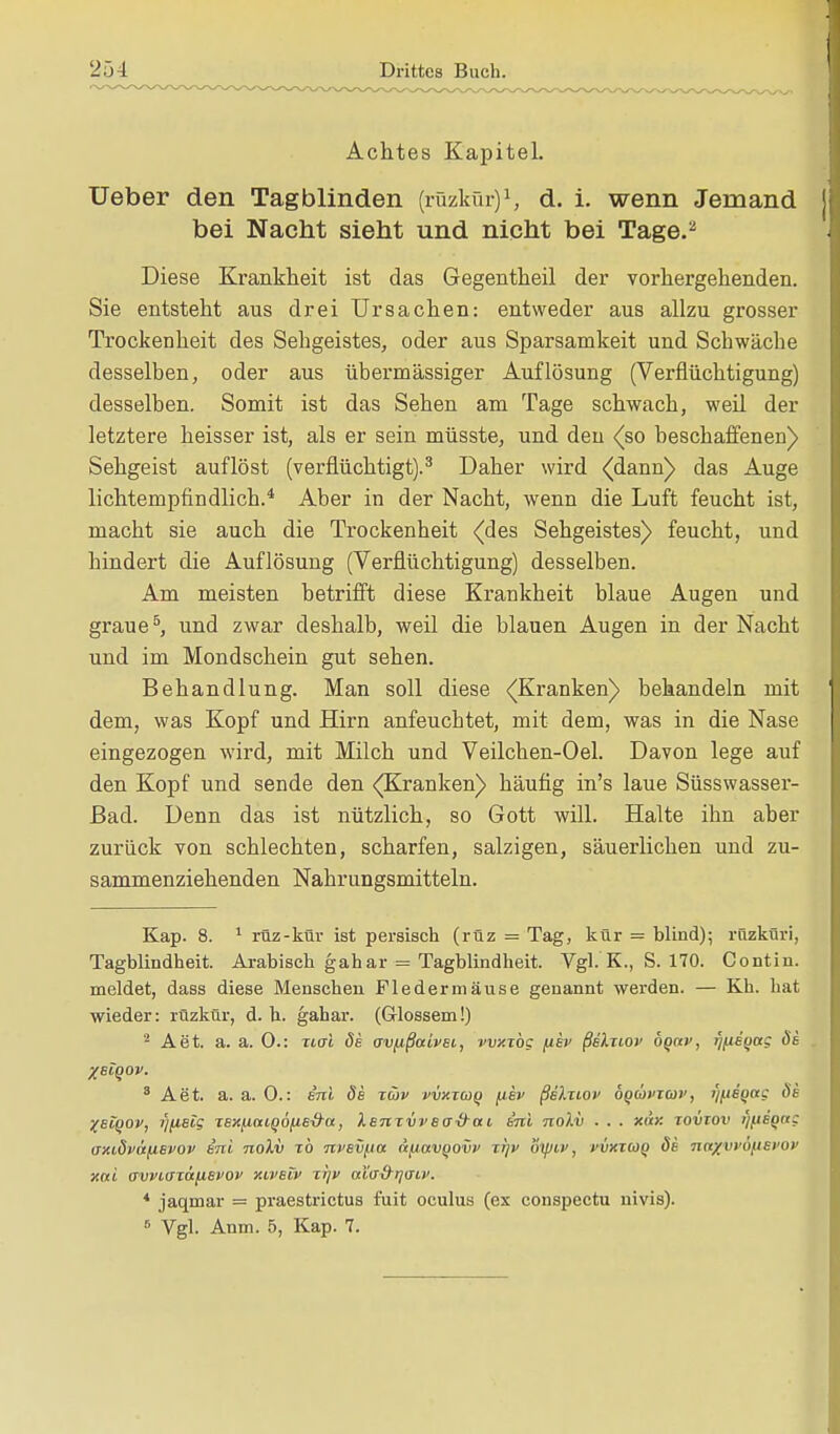 Achtes Kapitel. Ueber den Tagblinden (rüzkür)1, d. i. wenn Jemand bei Nacht sieht und nicht bei Tage.2 Diese Krankheit ist das Gegentheil der vorhergehenden. Sie entsteht aus drei Ursachen: entweder aus allzu grosser Trockenheit des Sehgeistes, oder aus Sparsamkeit und Schwäche desselben, oder aus übermässiger Auflösung (Verflüchtigung) desselben. Somit ist das Sehen am Tage schwach, weil der letztere heisser ist, als er sein müsste, und den (so beschaffenen) Sehgeist auflöst (verflüchtigt).3 Daher wird (dann) das Auge lichtempfindlich.4 Aber in der Nacht, wenn die Luft feucht ist, macht sie auch die Trockenheit (des Sehgeistes) feucht, und hindert die Auflösung (Verflüchtigung) desselben. Am meisten betrifft diese Krankheit blaue Augen und graue5, und zwar deshalb, weil die blauen Augen in der Nacht und im Mondschein gut sehen. Behandlung. Man soll diese (Kranken) behandeln mit dem, was Kopf und Hirn anfeuchtet, mit dem, was in die Nase eingezogen wird, mit Milch und Veilchen-Oel. Davon lege auf den Kopf und sende den (Kranken) häufig in's laue Süsswasser- ßad. Denn das ist nützlich, so Gott will. Halte ihn aber zurück von schlechten, scharfen, salzigen, säuerlichen und zu- sammenziehenden Nahrungsmitteln. Kap. 8. 1 rüz-kür ist persisch (rüz = Tag, kür = blind); rüzküri, Tagblindheit. Arabisch gahar = Tagblindheit. Vgl. K., S. 170. Contin. meldet, dass diese Menschen Fledermäuse genannt werden. — Kh. hat wieder: rüzkür, d. h. gahar. (Glossem!) 2 Aet. a. a. 0.: iial de crv/ißaivei, vvxxbg fiev ßelziov oqccv, Tj/^eqag de . %scqov. 8 Aet. a.a.O.: eni de tcov vvxtcüq {tev ßelnov bqüvim', i)(ieqctg de %eiqov, rjfietg TexjiaiQo^ied-a, XemvvBti&ai eni nolv ■ . . xar. tovtov i'i/jeQag (Tmdväfievov eni nolv rb nvevfia li^ctvqovv %i]v oipiv, vvxzuq de naxvvöfiei'ov xni avviffTttfieyov xiveiv xf/p aXad^rjaiv. * jaqmar = praestrictus fuit oculus (ex conspectu nivis). 6 Vgl. Anm. 5, Kap. 7.