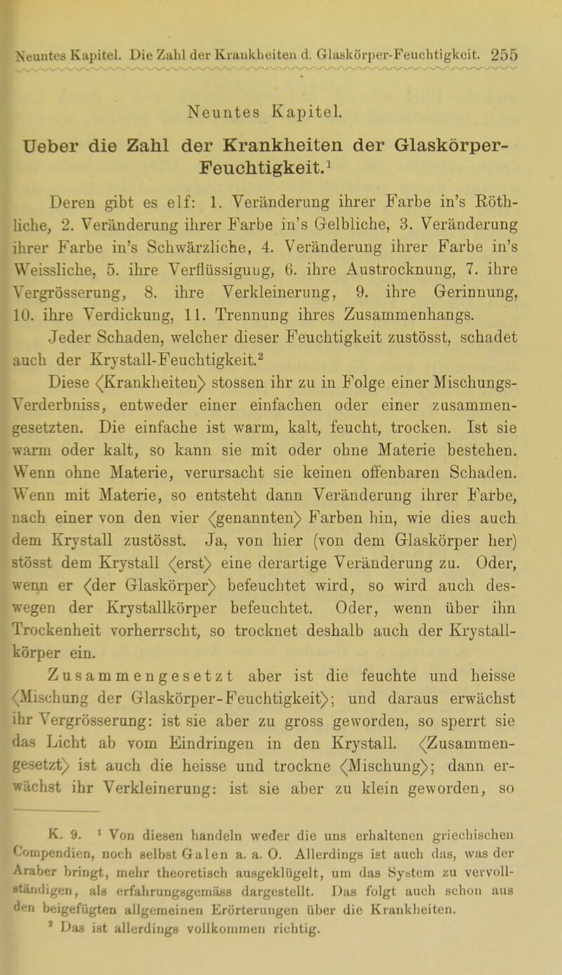Neuntes Kapitel. Ueber die Zahl der Krankheiten der Glaskörper- Feuchtigkeit.1 Deren gibt es elf: 1. Veränderung ihrer Farbe in's Röth- licbe, 2. Veränderung ihrer Farbe in's Gelbliche, 3. Veränderung ihrer Farbe in's Schwärzliche, 4. Veränderung ihrer Farbe in's Weissliche, 5. ihre Verflüssigung, 6. ihre Austrocknung, 7. ihre Vergrösser ung, 8. ihre Verkleinerung, 9. ihre Gerinnung, 10. ihre Verdickung, 11. Trennung ihres Zusammenhangs. Jeder Schaden, welcher dieser Feuchtigkeit zustösst, schadet auch der Krystall-Feuchtigkeit.2 Diese (Krankheiten) stossen ihr zu in Folge einer Mischungs- Verderbniss, entweder einer einfachen oder einer zusammen- gesetzten. Die einfache ist warm, kalt, feucht, trocken. Ist sie warm oder kalt, so kann sie mit oder ohne Materie bestehen. Wenn ohne Materie, verursacht sie keinen offenbaren Schaden. Wenn mit Materie, so entsteht dann Veränderung ihrer Farbe, nach einer von den vier (genannten) Farben hin, wie dies auch dem Krystall zustösst. Ja, von hier (von dem Glaskörper her) stösst dem Krystall (erst) eine derartige Veränderung zu. Oder, wenn er (der Glaskörper) befeuchtet wird, so wird auch des- wegen der Krystallkörper befeuchtet. Oder, wenn über ihn Trockenheit vorherrscht, so trocknet deshalb auch der Krystall- körper ein. Zusammengesetzt aber ist die feuchte und heisse (Mischung der Glaskörper-Feuchtigkeit); und daraus erwächst ihr Vergrösserung: ist sie aber zu gross geworden, so sperrt sie das Licht ab vom Eindringen in den Krystall. (Zusammen- gesetzt) ist auch die heisse und trockne (Mischung); dann er- wächst ihr Verkleinerung: ist sie aber zu klein geworden, so K. 9. 1 Von diesen handeln weder die uns erhaltenen griechischen Cornpendien, noch selbst Galen a.a.O. Allerdings ist auch das, was der Araber bringt, mehr theoretisch ausgeklügelt, um das System zu vervoll- ■tindigeii, als erfahrungsgemäß dargestellt. Das folgt auch schon aus den beigefügten allgemeinen Erörterungen über die Krankheiten. J Das ist allerdings vollkommen richtig.