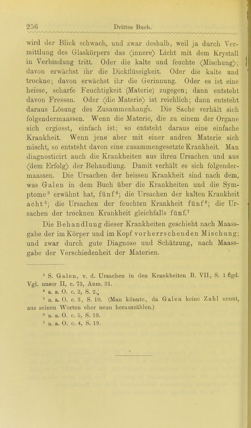 wird der Blick schwach, und zwar deshalb, weil ja durch Ver- mittlung des Glaskörpers das (innere) Licht mit dem Krystall iu Verbindung tritt. Oder die kalte und feuchte (Mischung); davon erwächst ihr die Dickflüssigkeit. Oder die kalte und trockne; davon erwächst ihr die Gerinnung. Oder es ist eine heisse, scharfe Feuchtigkeit (Materie) zugegen; dann entsteht davon Fressen. Oder (die Materie) ist reichlich; dann entsteht daraus Lösung des Zusammenhangs. Die Sache verhält sich folgendermaassen. Wenn die Materie, die zu einem der Organe sich ergiesst, einfach ist; so entsteht daraus eine einfache Krankheit. Wenn jene aber mit einer andren Materie sich mischt, so entsteht davon eine zusammengesetzte Krankheit. Man diagnosticirt auch die Krankheiten aus ihren Ursachen und aus (dem Erfolg) der Behandlung. Damit verhält es sich folgender- maassen. Die Ursachen der heissen Krankheit sind nach dem, was Galen in dem Buch über die Krankheiten und die Sym- ptome3 erwähnt hat, fünf*; die Ursachen der kalten Krankkeit acht5; die Ursachen der feuchten Krankheit fünf6; die Ur- sachen der trocknen Krankheit gleichfalls fünf.7 Die Behandlung dieser Krankheiten geschieht nach Maass- gabe der im Körper und im Kopf vorherrschenden Mischung; und zwar durch gute Diagnose und Schätzung, nach Maass- gabe der Verschiedenheit der Materien. 3 S. Galen, v. d. Ursachen in den Krankheiten B. VII, S. 1 flgd. Vgl. unser II, c. 73, Anm. 31. 4 a. a. 0. c. 2, S. 2.; 5 a. a. 0. c. 3, S. 10. (Man könnte, da Galen keine Zahl nennt, aus seinen Worten eher neun herauszählen.) 8 a. a. 0. c. 5, S. 19. 7 a. a. 0. c. 4, S. 19.