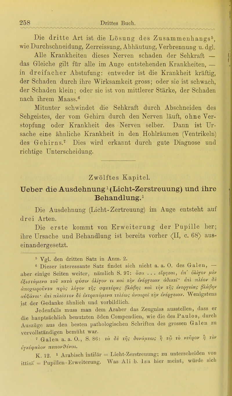 Die dritte Art ist die Lösung des Zusammenhangs5, wie Durchschneidung, Zerreissung, Abhäutung, Verbrennung u. dgl. Alle Krankheiten dieses Nerven schaden der Sehkraft — das Gleiche gilt für alle im Auge entstehenden Krankheiten, — in dreifacher Abstufung: entweder ist die Krankheit kräftig, der Schaden durch ihre Wirksamkeit gross; oder sie ist schwach, der Schaden klein; oder sie ist von mittlerer Stärke, der Schaden nach ihrem Maass.6 Mitunter schwindet die Sehkraft durch Abschneiden des Sehgeistes, der vom Gehirn durch den Nerven läuft, ohne Ver- stopfung oder Krankheit des Nerven selber. Dann ist Ur- sache eine ähnliche Krankheit in den Hohlräumen (Ventrikeln) des Gehirns.7 Dies wird erkannt durch gute Diagnose und richtige Unterscheidung. Zwölftes Kapitel. Ueber die Ausdehnung1 (Licht-Zerstreuung) und ihre Behandlung.1 Die Ausdehnung (Licht-Zertreuung) im Auge entsteht auf drei Arten. Die erste kommt von Erweiterung der Pupille her; ihre Ursache und Behandlung ist bereits vorher (11, c. 68) aus- einandergesetzt. 5 Vgl. den dritten Satz in Anm. 2. 6 Dieser interessante Satz findet sich nicht a. a. 0. des Galen, — aber einige Seiten weiter, nämlich S. 97: öaa . . . st'oijim, in' 6\byov fis» k^iaru/ieva xov xaxa (fvatv bliyov xi xai xr\v {vb^bmv dÖixeC- e'ni nlsov ös ünoxtüQOvvta ngbg köyov xrjg a<pexeqag ßlaßr)g xai xr/v xqg evsQysiac fiaßtp nv^üvef ini nUlaiov de b'xxQsnofteva xeUcog ävaiqei xijv bvetjyeiuv. Wenigstens ist der Gedanke ähnlich und vorbildlich. Jedenfalls muss man dem Araber das Zeugniss ausstellen, dass er die hauptsächlich benutzten öden Compendien, wie die des Paulos, durch Auszüge aus den besten pathologischen Schriften des grossen Galen zu vervollständigen bemüht war. ' Galen a. a. 0., S. 86: xn öb xrjg dvvütueoig 5/ tm tö vevyov ;/ lör äyxe'qialov nenov&evai. K. 12. 1 Arabisch intiäfir = Licht-Zerstreuung; zu unterscheiden von ittisü.' = Pupillen-Erweiterung. Was Ali b. lsa hier nieint, würde sich