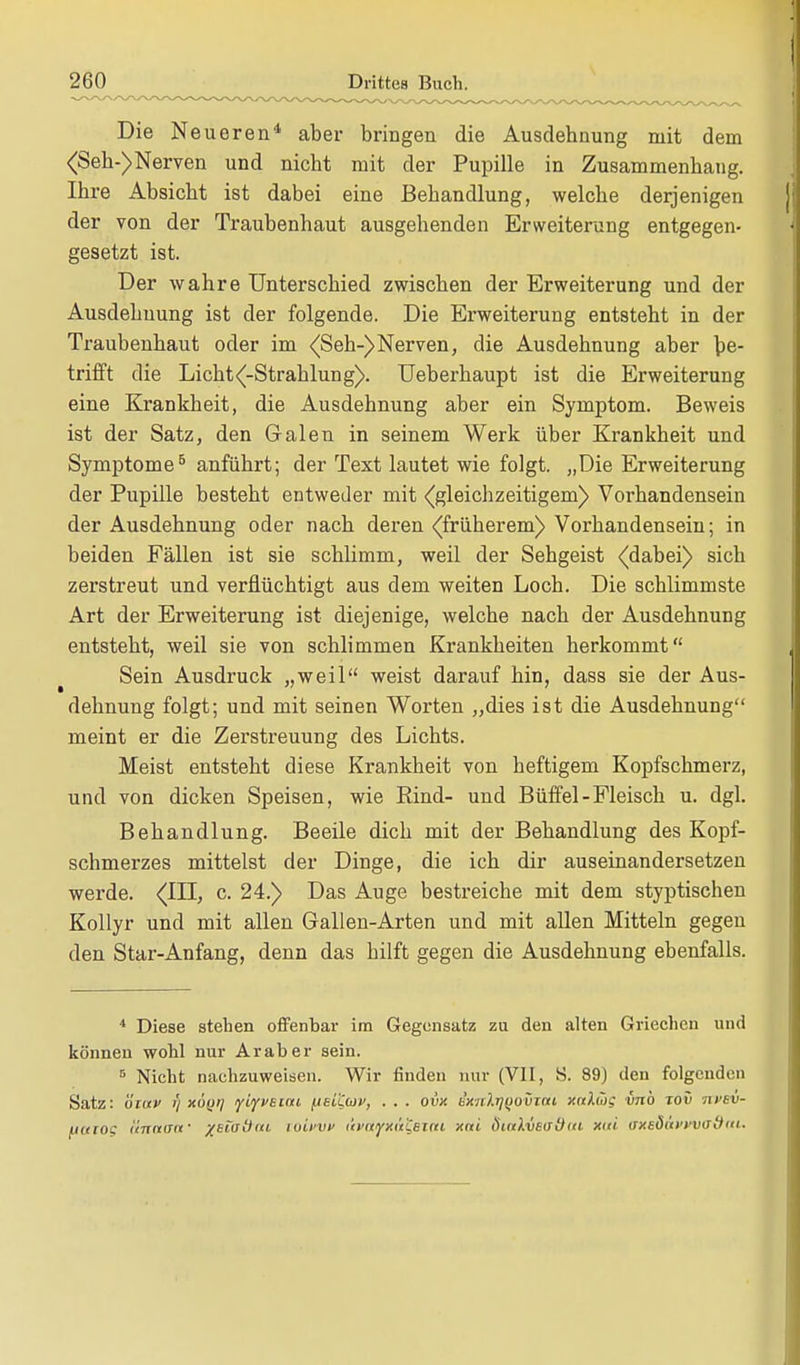 Die Neueren4 aber bringen die Ausdehnung mit dem <Seh-)Nerven und nicht mit der Pupille in Zusammenhang. Ihre Absicht ist dabei eine Behandlung, welche derjenigen der von der Traubenhaut ausgehenden Erweiterung entgegen- gesetzt ist. Der wahre Unterschied zwischen der Erweiterung und der Ausdehnung ist der folgende. Die Erweiterung entsteht in der Traubenhaut oder im (Seh-) Nerven, die Ausdehnung aber be- trifft die Lichta-Strahlung). Ueberhaupt ist die Erweiterung eine Krankheit, die Ausdehnung aber ein Symptom. Beweis ist der Satz, den Galen in seinem Werk über Krankheit und Symptome5 anführt; der Text lautet wie folgt. „Die Erweiterung der Pupille besteht entweder mit {gleichzeitigem) Vorhandensein der Ausdehnung oder nach deren (früherem) Vorhandensein; in beiden Fällen ist sie schlimm, weil der Sehgeist (dabei) sich zerstreut und verflüchtigt aus dem weiten Loch. Die schlimmste Art der Erweiterung ist diejenige, welche nach der Ausdehnung entsteht, weil sie von schlimmen Krankheiten herkommt Sein Ausdruck „weil weist darauf hin, dass sie der Aus- dehnung folgt; und mit seinen Worten „dies ist die Ausdehnung meint er die Zerstreuung des Lichts. Meist entsteht diese Krankheit von heftigem Kopfschmerz, und von dicken Speisen, wie Rind- und Büffel-Fleisch u. dgl. Behandlung. Beeile dich mit der Behandlung des Kopf- schmerzes mittelst der Dinge, die ich dir auseinandersetzen werde. (HI, c. 24.) Das Auge bestreiche mit dem styptischen Kollyr und mit allen Gallen-Arten und mit allen Mitteln gegen den Star-Anfang, denn das hilft gegen die Ausdehnung ebenfalls. 4 Diese stehen offenbar im Gegensatz zu den alten Griechen und können wohl nur Araber sein. 5 Nicht nachzuweisen. Wir finden nur (VII, S. 89) den folgenden Satz: öiuv t) xöyi] lyiyvBcau j.isL'Ccüi', . . . ovx ixnlr)()ovzni xnXütg vnb zov nvsv- uuiog ('Innern' /stadia luii'vv tit'nyxt't'Ceini xni dinlvetfütci xni mtBOttvwo&ttu