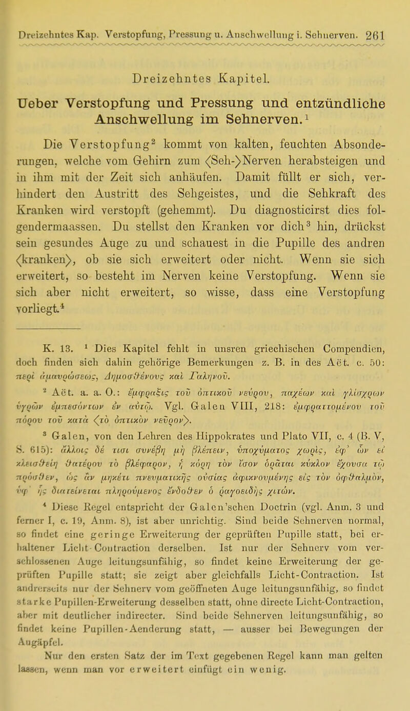 Dreizehntes Kap. Verstopfung, Pressung u. Anschwellung i. Sehnerven. 2ril Dreizehntes Kapitel. Ueber Verstopfung und Fressung und entzündliche Anschwellung im Sehnerven.1 Die Verstopfung2 kommt von kalten, feuchten Absonde- rungen, welche vom Gehirn zum <(Seh-)Nerven herabsteigen und in ihm mit der Zeit sich anhäufen. Damit füllt er sich, ver- hindert den Austritt des Sehgeistes, uud die Sehkraft des Krauken wird verstopft (gehemmt). Du diagnosticirst dies fol- gendermaassen. Du stellst den Kranken vor dich3 hin, drückst sein gesundes Auge zu und schauest in die Pupille des andren «(kranken), ob sie sich erweitert oder nicht. Wenn sie sich erweitert, so besteht im Nerven keine Verstopfung. Wenn sie sich aber nicht erweitert, so wisse, dass eine Verstopfung vorliegt4 K. 13. 1 Dies Kapitel fehlt in unsren griechischen Compcndien, doch finden sich dahin gehörige Bemerkungen z. B. in des Act. c. 50: Titoi ('runvod)CFEO)c, Ar/f.ioa&et'ovg xai TaXi}vov. i Act. a. a. 0.: e'ftyoniiig tov önuxov vevqov, nn/ecof xai iyXicr/gat> vfQÜv eitneaöi'Ttov e'i> avirji. Vgl. Galen VIII, 218: e^qiQaiTOfiei'OV roe nöqov tov y.azä <(zö önuxbv vevqo>>y. 8 Galen, von den Lehren des Hippokrates und Plato VII, c. 4 (B. V, S. 615): üXlotg de Tiai avveßt] /at/ ßkenew, v7io%vfinzog yjoqig, t'cp' cjv ei xXeuT&eirj Octienov ib ßXerpnqov, rt xögi] ibv taov ooaim xvxXov e%ovau zq> TtQOodev, üg fiv fitjxezi. nvevfMXTtxijg ovaiag aqiixvovpevrjg eig xbv 6(pfrtx).[iöi>, i'if r/g öirtitiveiat nXrjooviievog tvÖo&ev 6 Qaiyoeidi)c %aäv. * Diese Regel entspricht der Galen'sehen Doctrin (vgl. Anui. 3 und ferner I, c. 19, Anm. 8), ist aber unrichtig. Siud beide Sehnerven normal, so findet eine geringe Erweiterung der geprüften Pupille statt, bei er- haltener Licht Coutraction derselben. Ist nur der Sehnerv vom ver- schlossenen Auge leitungsunfähig, so findet keine Erweiterung der ge- prüften Pupille statt; sie zeigt aber gleichfalls Licht-Contraction. Ist andrerseits nur der Sehnerv vom geöffneten Auge leitungsunfähig, so findet starke Pupillen-Erweiterung desselben statt, ohne directe Licht-Contraction, ;il»':r mit deutlicher indirecter. Sind beide Sehnerven leitungsunfähig, so findet keine Pupillen-Aenderung statt, — ausser bei Bewegungen der Augäpfel. Nur den ersten Satz der im Text gegebenen Regel kann man gelten lassen, wenn man vor erweitert einfügt ein wenig.
