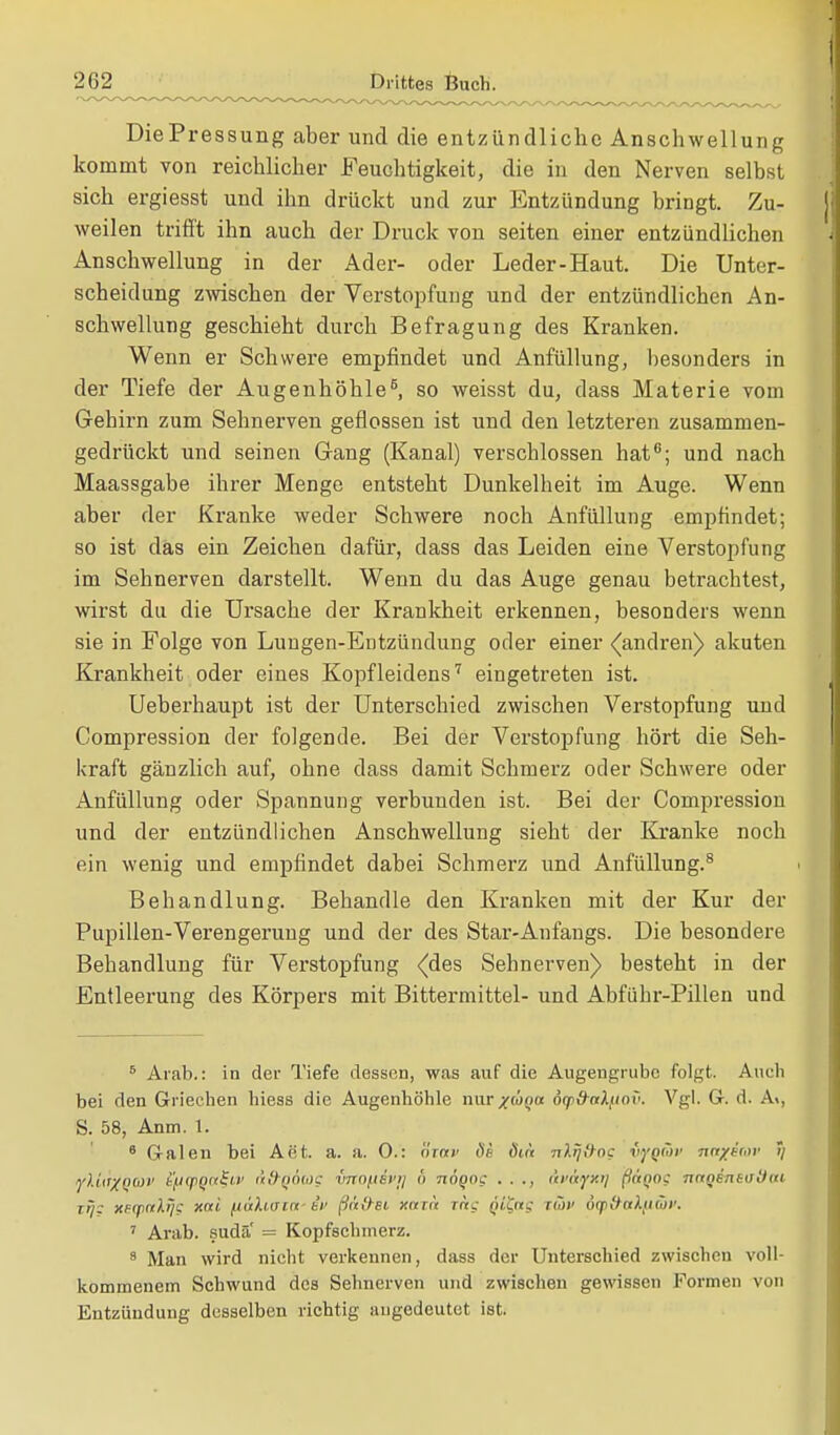 DiePressung aber und die entzündliche Anschwellung kommt von reichlicher Feuchtigkeit, die in den Nerven selbst sich ergiesst und ihn drückt und zur Entzündung bringt. Zu- weilen trifft ihn auch der Druck von Seiten einer entzündlichen Anschwellung in der Ader- oder Leder-Haut. Die Unter- scheidung zwischen der Verstopfung und der entzündlichen An- schwellung geschieht durch Befragung des Kranken. Wenn er Schwere empfindet und Anfüllung, besonders in der Tiefe der Augenhöhle6, so weisst du, dass Materie vom Gehirn zum Sehnerven geflossen ist und den letzteren zusammen- gedrückt und seinen Gang (Kanal) verschlossen hat6; und nach Maassgabe ihrer Menge entsteht Dunkelheit im Auge. Wenn aber der Kranke weder Schwere noch Anfüllung empfindet; so ist das ein Zeichen dafür, dass das Leiden eine Verstopfung im Sehnerven darstellt. Wenn du das Auge genau betrachtest, wirst du die Ursache der Krankheit erkennen, besonders wenn sie in Folge von Lungen-Entzündung oder einer ^andren) akuten Krankheit oder eines Kopfleidens7 eingetreten ist. Ueberhaupt ist der Unterschied zwischen Verstopfung und Compression der folgende. Bei der Verstopfung hört die Seh- kraft gänzlich auf, ohne dass damit Schmerz oder Schwere oder Anfüllung oder Spannung verbunden ist. Bei der Compression und der entzündlichen Anschwellung sieht der Kranke noch ein wenig und empfindet dabei Schmerz und Anfüllung.8 Behandlung. Behandle den Kranken mit der Kur der Pupillen-Verengerung und der des Star-Anfangs. Die besondere Behandlung für Verstopfung (des Sehnerven) besteht in der Entleerung des Körpers mit Bittermittel- und Abführ-Pillen und 6 Arab.: in der Tiefe dessen, was auf die Augengrubc folgt. Auch bei den Griechen hiess die Augenhöhle nur^w^o oyd-aX/mv. Vgl. G. d. A>. S. 58, Anm. 1. 8 Galen bei Aet. a. a. 0.: Inav de Öia nlrj'hoc iyQÜv na/im' 5/ ylttrXQWV i'/JCpQtt&v ä&QÖug tmofisvtj u naqoc . . ., uv&ifxr) (ittQQi nnQensuOw, trj: xeynlij? xai fiahvia- iv ßtitfei xaxn rag Qifrg T&v ögo#aA,<ito)'. 7 Arab. sudä' = Kopfschmerz. 8 Man wird nicht verkennen, dass der Unterschied zwischen voll- kommenem Schwund des Sehnerven und zwischen gewissen Formen von Entzündung desselben richtig angedeutet ist.
