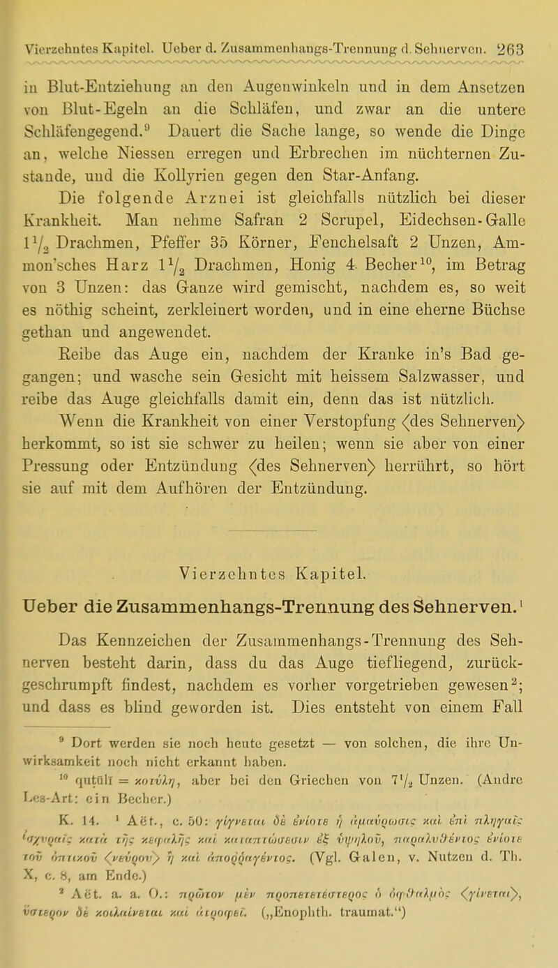 iu Blut-Entziehung an den Augenwinkeln und in dem Ansetzen von Blut-Egeln an die Schläfen, und zwar an die untere Schläfengegend.9 Dauert die Sache lange, so wende die Dinge an, welche Niessen erregen und Erbrechen im nüchternen Zu- stande, uud die Kollyrien gegen den Star-Anfang. Die folgende Arznei ist gleichfalls nützlich bei dieser Krankheit. Man nehme Safran 2 Scrupel, Eidechsen-Galle P/a Drachmen, Pfeffer 35 Körner, Fenchelsaft 2 Unzen, Am- niotisches Harz l1^ Drachmen, Honig 4. Becher10, im Betrag von 3 Unzen: das Ganze wird gemischt, nachdem es, so weit es nöthig scheint, zerkleinert worden, und in eine eherne Büchse gethan und angewendet. Reibe das Auge ein, nachdem der Kranke in's Bad ge- gangen; und wasche sein Gesicht mit heissem Salzwasser, und reibe das Auge gleichfalls damit ein, denn das ist nützlich. Wenn die Krankheit von einer Verstopfung (des Sehnerven) herkommt, so ist sie schwer zu heilen; wenn sie aber von einer Pressung oder Entzündung {des Sehnerven) herrührt, so hört sie auf mit dem Aufhören der Entzündung. Vierzehntes Kapitel. Ueber die Zusammenhangs-Trermung des Sehnerven.1 Das Kennzeichen der Zusammenhangs-Trennung des Seh- nerven besteht darin, dass du das Auge tiefliegend, zurück- geschrumpft findest, nachdem es vorher vorgetrieben gewesen2; und dass es blind geworden ist. Dies entsteht von einem Fall 9 Dort werden sie noch heute gesetzt — von solchen, die ihre Un- wirksamkeit noch nicht erkannt haben. 10 qatOll = xotvXtj, aber bei den Griechen voii 7'/2 Unzen. (Andre Les-Art: ein Becher.) K. 14. 1 Act., c. 50: yiyvetm dt ivloiB i'/ <x(iai(jm<n$ xctl tnl nlr/yni; 'ir/tiiui; y.itih [ij; xttfi'lrj; xui xuinn IbltiHmv fc£ Vljußnv, nitQ(t).vl) it'WK BvlotB rrrv cmiixov (fevQovy r] xui ünoQflnyeviog. (Vgl. Galen, v. Nutzen d. Th. X, c. 8, am Ende.) 2 Act. a. a. 0.: TtQÖnov nQoneTBTeiTTeQnc ö d(p&<tl[jbc (pVcmi), vattqov dt xmhdvbiui xui &tqoqs8Ü („Iinophtli. trauinat.)