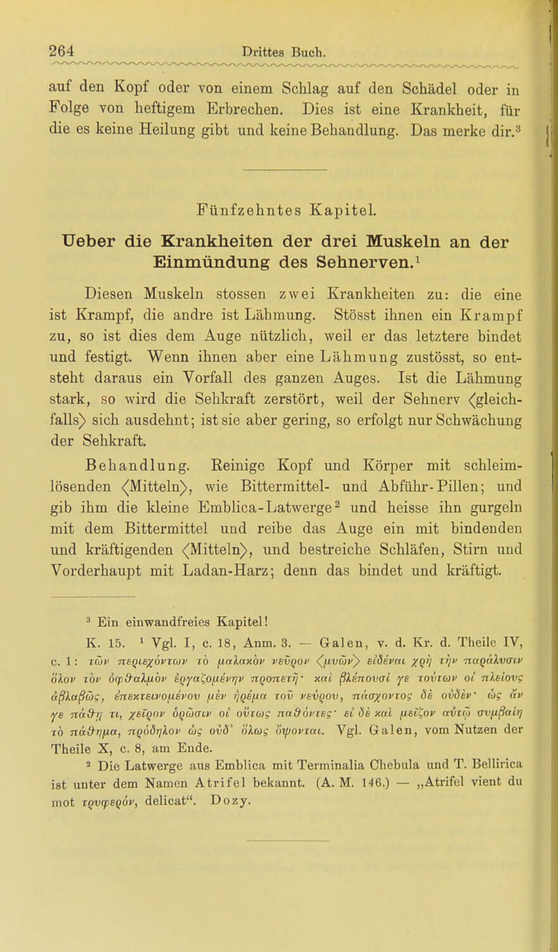 auf den Kopf oder von einem Schlag auf den Schädel oder in Folge von heftigem Erbrechen. Dies ist eine Krankheit, für die es keine Heilung gibt und keine Behandlung. Das merke dir.3 Fünfzehntes Kapitel. Ueber die Krankheiten der drei Muskeln an der Einmündung des Sehnerven.1 Diesen Muskeln stossen zwei Krankheiten zu: die eine ist Krampf, die andre ist Lähmung. Stösst ihnen ein Krampf zu, so ist dies dem Auge nützlich, weil er das letztere bindet und festigt. Wenn ihnen aber eine Lähmung zustösst, so ent- steht daraus ein Vorfall des ganzen Auges. Ist die Lähmung stark, so wird die Sehkraft zerstört, weil der Sehnerv ^gleich- falls) sich ausdehnt; ist sie aber gering, so erfolgt nur Schwächung der Sehkraft. Behandlung. Reinige Kopf und Körper mit schleim- lösenden ((Mitteln), wie Bitter mittel- und Ab führ-Pillen; und gib ihm die kleine Emblica-Latwerge2 und heisse ihn gurgeln mit dem Bittermittel und reibe das Auge ein mit bindenden und kräftigenden ((Mitteln), und bestreiche Schläfen, Stirn und Vorderhaupt mit Ladan-Harz; denn das bindet und kräftigt. 3 Ein einwandfreies Kapitel! K. 15. 1 Vgl. I, c. 18, Anm. 3. — Galen, v. d. Kr. d. Theile IV, c. 1: xwv neqLBXovxuv xb finlaxbv vevqof (/idw) siSevm xqi) xi;v nagakvaiv blov tbi' dcpfraXfibv iqya'Co(iivr]v nqonexrj' xoti ßlenovai ye xovxcof oi uXeiovg äßXaßGig, inexieivofievov [lev r/qefia xov vevqov, naa/ovxog Ös ovöev dig av ys Tiä&j] xi, xeiqov bqiäauv oi ovxag naQövxeg' et ös xui fisitov kvxm uvfißair] xb näd-rifia, noödrjlov mg ovö' olag oipovxai. Vgl. Galen, vom Nutzen der Theile X, c. 8, am Ende. 2 Die Latwerge aus Emblica mit Terminalia Chebula und T. Bellirica ist unter dem Namen Atrifel bekannt. (A. M. 146.) — „Atrifel vient du mot xqvcpeqöv, delicat. Dozy.