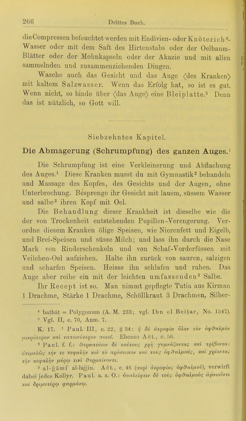 dieCompressen befeuchtet werden mit Endivien- oder Kn ö terich *- Wasser oder mit dem Saft des Hirtenstabs oder der Oelbaum- ßlätter oder der Mohnkapseln oder der Akazie und mit allen sammelnden und zusammenziehenden Dingen. Wasche auch das Gesicht und das Auge (des Kranken) mit kaltem Salzwasser. Wenn das Erfolg hat, so ist es gut. Wenn nicht, so binde über (das Auge) eine Bleiplatte.5 Denn das ist nützlich, so Gott will. Siebzehntes Kapitel. Die Abmagerung (Schrumpfung) des ganzen Auges.1 Die Schrumpfung ist eine Verkleinerung und Abflachung des Auges.1 Diese Kranken musst du mit Gymnastik2 behandeln und Massage des Kopfes, des Gesichts und der Augen, ohne Unterbrechung. Besprenge ihr Gesicht mit lauem, süssem Wasser und salbe2 ihren Kopf mit Oel. Die Behandlung dieser Krankheit ist dieselbe wie die der von Trockenheit entstehenden Pupillen-Verengerung. Ver- ordne diesem Kranken ölige Speisen, wie Nierenfett und Eigelb, und Brei-Speisen und süsse Milch; und lass ihn durch die Nase Mark von Rinderschenkeln und von Schaf-Vorderfüssen mit Veilchen-Oel aufziehen. Halte ihn zurück von sauren, salzigen und scharfen Speisen. Heisse ihn schlafen und ruhen. Das Auge aber reibe-ein mit der leichten umfassenden3 Salbe. Ihr Recept ist so. Man nimmt gepflegte Tutia aus Kirman 1 Drachme, Stärke 1 Drachme, Schöllkraut 3 Drachmen, Silber- 1 batbät. = Polygonuin (A. M. 233; vgl. Ibn el Bcitar, No. 1547). 6 Vgl. II, c. 70, Anm. 7. K. 17. 1 Paul. III, c. 22, §34: ;/ de nTQoqtia ölov TO» oyünlfiäv luxpöiSQOf xni ittneuvöteqov nmü. Ebenso Act., C. 56. 2 Paul. f. f.: UeqanBVBiv 5b Toviovg XQtj yv[irä'Coi>iag xni. Tqlßovta; inifie\äg ii]v tb XBrpaliji' xi'i ib nq6o~omov xni tovs dq>&al[tovs} xni xqlovias tljli XE(p(tX!]V /.IVQM Zivi d-BQfinil'OVU. 3 al-gämi' al-lajjin. Act, c. 46 (nBQi tiiyocpiu? dfp&nl/iov), verwirft dabei jedes Kollyr. Paul. a. a. 0.: vnnleitpsiv 8b wii? d(p&alfiovg ß$MOV*» xui ÖQt.(ivä()e!> (paqfAÜxco.