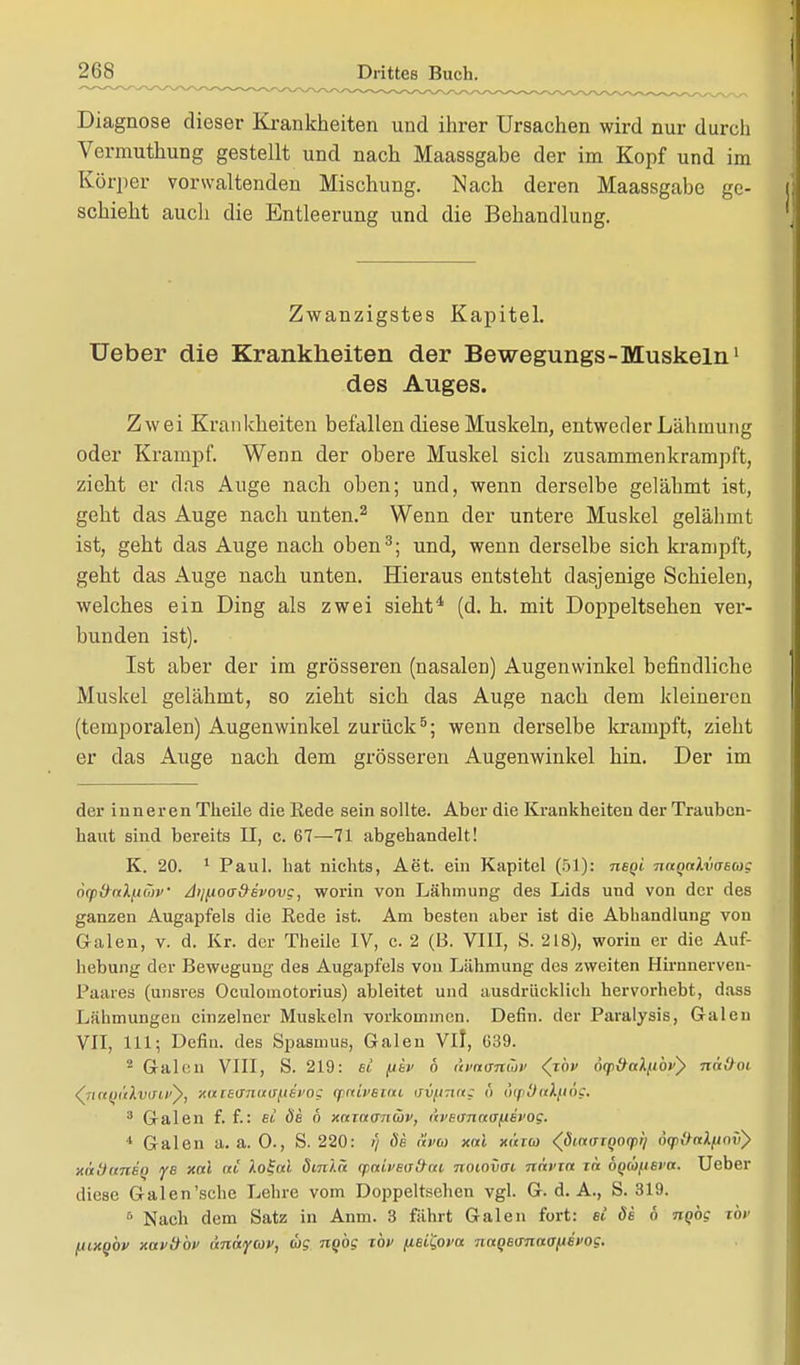 Diagnose dieser Krankheiten und ihrer Ursachen wird nur durcli Vermuthung gestellt und nach Maassgahe der im Kopf und im Körper vorwaltenden Mischung. Nach deren Maassgabe ge- schieht auch die Entleerung und die Behandlung. Zwanzigstes Kapitel. Ueber die Krankheiten der Bewegungs-Muskeln1 des Auges. Zwei Krankheiten befallen diese Muskeln, entweder Lähmung oder Krampf. Wenn der obere Muskel sich zusammenkrampft, zieht er das Auge nach oben; und, wenn derselbe gelähmt ist, geht das Auge nach unten.2 Wenn der untere Muskel gelähmt ist, geht das Auge nach oben3; und, wenn derselbe sich krampft, geht das Auge nach unten. Hieraus entsteht dasjenige Schielen, welches ein Ding als zwei sieht4 (d. h. mit Doppeltsehen ver- bunden ist). Ist aber der im grösseren (nasalen) Augenwinkel befindliche Muskel gelähmt, so zieht sich das Auge nach dem kleineren (temporalen) Augenwinkel zurück5; wenn derselbe krampft, zieht er das Auge nach dem grösseren Augenwinkel hin. Der im der inneren Theile die Kede sein sollte. Aber die Krankheiten der Trauben- haut sind bereits II, c. 67—71 abgehandelt! K. 20. 1 Paul, hat nichts, Aet. ein Kapitel (51): neqi naqalvcisMQ 6qit)-(iiXfi(7)v' Aijj.tocr&svovg, worin von Lähmung des Lids und von der des ganzen Augapfels die Kede ist. Am besten aber ist die Abhandlung von Galen, v. d. Kr. der Theile IV, c. 2 (B. VIII, 8. 218), worin er die Auf- hebung der Bewegung des Augapfels von Lähmung des zweiten Hirnnerven- Paaies (unsres Oculomotorius) ableitet und ausdrücklich hervorhebt, dass Lähmungen einzelner Muskeln vorkommen. Defin. der Paralysis, Galen VII, 111; Defin. des Spasmus, Galen Vi], 639. 2 Galen VIII, S. 219: st [itv b <ii'a<m(ov (rbv äqi^ttlfibv} näü<H (7ia(jülwti>y, xixieaTiittjpEvoc cpnivstm uv^nug b otpOulfiog. 3 Galen f. f.: et öe b xazarniüv, <i>>e<jnna[iet'og. 4 Galen a. a. 0., S. 220: // (5a avm xai xii/w (ßmtrrQQ(p>i 6<p&ak(iov) mttiunet) ye xai ai Aofoä dtnlä (paiveattai noiovai navxa zh ÖQÜfieva. Ueber diese Galen'sche Lehre vom Doppeltsehen vgl. G. d. A., S. 319. 6 Nach dem Satz in Anm. 3 fährt Galen fort: et de b nQog zbv utxobv xav&bv anayuv, wg ngbg xbv fieiQova. naQBtrnaafiivog.