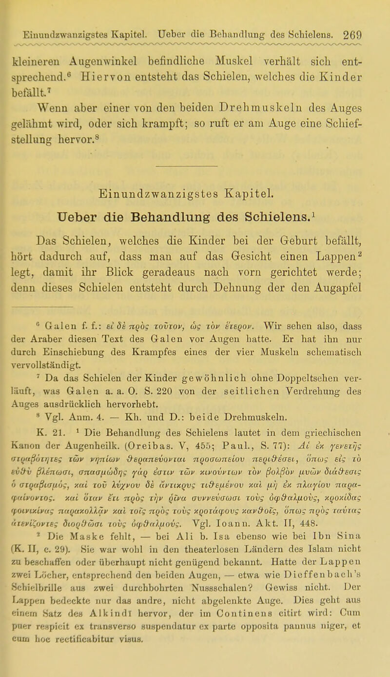 kleineren Augenwinkel befindliche Muskel verhält sich ent- sprechend.6 Hiervon entsteht das Schielen, welches die Kinder befallt.7 Wenn aber einer von den beiden Drehmuskein des Auges gelähmt wird, oder sich krampft; so ruft er am Auge eine Schief- stellung hervor.8 Einundzwanzigstes Kapitel. Ueber die Behandlung des Schielens.1 Das Schielen, welches die Kinder bei der Geburt befällt, hört dadurch auf, dass man auf das Gesicht einen Lappen2 legt, damit ihr Blick geradeaus nach vorn gerichtet werde; denn dieses Schielen entsteht durch Dehnung der den Augapfel 6 Galen f. f.: et ös nobg tovtov, cbg tov eieqov. Wir sehen also, dass der Araber diesen Text des Galen vor Augen hatte. Er hat ihn nur durch Einschiebung des Krampfes eines der vier Muskeln schematisch vervollständigt. 7 Da das Schielen der Kinder gewöhnlich ohne Doppeltsehen ver- läuft, was Galen a. a. 0. S. 220 von der seitlichen Verdrehung des Auges ausdrücklich hervorhebt. 8 Vgl. Anm. 4. — Kh. und D.: beide Drehmuskeln. K. 21. 1 Die Behandlung des Schielens lautet in dein griechischen Kanon der Augenheilk. (Oreibas. V, 455; Paul., S. 77): Ai ix yet'Eiijg vifjrtßucrjie; züv vrjnicov &EQanevovi<xi nqoaconuov neQid-eaei, üncog elg TO tvltv ß'/.inuai, anaafiiböqg yü() iouv tiov xivoxifiiov xbv ßolßbv fiviöi' ÖLCt&ecrig i> (Jioußiano;, xal tov Xv/vov öe ävtixqvg n&tfiei'ov xal fii] ix jiXuyLov naqn- tpatfonoe. *ftl oiuv Sit nybg zljv qiva ovvvEvauoi zovg 6q>&alfiovg, xyoxiöag tpoivtxivug mtMtxolXäv xal xoig nobg coiig xqoiäcpovg xavttoig, öncog nubg ruvrng ('ttkviO)viEg diooüöwi jovg u(p&a).jjovg. Vgl. Ioanu. Akt. II, 448. 2 Die Maske fehlt, — bei Ali b. Isa ebenso wie bei Ibn Sina (K. II, c. 29). Sie war wohl in den theaterlosen Ländern des Islam nicht zu beschaffen oder überhaupt nicht genügend bekannt. Hatte der Lappen zwei Lücher, entsprechend den beiden Augen, — etwa wie Dicffenbach's Schielbrille aus zwei durchbohrten Nusssehalen? Gewiss nicht. Der Lappen bedeckte nur das andre, nicht abgelenkte Auge. Dies geht aus einein Satz des Alk in dl hervor, der im Continens citirt wird: Cum ptier respicit ex transverso suspendatur ex parte opposita pannus niger, et cum hoc rectiheabitur visus.