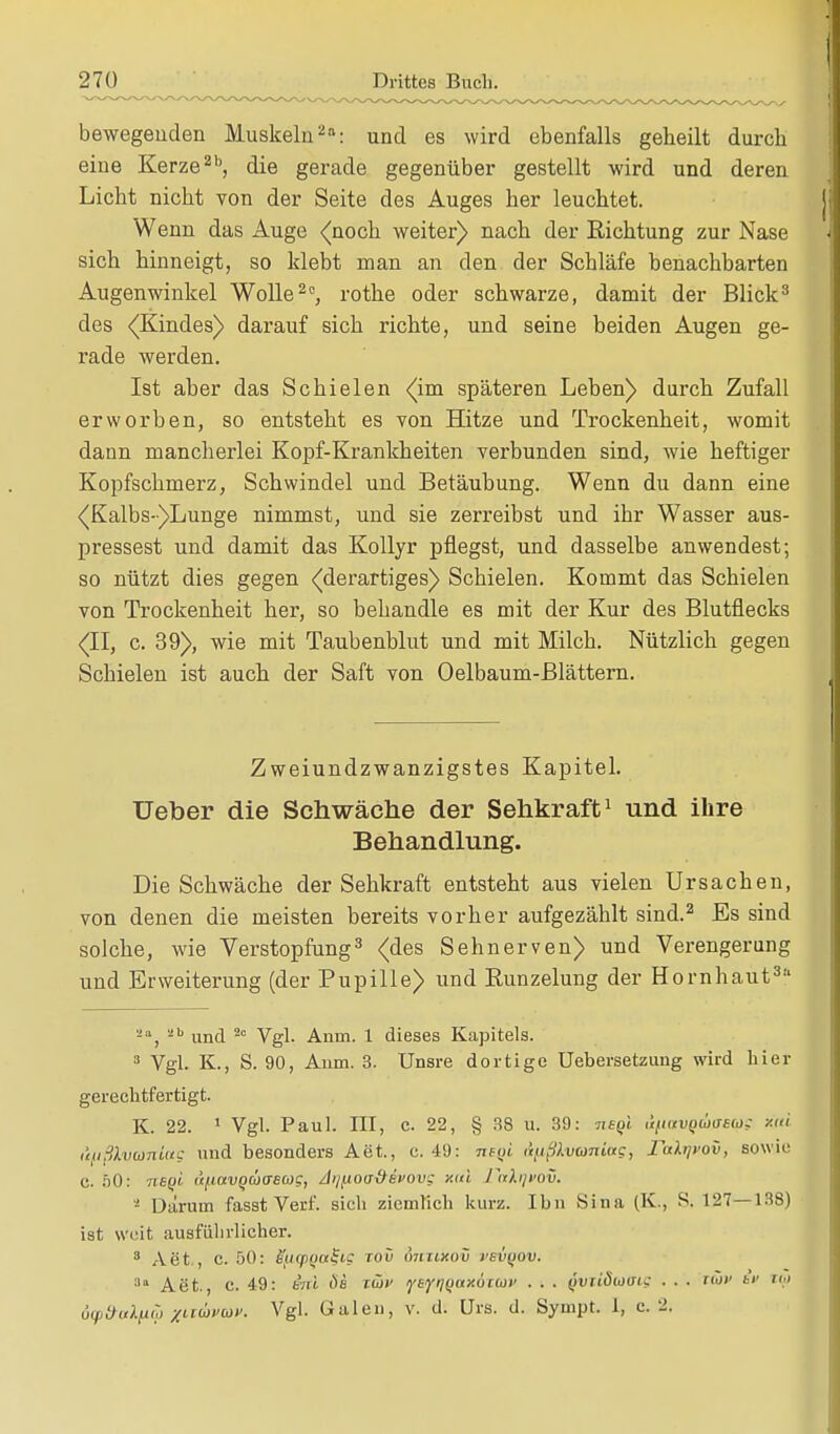 bewegenden Muskeln2: und es wird ebenfalls geheilt durch eine Kerze2b, die gerade gegenüber gestellt wird und deren Licht nicht von der Seite des Auges her leuchtet. Wenn das Auge <(noch weiter) nach der Richtung zur Nase sich hinneigt, so klebt man an den der Schläfe benachbarten Augenwinkel Wolle20, rothe oder schwarze, damit der Blick3 des (Kindes) darauf sich richte, und seine beiden Augen ge- rade werden. Ist aber das Schielen (im späteren Leben) durch Zufall erworben, so entsteht es von Hitze und Trockenheit, womit dann mancherlei Kopf-Krankheiten verbunden sind, wie heftiger Kopfschmerz, Schwindel und Betäubung. Wenn du dann eine (Kalbs-)Lunge nimmst, und sie zerreibst und ihr Wasser aus- pressest und damit das Kollyr pflegst, und dasselbe anwendest; so nützt dies gegen (derartiges) Schielen. Kommt das Schielen von Trockenheit her, so behandle es mit der Kur des Blutflecks (II, c. 39), wie mit Taubenblut und mit Milch. Nützlich gegen Schielen ist auch der Saft von Oelbaum-Blättern. Zweiundzwanzigstes Kapitel. TJeber die Schwäche der Sehkraft1 und ihre Behandlung. Die Schwäche der Sehkraft entsteht aus vielen Ursachen, von denen die meisten bereits vorher aufgezählt sind.2 Es sind solche, wie Verstopfung3 (des Sehnerven) und Verengerung und Erweiterung (der Pupille) und Runzelung der Hornhaut3 -a, ab und 20 Vgl. Anm. 1 dieses Kapitels. 3 Vgl. K., S. 90, Anm. 3. Unsre dortige Uebersetzung wird hier gerechtfertigt. K. 22. 1 Vgl. Paul. III, c. 22, § 38 u. 39: hsqI üfiitvQÜtTeco- m't ufjßlvcomotg und besonders Aet., e. 49: neqi i'aipkvconictc, labp'ov, sowie c. 50: neqi (i^avQ(üae(o?, /Ii/^otrdsi'ov: xid FaXijvov. - Darum fasst Verf. sich ziemlich kurz. Ihn Sina (K., S. 127—138) ist weit ausführlicher. 3 Aet., c. 50: S/i(pQtt§ig iov ÖVnixoü vevqov. 3,1 Aet., c. 49: erd 6b mv fSfiKiaxocut' . . . (iviiöioisu . . . twv bv tu 6<pd-al^ xliüvwv. Vgl. Galen, v. d. Urs. d. Sympt. 1, c. 2.