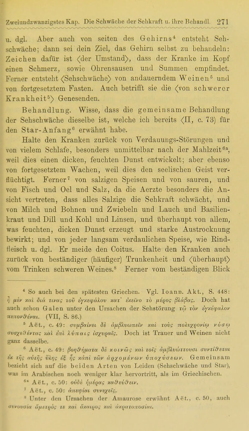 u. dgl. Aber auch von seiten des Gehirns'1 entsteht Seh- schwäche; dann sei dein Ziel, das Gehirn selbst zu behandeln: Zeichen dafür ist <(der Umstand), dass der Kranke im Kopf einen Schmerz, sowie Ohrensausen und Summen empfindet. Ferner entsteht (Sehschwache) von andauerndem Weinen5 und von fortgesetztem Fasten. Auch betrifft sie die (von schwerer Krankheit5) Genesenden. Behandlung. Wisse, dass die gemeinsame Behandlung der Sehschwäche dieselbe ist, welche ich bereits (II, c. 73) für den Star-Anfang6 erwähnt habe. Halte den Kranken zurück von Verdauungs-Störungen und von vielem Schlafe, besonders unmittelbar nach der Mahlzeit611, weil dies einen dicken, feuchten Dunst entwickelt; aber ebenso von fortgesetztem Wachen, weil dies den seelischen Geist ver- flüchtigt. Ferner7 von salzigen Speisen und von sauren, und von Fisch und Oel und Salz, da die Aerzte besonders die An- sicht vertreten, dass alles Salzige die Sehkraft schwächt, und von Milch und Bohnen und Zwiebeln und Lauch und Basilien- kraut und Dill und Kohl und Linsen, und überhaupt von allem, was feuchten, dicken Dunst erzeugt und starke Austrocknung bewirkt; und von jeder langsam verdaulichen Speise, wie Eind- tieisch u. dgl. Er meide den Coitus. Halte den Kranken auch zurück von beständiger (häufiger) Trunkenheit und (überhaupt) vom Trinken schweren Weines.8 Ferner vom beständigen Blick * So auch bei den spätesten Griechen. Vgl. Ioann. Akt., S. 448: i) jiiv xal 8i& zivug iov b'yxecpulov x«r' sxeivo to fteqog ßlüßug. Doch hat auch schon Galen unter den Ursachen der Sehstörung iw xbv $yxö(paikov nKiovÖivai. (VII, S. 86.) 6 Aet., c. 49: av^ißaivH ös üfißlvaneiv xai xovg nolvxqovUo vöcra nvir/b'.tiviug y.ai tni Ivnaig iayvonlg. Doch ist Trauer und Weinen nicht ganz dasselbe. 6 Aet., c. 49: ßor\ür^Luxa 8b xoivüg y.ui jotg (i^ßlviüTiovtn awiidexat ix trj; (ivirjg vlrjg t£ rjg xi'mi iüjv ü tj% o fi ev w v vnoxvaswv. Gemeinsam bezieht sich auf die beiden Arten von Leiden (Sehschwäche und Star), was im Arabischen noch weniger klar hervortritt, als im Griechischen. ** Aet., c. 50: ovöi i/iieyag xaäeiilteiv. 7 Act., c. 50: Mibtylai owe/eig. 8 Unter den Ursachen der Amaurose erwähnt Aiit., c. 50, auch nvrovaiit iifjbifjüg te xiti äxutqos x<ü (txQuxonXHtUtU