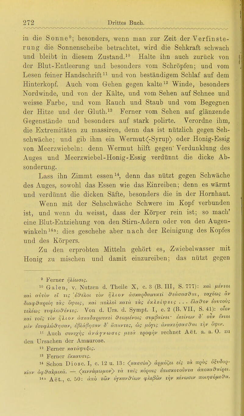 in die Sonne9; besonders, wenn man zur Zeit der Verfinste- rung die Sonnenscheibe betrachtet, wird die Sehkraft schwach und bleibt in diesem Zustand.10 Halte ihn auch zurück von der Blut-Entleerung und besonders vom Schröpfen; und vom Lesen feiner Handschrift11 und von beständigem Schlaf auf dem Hinterkopf. Auch vom Gehen gegen kalte12 Winde, besonders Nordwinde, und von der Kälte, und vom Sehen auf Schnee und weisse Farbe, und vom Rauch und Staub und vom Begegnen der Hitze und der Gluth.13 Ferner vom Sehen auf glänzende Gegenstände und besonders auf stark polirte. Verordne ihm, die Extremitäten zu massiren, denn das ist nützlich gegen Seh- schwäche; und gib ihm ein Wermut^-Syrup) oder Honig-Essig von Meerzwiebeln: denn Wermut hilft gegen Verdunklung des Auges und Meerzwiebel-Honig-Essig verdünnt die dicke Ab- sonderung. Lass ihn Zimmt essen14, denn das nützt gegen Schwäche des Auges, sowohl das Essen wie das Einreiben; denn es wärmt und verdünnt die dicken Säfte, besonders die in der Hornhaut. Wenn mit der Sehschwäche Schwere im Kopf verbunden ist, und wenn du weisst, dass der Körper rein ist; so mach' eine Blut-Entziehung von den Stirn-Adern oder von den Augen- winkeln14: dies geschehe aber nach der Reinigung des Kopfes und des Körpers. Zu den erprobten Mitteln gehört es, Zwiebelwasser mit Honig zu mischen und damit einzureiben; das nützt gegen 9 Ferner r/Ucocrig. 10 Galen, v. Nutzen d. Theile X, c. 3 (B.III, S. 777): xai fieVrot xai avibv ei Tic 'etreloi top rjliov uaxaqSauvxxi deäaaaöai, to/e'w? av diacp&aqsLq Tag oxpeig, xai nolloi xam Tag exleiipeig . . . ela&ov eavxovc teUmg nxpla&Bvtsg. Von d. Urs. d. Sympt. I, c. 2 (B. VII, S. 41): olov xai xoic top rjXtov uoxaöaqjivxii ^eu^evoig ovfißaivei- ixeU'Uf ö' ovv Svioi fit» i-'xvcplü&qaav, eß).üß>i<rav 8' änavTSg, big (ityig avaxxqaaa&ai ri> otyw. 11 Auch avvexqs (ii'ayvwaig fiecä xqoqiqv rechnet Aet. a. a. 0. zu den Ursachen der Amaurose. 12 Ferner xaxätpv^ig. 13 Ferner txxavtnc. 14 Schon Diosc. I, c. 12 u. 13: (xaaa'ux} otytto£fi( sig xä TtQOg öSvöoy- xlav öcpd-ttXiux«. — <*ivp&HG>liopy m rotte xÖQMg imaxoxovvxa änoxa&aiQei. UtL Aet., c. 50: änb twv ifmvd-Latv (pleßüv xqv xivaoiv nuiqvöfiB&a.