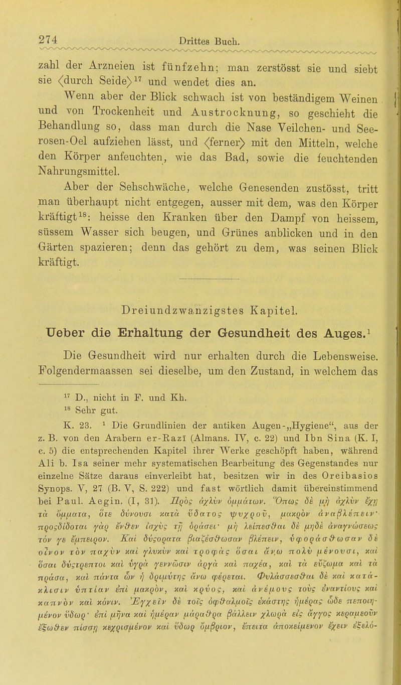zahl der Arzneien ist fünfzehn; man zerstösst sie und siebt sie (durch Seide)17 und wendet dies an. Wenn aber der Blick schwach ist von beständigem Weinen und von Trockenheit und Austrocknung, so geschieht die Behandlung so, dass man durch die Nase Veilchen- und See- rosen-Oel aufziehen lässt, und (ferner) mit den Mitteln, welche den Körper anfeuchten, wie das Bad, sowie die feuchtenden Nahrungsmittel. Aber der Sehschwäche, welche Genesenden zustösst, tritt man überhaupt nicht entgegen, ausser mit dem, was den Körper kräftigt18: heisse den Kranken über den Dampf von heissem, süssem Wasser sich beugen, und Grünes anblicken und in den Gärten spazieren; denn das gehört zu dem, was seinen Blick kräftigt. Dreiundzwanzigstes Kapitel. Ueber die Erhaltung der Gesundheit des Auges.1 Die Gesundheit wird nur erhalten durch die Lebensweise. Folgendermaassen sei dieselbe, um den Zustand, in welchem das 17 D., nicht in F. und Kh. 18 Sehr gut. K. 23. 1 Die Grundlinien der antiken Augen-„Hygiene, aus der z. B. von den Arabern er-Kazi (Almans. IV, c. 22) und Ibn Sina (K. I, c. 5) die entsprechenden Kapitel ihrer Werke geschöpft haben, während Ali b. Isa seiner mehr systematischen Bearbeitung des Gegenstandes nur einzelne Sätze daraus einverleibt hat, besitzen wir in des Oreibasios Synops. V, 27 (B. V, S. 222) und fast wörtlich damit übereinstimmend bei Paul. Aegin. (I, 31). Hgbc ä/lvv 6/jfjäxwv. Onat: de fit] cr/lvt1 e/j; Tot ö/j(iaxa, bxe dvvovai xaxä väaxoc tpv/Qov, [laxQOV draßlert e i V ngogdidoxat yag ev&ev ta/vc ijj dgätrec /ui) i.einea&ai de fitjöe ai'ayvuaeca: ■xbv ye e'fjneiQOv. Kai dvcogaxa ßia'Cea&uaav ßlenEiv, vqioqäa&toaav de oivov xbv na%vv xai yl.vxvv xai xqocpag öoni Sv.a noXv [isvovui, xai baai ävgxgenzot xai vyqä yei'vüaiv t'tqyä xai na/ea, xai xlt evL(ü/.ta xai xa ngäaa, xui navxa u>v i) dqi/xvx>jg ävco giegexai. &v).ä<j<jeo&ai. de xai xaxä- xlioii' VTixiav e'ni (iaxqbv, xai xqvog, xai ävefiovg xovg e'i'avxiov; xai xanvbv xai xövtv. 'Ey%eiv de tote uq)&a).iJ0ig ixauxr^c i)(.isqag (oöe Tienouj- ftevov vduq' e'ni [irjva xai i'tfieQai' fi&ga&qa ßälXeiv xlcoQa elg uyyog xeqa/.ieovi' i'^uäei' niuai] xexqi<Tfiet'Ov xai väuq ii^tßqw, eneixu änOxelflBVOV e/eiv e'Selö-