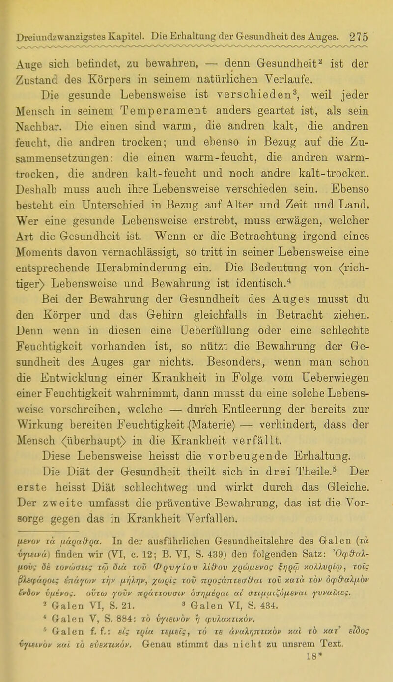 Auge sich befindet, zu bewahren, — denn Gesundheit2 ist der Zustand des Körpers in seinem natürlichen Verlaufe. Die gesunde Lebensweise ist verschieden3, weil jeder Mensch in seinem Temperament anders geartet ist, als sein Nachbar. Die einen sind warm, die andren kalt, die andren feucht, die andren trocken; und ebenso in Bezug auf die Zu- sammensetzungen: die einen warm-feucht, die andren warm- trocken, die andren kalt-feucht und noch andre kalt-trocken. Deshalb muss auch ihre Lebensweise verschieden sein. Ebenso besteht ein Unterschied in Bezug auf Alter und Zeit und Land, Wer eine gesunde Lebensweise erstrebt, muss erwägen, welcher Art die Gesundheit ist. Wenn er die Betrachtung irgend eines Moments davon vernachlässigt, so tritt in seiner Lebensweise eine entsprechende Herabminderung ein. Die Bedeutung von ((rich- tiger) Lebensweise und Bewahrung ist identisch.4 Bei der Bewahrung der Gesundheit des Auges musst du den Körper und das Gehirn gleichfalls in Betracht ziehen. Denn wenn in diesen eine Ueberfüllung oder eine schlechte Feuchtigkeit vorhanden ist, so nützt die Bewahrung der Ge- sundheit des Auges gar nichts. Besonders, wenn man schon die Entwicklung einer Krankheit in Folge vom Ueberwiegen einer Feuchtigkeit wahrnimmt, dann musst du eine solche Lebens- weise vorschreiben, welche — durch Entleerung der bereits zur Wirkung bereiten Feuchtigkeit .(Materie) — verhindert, dass der Mensch (überhaupt) in die Krankheit verfällt. Diese Lebensweise heisst die vorbeugende Erhaltung. Die Diät der Gesundheit theilt sich in drei Theile.5 Der erste heisst Diät schlechtweg und wirkt durch das Gleiche. Der zweite umfasst die präventive Bewahrung, das ist die Vor- sorge gegen das in Krankheit Verfallen. utvov r« fi&qa&Qa. In der ausführlichen Gesundheitslehre des Galen (r« vyutvu) finden wir (VI, c. 12; B. VI, S. 439) den folgenden Satz: 'Ocpfrul- (iov; <5e tovüjosi; t(7> Öiü iov <Vqvyiov U&ov /«aoijuevoc ^1Qf~' xolXvgla), rote pltcp&QOiS in&yani rrj fi^-rjv, %<DQis tov nqogäntBdtfai xov xcttä ibv öqi&ttXfiOP £vdi>y v/ievoj. (jvuo yovv nfjänovaif borjfieijut. ai (ni/.iuiC6/ievm yvvaiXBg. * Galen VI, S. 21. 3 Galen VI, S. 434. 4 Galen V, S. 884: tb vyuivbv 7/ qyvXaxzixöv. * Galen f. f.: elf xoiu itfitt;, zo ze i'tvnXqniLxbv xnl tb xotr' eidog vyitivbv xal tb evtxzixov. Genau stimmt das nicht zu unsrem Text. 18*