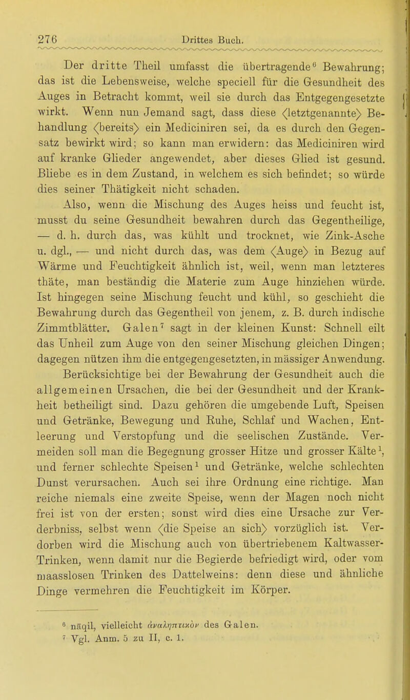 Der dritte Theil uuifasst die übertragende Bewahrung; das ist die Lebensweise, welche speciell für die Gesundheit des Auges in Betracht kommt, weil sie durch das Entgegengesetzte wirkt. Wenn nun Jemand sagt, dass diese (letztgenannte) Be- handlung (bereits) ein Mediciniren sei, da es durch den Gegen- satz bewirkt wird; so kann man erwidern: das Mediciniren wird auf kranke Glieder angewendet, aber dieses Glied ist gesund. Bliebe es in dem Zustand, in welchem es sich befindet; so würde dies seiner Thätigkeit nicht schaden. Also, wenn die Mischung des Auges heiss und feucht ist, musst du seine Gesundheit bewahren durch das Gegentheilige, — d. h. durch das, was kühlt und trocknet, wie Zink-Asche u. dgl., — und nicht durch das, was dem (Auge) in Bezug auf Wärme und Feuchtigkeit ähnlich ist, weil, wenn man letzteres thäte, man beständig die Materie zum Auge hinziehen würde. Ist hingegen seine Mischung feucht und kühl, so geschieht die Bewahrung durch das Gegentheil von jenem, z. B. durch indische Zimmtblätter. Galen7 sagt in der kleinen Kunst: Schnell eilt das Unheil zum Auge von den seiner Mischung gleichen Dingen; dagegen nützen ihm die entgegengesetzten, in mässiger Anwendung. Berücksichtige bei der Bewahrung der Gesundheit auch die allgemeinen Ursachen, die bei der Gesundheit und der Krank- heit betheiligt sind. Dazu gehören die umgebende Luft, Speisen und Getränke, Bewegung und Ruhe, Schlaf und Wachen, Ent- leerung und Verstopfung und die seelischen Zustände. Ver- meiden soll man die Begegnung grosser Hitze und grosser Kältel, und ferner schlechte Speisen1 und Getränke, welche schlechten Dunst verursachen. Auch sei ihre Ordnung eine richtige. Man reiche niemals eine zweite Speise, wenn der Magen noch nicht frei ist von der ersten; sonst wird dies eine Ursache zur Ver- derbniss, selbst wenn (die Speise an sich) vorzüglich ist. Ver- dorben wird die Mischung auch von übertriebenem Kaltwasser- Trinken, wenn damit nur die Begierde befriedigt wird, oder vom maasslosen Trinken des Dattelweins: denn diese und ähnliche Dinge vermehren die Feuchtigkeit im Körper. 6 näqil, vielleicht avcttynuxor des Galen. 7 Vgl. Anm. 5 zu II, c. 1.