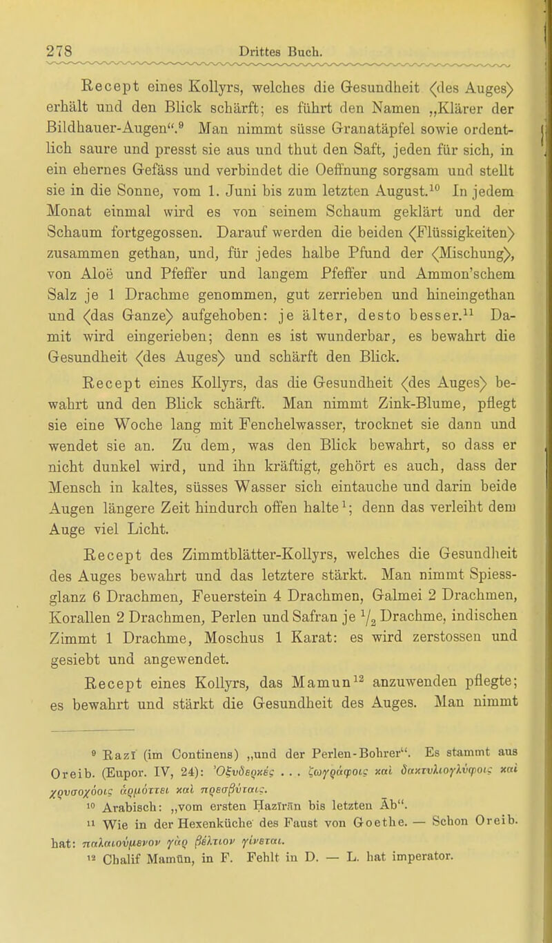 Recept eines Kollyrs, welches die Gesundheit <des Auges) erhält und den Blick schärft; es führt den Namen „Klärer der Bildhauer-Augen.9 Man nimmt süsse Granatäpfel sowie ordent- lich saure und presst sie aus und thut den Saft, jeden für sich, in ein ehernes Gefäss und verbindet die Oeffnung sorgsam und stellt sie in die Sonne, vom 1. Juni bis zum letzten August.10 In jedem Monat einmal wird es von seinem Schaum geklärt und der Schaum fortgegossen. Darauf werden die beiden ((Flüssigkeiten) zusammen gethan, und, für jedes halbe Pfund der ^Mischung), von Aloe und Pfeffer und langem Pfeffer und Ammon'schem Salz je 1 Drachme genommen, gut zerrieben und hineingethan und (das Ganze) aufgehoben: je älter, desto besser.11 Da- mit wird eingerieben; denn es ist wunderbar, es bewahrt die Gesundheit (des Auges) und schärft den Blick. Recept eines Kollyrs, das die Gesundheit (des Auges) be- wahrt und den Blick schärft. Man nimmt Zink-Blume, pflegt sie eine Woche lang mit Fenchelwasser, trocknet sie dann und wendet sie an. Zu dem, was den Blick bewahrt, so dass er nicht dunkel wird, und ihn kräftigt, gehört es auch, dass der Mensch in kaltes, süsses Wasser sich eintauche und darin beide Augen längere Zeit hindurch offen halte1; denn das verleiht dem Auge viel Licht. Recept des Zimmtblätter-Kollyrs, welches die Gesundheit des Auges bewahrt und das letztere stärkt. Man nimmt Spiess- glanz 6 Drachmen, Feuerstein 4 Drachmen, Galmei 2 Drachmen, Korallen 2 Drachmen, Perlen und Safran je 1j2 Drachme, indischen Zimmt 1 Drachme, Moschus 1 Karat: es wird zerstossen und gesiebt und angewendet. Recept eines Kollyrs, das Mamun12 anzuwenden pflegte; es bewahrt und stärkt die Gesundheit des Auges. Man nimmt 8 Kazi (im Continens) „und der Perlen-Bohrer. Es stammt aus Oreib. (Eupor. IV, 24): 'O^vdeQxic . . . faygacpoic xai daxTvhoyXvqiou xai Xqvaoxooig äqfioTxsi, xai TiQeoßvrat,?. 10 Arabisch: „vom ersten Hazfrän bis letzten Äb. 11 Wie in der Hexenküche des Faust von Goethe. — Schon Oreib. hat: nalniovfisvov yäg ßelziov ylvBTai. 12 Chalif Mamün, in F. Fehlt in D. — L. hat imperator.