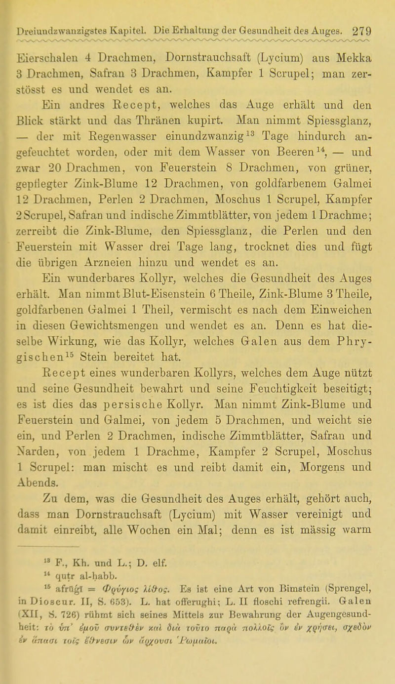 Eierschalen 4 Drachmen, Dornstrauchsaft (Lycium) aus Mekka 3 Drachmen, Safran 3 Drachmen, Kampfer 1 Scrupel; man zer- stösst es und wendet es an. Ein andres Recept, welches das Auge erhält und den Blick stärkt und das Thränen kupirt. Man nimmt Spiessglanz, — der mit Regenwasser einundzwanzig13 Tage hindurch an- gefeuchtet worden, oder mit dem Wasser von Beeren14, — und zwar 20 Drachmen, von Feuerstein 8 Drachmen, von grüner, gepflegter Zink-Blume 12 Drachmen, von goldfarbenem Galmei 12 Drachmen, Perlen 2 Drachmen, Moschus 1 Scrupel, Kampfer 2Scrupel, Safran und indische Zimmtblätter, von jedem 1 Drachme; zerreibt die Zink-Blume, den Spiessglanz, die Perlen und den Feuerstein mit Wasser drei Tage lang, trocknet dies und fügt die übrigen Arzneien hinzu und wendet es an. Ein wunderbares Kollyr, welches die Gesundheit des Auges erhält. Man nimmt Blut-Eisenstein 6 Theile, Zink-Blume 3 Theile, goldfarbenen Galmei 1 Theil, vermischt es nach dem Einweichen in diesen Gewichtsmengen und wendet es an. Denn es hat die- selbe Wirkung, wie das Kollyr, welches Galen aus dem Phry- gischen15 Stein bereitet hat. Eecept eines wunderbaren Kollyrs, welches dem Auge nützt und seine Gesundheit bewahrt und seine Feuchtigkeit beseitigt; es ist dies das persische Kollyr. Man nimmt Zink-Blume und Feuerstein und Galmei, von jedem 5 Drachmen, und weicht sie ein, und Perlen 2 Drachmen, indische Zimmtblätter, Safran und Narden, von jedem 1 Drachme, Kampfer 2 Scrupel, Moschus 1 Scrupel: man mischt es und reibt damit ein, Morgens und Abends. Zu dem, was die Gesundheit des Auges erhält, gehört auch, dass man Dornstrauchsaft (Lycium) mit Wasser vereinigt und damit einreibt, alle Wochen ein Mal; denn es ist mässig warm 13 F., Kh. und L.; D. elf. u qutr al-habb. ,s afrugl = fpqvyiog U&og. Es ißt eine Art von Bimstein (Sprengel, in Dioscur. II, S. 653j. L. hat offerughi; L. II floschi refrengii. Galen (XII, S. 726) rühmt sich seines Mittels zur Bewahrung der Augengesund- heit: t6 vn' bfiov vvfief^ev y.ul öu't iovio nnoü nol'i.otc uv ev xQt'/aei, <TX8Ö6v iv Snafft totf Sftveaiv ojv <to/ovoi 'Ptofiatit,