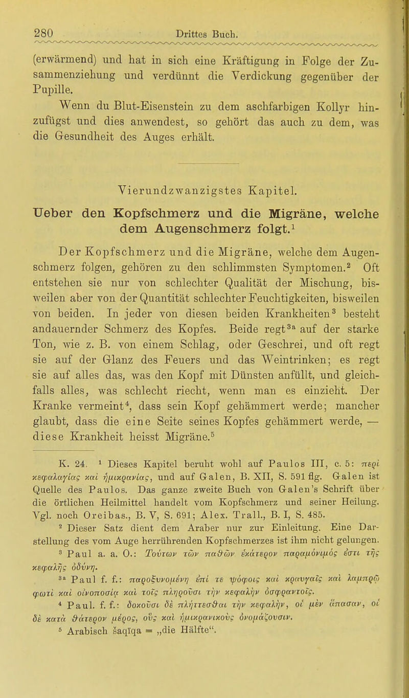 (erwärmend) und hat in sich eine Kräftigung in Folge der Zu- sammenziehung und verdünnt die Verdickung gegenüber der Pupille. Wenn du Blut-Eisenstein zu dem aschfarbigen Kollyr hin- zufügst und dies anwendest, so gehört das auch zu dem, was die Gesundheit des Auges erhält. Vierundzwanzigstes Kapitel. Ueber den Kopfschmerz und die Migräne, welche dem Augenschmerz folgt.1 Der Kopfschmerz und die Migräne, welche dem Augen- scbinerz folgen, gehören zu den schlimmsten Symptomen.2 Oft entstehen sie nur von schlechter Qualität der Mischung, bis- weilen aber von der Quantität schlechter Feuchtigkeiten, bisweilen von beiden. In jeder von diesen beiden Krankheiten3 bestebt andauernder Schmerz des Kopfes. Beide regt3a auf der starke Ton, wie z. B. von einem Scblag, oder Geschrei, und oft regt sie auf der Glanz des Feuers und das Wein trinken; es regt sie auf alles das, was den Kopf mit Dünsten anfüllt, und gleich- falls alles, was schlecht riecht, wenn man es einzieht. Der Kranke vermeint4, dass sein Kopf gehämmert werde; mancher glaubt, dass die eine Seite seines Kopfes gehämmert werde, — diese Krankheit heisst Migräne.5 K. 24. 1 Dieses Kapitel beruht wohl auf Paulos III, c. 5: neqi xsq>a\wyiug xai rjfiLxqavLag, und auf Galen, B. XII, S. 591 flg. Galen ist Quelle des Paulos. Das ganze zweite Buch von Galen's Schrift über die örtlichen Heilmittel handelt vom Kopfschmerz und seiner Heilung. Vgl. noch Oreibas., B. V, S. 691; Alex. Trall., B. I, S. 485. 2 Dieser Satz dient dem Araber nur zur Einleitung. Eine Dar- stellung des vom Auge herrührenden Kopfschmerzes ist ihm nicht gelungen. 3 Paul a. a. 0.: Tomuv rüv na&üi' ixaTeqov naga^oyt/xog eort t^c xecpaXrjg dSvvr). 8a Paul f. f.: naqo^vvo^iEvr] ini re ipöfpocg xai xqavyalg xai laftnqto cpaxi xai olvonooia xai roig nlrjqovai zip- xecpaXijv öaqiqavioig. 4 Paul. f. f.: öoxovai 8s ■nh'jnea&ai ttjv xsq>ali]v, oi flBV änaaav, ot de xaza &ÜTeqov (xeqog, ovg xai fftuxqavixovg öt'Ofiäi^ovaiv. 5 Arabisch äaqlqa = „die Hälfte.