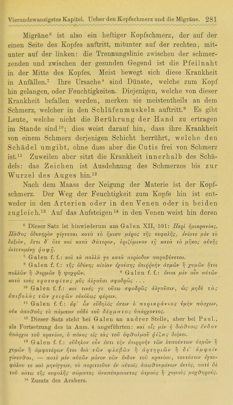 Migräne0 ist also ein heftiger Kopfschmerz, der auf der einen Seite des Kopfes auftritt, mitunter auf der rechten, mit- unter auf der linken: die Trennungslinie zwischen der schmer- zenden und zwischen der gesunden Gegend ist die Pfeilnaht in der Mitte des Kopfes. Meist bewegt sich diese Krankheit in Anfällen.7 Ihre Ursache8 sind Dünste, welche zum Kopf hin gelangen, oder Feuchtigkeiten. Diejenigen, welche von dieser Krankheit befallen werden, merken sie meistentheils an dem Schmerz, welcher in den Schläfenmuskeln auftritt.9 Es gibt Leute, welche nicht die Berührung der Hand zu ertragen im Stande sind10; dies weist darauf hin, dass ihre Krankheit von einem Schmerz derjenigen Schicht herrührt, welche den Schädel umgibt, ohne dass aber die Cutis frei von Schmerz ist.11 Zuweilen aber sitzt die Krankheit innerhalb des Schä- dels: das Zeichen ist Ausdehnung des Schmerzes bis zur Wurzel des Auges hin.12 Nach dem Maass der Neigung der Materie ist der Kopf- schmerz. Der Weg der Feuchtigkeit zum Kopfe hin ist ent- weder in den Arterien oder in den Venen oder in beiden zugleich.13 Auf das Aufsteigen14 in den Venen weist hin deren 8 Dieser Satz ist hinwiederum aus Galen XII, 591: Ueqi r)[iixqaviag. Ua&og obvvrjq'ov yiyvexai xaxa xb rj^iiav fieqog xrjg xeqpalrjg, evioxe ukv xb de^ibv, bo~xl ö' bzs xai xaxa -fräxeqov, bqiCö^ievov xjj xaxa xb [iijxog avirjc iy.iBiau.ivrj qaqpfj. 7 Galen f. f.: Xai xa nolla ye xaxa neqioöov naqo^vvexaL. 8 Galen f. f.: xrjg öövvr/g aiiiav i/ovcrrjg iniqqor/v axfiäv 5) yv/xcov ijxoi no't.iMv 77 &eqfi(öv r) yjvyqcöv. 9 Galen f. f.: evioi fiev ovv avicov xaxa xovg xqoxucpLxag pvg oüyovcn aqpoöqcög . . . 10 Galen f. f.: xai xiveg ye ovxa o-qjodqcog alyovaiv, tue fitjös xag inißoi.iig xCiv ysiocov BvxbXag qpeqeiv. 11 Galen f. f.: irp* u>v evdqlög eaxiv 6 neqtxqaviog vfiijv näayav, ovx untt&ovg TO näpinav ovde xov ÖBqpaxog vnaqyovxog. u Dieser Satz steht bei Galen an andrer Stelle, aber bei Paul., ah Fortsetzung des in Anm. 4 angeführten: xai olg (iev r) dta&Ecrig evöov VTHtqyti xov y.oaviov, 6 növog eig xag xov dq>&u).jiov qttag ötr)xei. 13 Galen f. f.: svÖr/hw ovp t'axi xijv Bmqqoi]v xüv ).vnovvx(ov ät^tüt' 7/ yyuojv rj üurpoxeqcov yxoi ötrt xüjp (pXeßcov r) üqxtjqtcov / dt' lipLOtolv yivknbtu, — noxi fiiv avxöiv (aovov xü)v t'vÖov xov xqaviov, xovieauv iyxB- 'pi'ö.ov xb xai ptr/viyywv, xb nsqiixevoi' iv aviolg änad'OVfAevcoP e'xzbg, noxe de xov xuxb) xijg y.Brpalfjg aüftaiog i'tvanBnfinovxog axpovg r) %V(lOVS fioy&ijqovg. M Zusatz des Arabers.