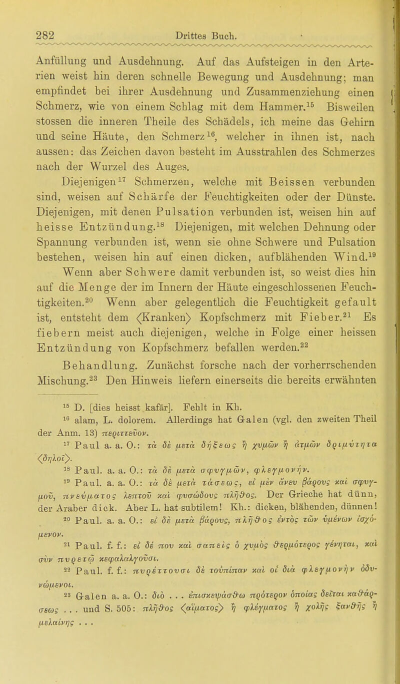 Anfüllung und Ausdehnung. Auf das Aufsteigen in den Arte- rien weist hin deren schnelle Bewegung und Ausdehnung; man empfindet bei ihrer Ausdehnung und Zusammenziehung einen Schmerz, wie von einem Schlag mit dem Hammer.15 Bisweilen stossen die inneren Theile des Schädels, ich meine das Gehirn und seine Häute, den Schmerz18, welcher in ihnen ist, nach aussen: das Zeichen davon besteht im Ausstrahlen des Schmerzes nach der Wurzel des Auges. Diejenigen17 Schmerzen, welche mit Beissen verbunden sind, weisen auf Schärfe der Feuchtigkeiten oder der Dünste. Diejenigen, mit denen Pulsation verbunden ist, weisen hin auf heisse Entzündung.18 Diejenigen, mit welchen Dehnung oder Spannung verbunden ist, wenn sie ohne Schwere und Pulsation bestehen, weisen hin auf einen dicken, aufblähenden Wind.19 Wenn aber Schwere damit verbunden ist, so weist dies hin auf die Menge der im Innern der Häute eingeschlossenen Feuch- tigkeiten.20 Wenn aber gelegentlich die Feuchtigkeit gefault ist, entsteht dem (Kranken) Kopfschmerz mit Fieber.21 Es fiebern meist auch diejenigen, welche in Folge einer heissen Entzündung von Kopfschmerz befallen werden.22 Behandlung. Zunächst forsche nach der vorherrschenden Mischung.23 Den Hinweis Hefern einerseits die bereits erwähnten 15 D. [dies heisst kafar]. Fehlt in Kh. 18 alam, L. dolorem. Allerdings hat Galen (vgl. den zweiten Theil der Anm. 13) negixxevov. 17 Paul a. a. 0.: xä de pexic dr/l-eag tj xvfiüv tj äxfiwv doifivxi]xa <((5);Aot). 13 Paul. a. a. 0.: xä de fiexa trcpvffiojv, cpleyfiop>)v. 19 Paul. a. a. 0.: xä de fiexa. xäaeac, ei fiev äpev ßaqovg xai acpvy- fiov, nvevfictxog lenxov xai cpvaüdovg nlij&og. Der Grieche hat dünn, der Araber dick. Aber L. hat subtilem! Kh.: dicken, blähenden, dünnen! 20 Paul. a. a. 0.: ei de fiexa ßaqovg, ulrffrog evxbg xwv vftevcov h/6- iievov. 21 Paul. f. f.: et de nov xai aansig 6 x^fibg deofioxeoog ysvijxai, xai avv nvQexoj xecpaXn'k'jfovai,. 22 Paul. f. f.: nvoexxovffc öe xovninav xai oi diä (pkeffiovifv ööv- vaifievoi. 23 Galen a. a. 0.: dt,b ... enio-xeipäo-frco nqoxeqov onoiag äeixai xa&ag- ascog . . . und S. 505: nlrj&og <aifiaxog> i) <pXe<fttaxog r) /o% ^av&rjg 1? fie).aivrjg . . .