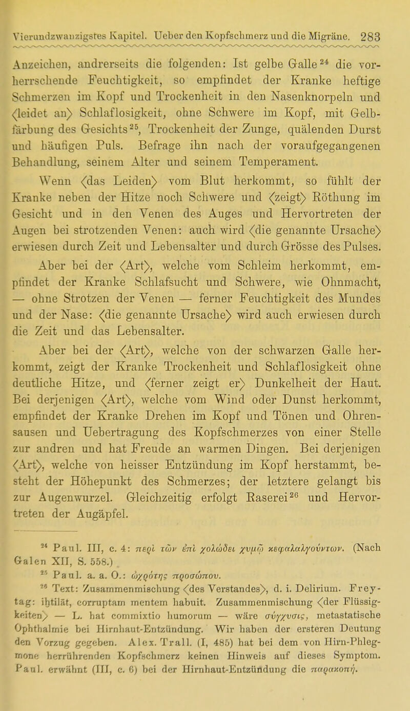 Anzeichen, andrerseits die folgenden: Ist gelbe Galle24 die vor- herrschende Feuchtigkeit, so empfindet der Kranke heftige Schmerzen im Kopf und Trockenheit in den Nasenknorpeln und (leidet an) Schlaflosigkeit, ohne Schwere im Kopf, mit Gelb- färbung des Gesichts25, Trockenheit der Zunge, quälenden Durst und häutigen Puls. Befrage ihn nach der voraufgegangenen Behandlung, seinem Alter und seinem Temperament. Wenn (das Leiden) vom Blut herkommt, so fühlt der Kranke neben der Hitze noch Schwere und (zeigt) Röthung im Gesicht und in den Venen des Auges und Hervortreten der Augen bei strotzenden Venen: auch wird (die genannte Ursache) erwiesen durch Zeit und Lebensalter und durch Grösse des Pulses. Aber bei der (Art), welche vom Schleim herkommt, em- pfindet der Kranke Schlafsucht und Schwere, wie Ohnmacht, — ohne Strotzen der Venen — ferner Feuchtigkeit des Mundes und der Nase: (die genannte Ursache) wird auch erwiesen durch die Zeit und das Lebensalter. Aber bei der (Art), welche von der schwarzen Galle her- kommt, zeigt der Kranke Trockenheit und Schlaflosigkeit ohne deutliche Hitze, und (ferner zeigt er) Dunkelheit der Haut. Bei derjenigen (Art), welche vom Wind oder Dunst herkommt, empfindet der Kranke Drehen im Kopf und Tönen und Ohren- sausen und Uebertragung des Kopfschmerzes von einer Stelle zur andren und hat Freude an warmen Dingen. Bei derjenigen (Art), welche von heisser Entzündung im Kopf herstammt, be- steht der Höhepunkt des Schmerzes; der letztere gelangt bis zur Augenwurzel. Gleichzeitig erfolgt Raserei26 und Hervor- treten der Augäpfel. ** Paul. IIT, c. 4: negi ziov ini /olädei xvlJ'? xetyoclcelyovvTcav. (Nach Galen XII, S. 558.) . ** Paul. a. a. 0.: u/qötrj; nqoaümov. M Text: Zusammenmischung (des Verstandes), d. i. Delirium. Frey- tag: ihtilät, corruptam mentem habuit. Zusammenmischung (der Flüssig- keiten/ — L. hat comrnixtio liumorum — wäre avy/yatg, metastatische Ophthalmie bei Hirnhaut-Entzündung. Wir haben der ersteren Deutung den Vorzug gegeben. Alex. Trall. (I, 485) hat bei dem von Hirn-Phleg- mone herrührenden Kopfschmerz keinen Hinweis auf dieses Symptom. Paul, erwähnt (III, c. C) bei der Hirnhaut-Entzündung die nttQaxom).