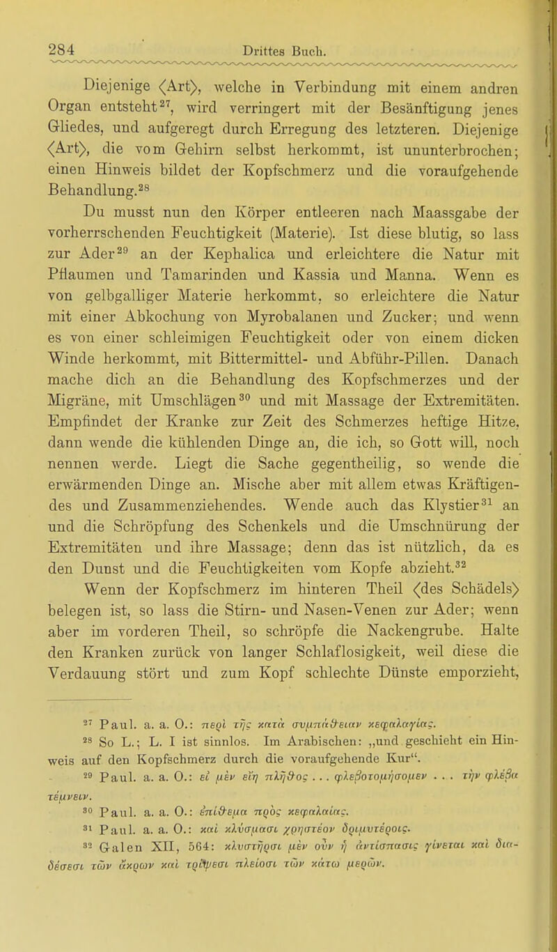Diejenige <Art), welche in Verbindung mit einem andren Organ entsteht27, wird verringert mit der Besänftigung jenes Gliedes, und aufgeregt durch Erregung des letzteren. Diejenige {Art), die vom Gehirn selbst herkommt, ist ununterbrochen; einen Hinweis bildet der Kopfschmerz und die voraufgehende Behandlung.28 Du musst nun den Körper entleeren nach Maassgabe der vorherrschenden Feuchtigkeit (Materie). Ist diese blutig, so lass zur Ader29 an der Kephalica und erleichtere die Natur mit Pflaumen und Tamarinden und Kassia nnd Manna. Wenn es von gelbgalliger Materie herkommt, so erleichtere die Natur mit einer Abkochung von Myrobalanen und Zucker; und wenn es von einer schleimigen Feuchtigkeit oder von einem dicken Winde herkommt, mit Bittermittel- und Abführ-Pillen. Danach mache dich an die Behandlung des Kopfschmerzes und der Migräne, mit Umschlägen30 und mit Massage der Extremitäten. Empfindet der Kranke zur Zeit des Schmerzes heftige Hitze, dann wende die kühlenden Dinge an, die ich, so Gott will, noch nennen werde. Liegt die Sache gegentheilig, so wende die erwärmenden Dinge an. Mische aber mit allem etwas Kräftigen- des und Zusammenziehendes. Wende auch das Klystier31 an und die Schröpfung des Schenkels und die Umschnürung der Extremitäten und ihre Massage; denn das ist nützlich, da es den Dunst und die Feuchtigkeiten vom Kopfe abzieht.32 Wenn der Kopfschmerz im hinteren Theil (des Schädels) belegen ist, so lass die Stirn- und Nasen-Venen zur Ader; wenn aber im vorderen Theil, so schröpfe die Nackengrube. Halte den Kranken zurück von langer Schlaflosigkeit, weil diese die Verdauung stört und zum Kopf schlechte Dünste emporzieht, 27 Paul. a. a. 0.: negi zi?c xara av^näd^siav xsqialayict;. 23 So L.; L. I ist sinnlos. Im Arabischen: „und geschieht ein Hin- weis auf den Kopfschmerz durch die voraufgehende Kur. 29 Paul. a. a. 0.: ei fikv eir; nlij&og . . . qiXsßorofiqcFoiJEv . . . lijv (pXißa Te/iveiv. 80 Paul. a. a. 0-: eni&efta tiqoc xecpaXaiag. 81 Paul. a. a. 0.: xai xXvufiacn xprjineov ÖQ^tviegoic. 82 Galen XII, 564: xXvarrjQffi (xkv ovv i) (iviionatnc ytverat xai din- deoeai tüv uxqcov xai TQifyetn nleioai tüv xixtco fiegtov.