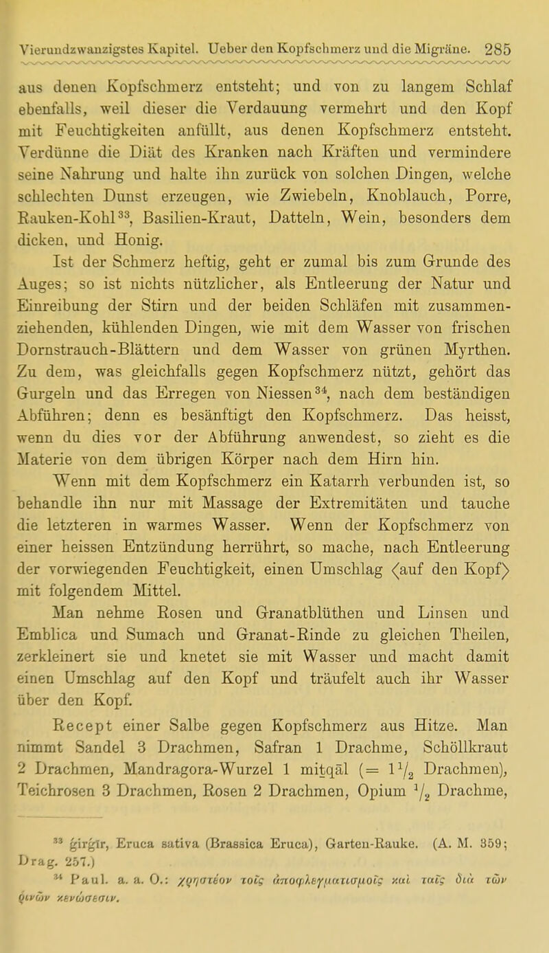 aus denen Kopfschmerz entsteht; und von zu langem Schlaf ebenfalls, weil dieser die Verdauung vermehrt und den Kopf mit Feuchtigkeiten anfüllt, aus denen Kopfschmerz entsteht. Verdünne die Diät des Kranken nach Kräften und vermindere seine Nahrung und halte ihn zurück von solchen Dingen, welche schlechten Dunst erzeugen, wie Zwiebeln, Knoblauch, Porre, Rauken-Kohl33, Basilien-Kraut, Datteln, Wein, besonders dem dicken, und Honig. Ist der Schmerz heftig, geht er zumal bis zum Grunde des Auges; so ist nichts nützlicher, als Entleerung der Natur und Einreibung der Stirn und der beiden Schläfen mit zusammen- ziehenden, kühlenden Dingen, wie mit dem Wasser von frischen Dornstrauch-Blättern und dem Wasser von grünen Myrthen. Zu dem, was gleichfalls gegen Kopfschmerz nützt, gehört das Gurgeln und das Erregen von Niessen34, nach dem beständigen Abführen; denn es besänftigt den Kopfschmerz. Das heisst, wenn du dies vor der Abführung anwendest, so zieht es die Materie von dem übrigen Körper nach dem Hirn hin. Wenn mit dem Kopfschmerz ein Katarrh verbunden ist, so behandle ihn nur mit Massage der Extremitäten und tauche die letzteren in warmes Wasser. Wenn der Kopfschmerz von einer heissen Entzündung herrührt, so mache, nach Entleerung der vorwiegenden Feuchtigkeit, einen Umschlag <auf den Kopf) mit folgendem Mittel. Man nehme Rosen und Granatblüthen und Linsen und Emblica und Sumach und Granat-Rinde zu gleichen Theilen, zerkleinert sie und knetet sie mit Wasser und macht damit einen Umschlag auf den Kopf und träufelt auch ihr Wasser über den Kopf. Recept einer Salbe gegen Kopfschmerz aus Hitze. Man nimmt Sandel 3 Drachmen, Safran 1 Drachme, Schöllkraut 2 Drachmen, Mandragora-Wurzel 1 mitqäl (= l1/^ Drachmen), Teichrosen 3 Drachmen, Rosen 2 Drachmen, Opium '/j Drachme, ** girglr, Eruea sativa (Brassica Eruca), Garten-Rauke. (A. M. 359; Drag. 257.) 34 Paul. a. a. 0.: zyrjoiiov joig (i7io<i>).tyit<tiiiinoig xui mfc diu im> fjivCiv y.bvUiOkdlv.