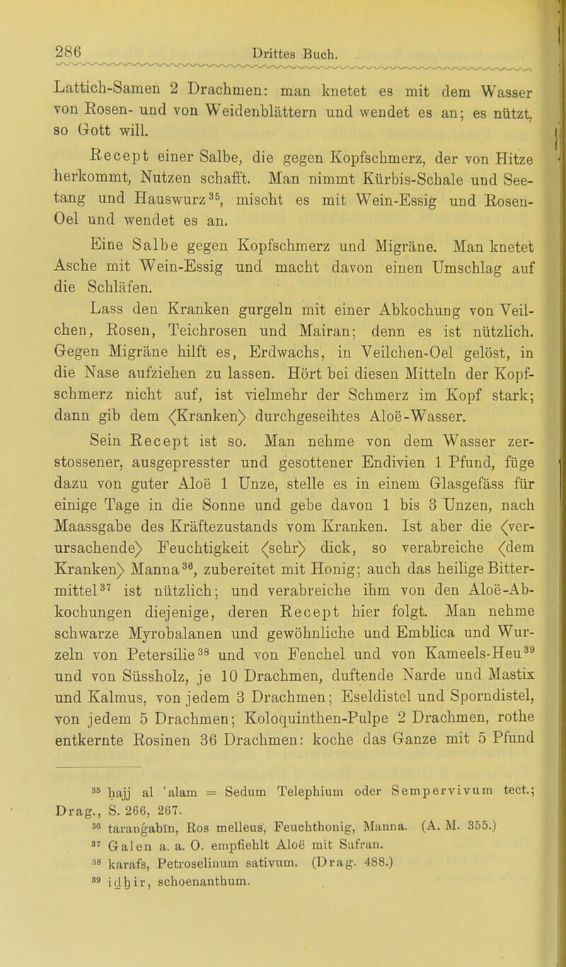 Lattich-Samen 2 Drachmen: man knetet es mit dem Wasser von Eosen- und von Weidenblättern und wendet es an; es nützt, so Gott will. Recept einer Salbe, die gegen Kopfschmerz, der von Hitze herkommt, Nutzen schafft. Man nimmt Kürbis-Schale und See- tang und Hauswurz38, mischt es mit Wein-Essig und Rosen- Oel und wendet es an. Eine Salbe gegen Kopfschmerz und Migräne. Man knetet Asche mit Wein-Essig und macht davon einen Umschlag auf die Schläfen. Lass den Kranken gurgeln mit einer Abkochung von Veil- chen, Rosen, Teichrosen und Mairan; denn es ist nützlich. Gegen Migräne hilft es, Erdwachs, in Veilchen-Oel gelöst, in die Nase aufziehen zu lassen. Hört bei diesen Mitteln der Kopf- schmerz nicht auf, ist vielmehr der Schmerz im Kopf stark; dann gib dem ^Kranken) durchgeseihtes Aloe-Wasser. Sein Recept ist so. Man nehme von dem Wasser zer- stossener, ausgepresster und gesottener Endivien 1 Pfund, füge dazu von guter Aloe 1 Unze, stelle es in einem Glasgefäss für einige Tage in die Sonne und gebe davon 1 bis 3 Unzen, nach Maassgabe des Kräftezustands vom Kranken. Ist aber die ((ver- ursachende) Feuchtigkeit <^sehr) dick, so verabreiche (dem Kranken) Manna36, zubereitet mit Honig; auch das heilige Bitter- mittel37 ist nützlich; und verabreiche ihm von den Aloe-Ab- kochungen diejenige, deren Recept hier folgt. Man nehme schwarze Myrobalanen und gewöhnliche und Emblica und Wur- zeln von Petersilie38 und von Fenchel und von Kameels-Heu39 und von Süssholz, je 10 Drachmen, duftende Narde und Mastix und Kalmus, von jedem 3 Drachmen; Eseldistel und Sporndistel, von jedem 5 Drachmen; Koloquintben-Pulpe 2 Drachmen, rothe entkernte Rosinen 36 Drachmen: koche das Ganze mit 5 Pfund 36 hajj al 'alam = Sedum Telephium oder Sempervivum tect.; Drag., S. 266, 267. 38 tarangabln, Ros melleus, Feuchthonig, Mauna. (A. M. 355.) 37 Galen a. a. 0. empfiehlt Aloe mit Safran. 38 karafs, Petroselinum sativum. (Drag. 488.) 89 i d Ij i r > schoenanthum.