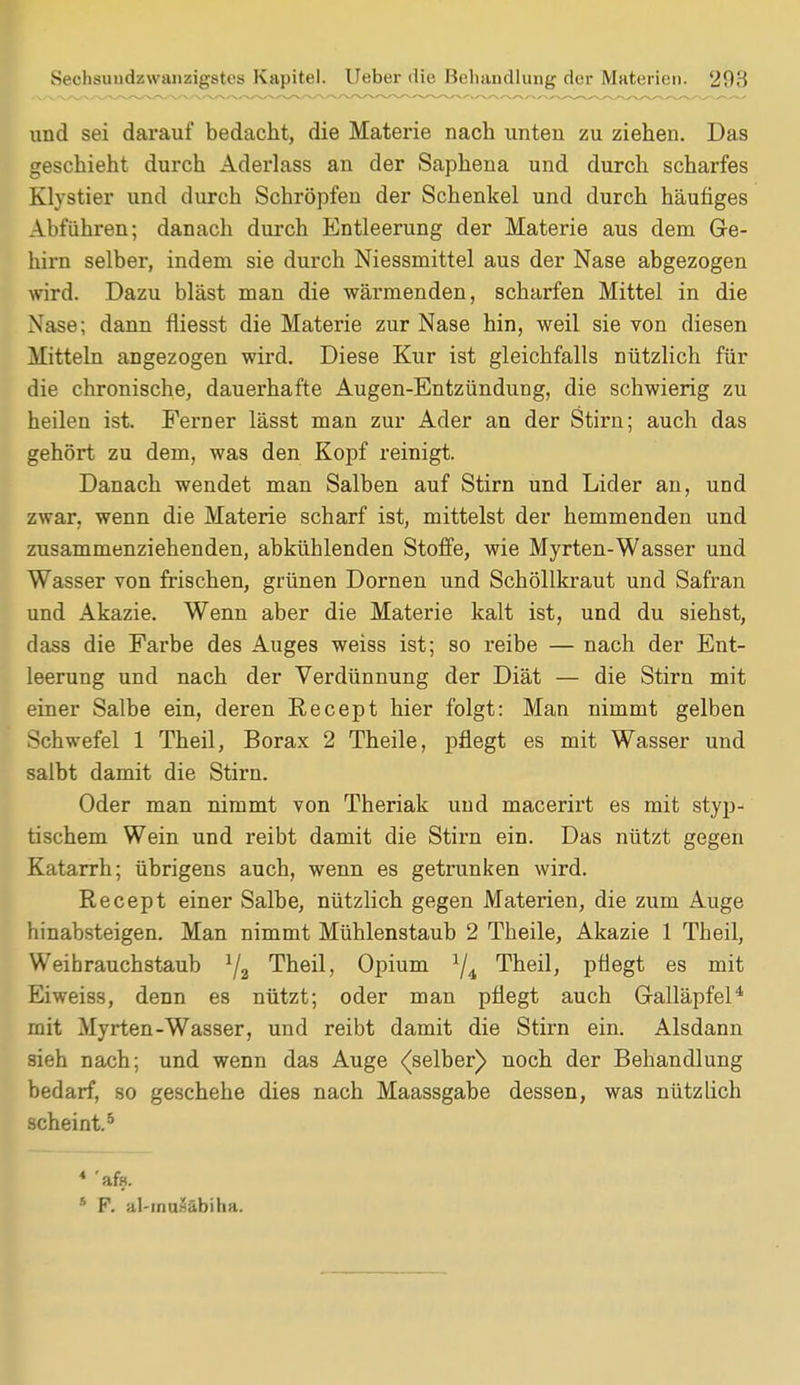und sei darauf bedacht, die Materie nach unten zu ziehen. Das geschieht durch Aderlass an der Saphena und durch scharfes Klystier und durch Schröpfen der Schenkel und durch häufiges Abführen; danach durch Entleerung der Materie aus dem Ge- hirn selber, indem sie durch Niessmittel aus der Nase abgezogen wird. Dazu bläst man die wärmenden, scharfen Mittel in die Nase; dann fliesst die Materie zur Nase hin, weil sie von diesen Mitteln angezogen wird. Diese Kur ist gleichfalls nützlich für die chronische, dauerhafte Augen-Entzündung, die schwierig zu heilen ist. Ferner lässt man zur Ader an der Stirn; auch das gehört zu dem, was den Kopf reinigt. Danach wendet man Salben auf Stirn und Lider an, und zwar, wenn die Materie scharf ist, mittelst der hemmenden und zusammenziehenden, abkühlenden Stoffe, wie Myrten-Wasser und Wasser von frischen, grünen Dornen und Schöllkraut und Safran und Akazie. Wenn aber die Materie kalt ist, und du siehst, dass die Farbe des Auges weiss ist; so reibe — nach der Ent- leerung und nach der Verdünnung der Diät — die Stirn mit einer Salbe ein, deren Recept hier folgt: Man nimmt gelben Schwefel 1 Theil, Borax 2 Theile, pflegt es mit Wasser und salbt damit die Stirn. Oder man nimmt von Theriak und macerirt es mit styp- tischem Wein und reibt damit die Stirn ein. Das nützt gegen Katarrh; übrigens auch, wenn es getrunken wird. Recept einer Salbe, nützlich gegen Materien, die zum Auge hinabsteigen. Man nimmt Mühlenstaub 2 Theile, Akazie 1 Theil, Weibrauchstaub 1/2 Theil, Opium 1j4i Theil, pflegt es mit Eiweiss, denn es nützt; oder man pflegt auch Galläpfel4 mit Myrten-Wasser, und reibt damit die Stirn ein. Alsdann sieh nach; und wenn das Auge ((selber) noch der Behandlung bedarf, so geschehe dies nach Maassgabe dessen, was nützlich scheint.5 * 'afe. s F. Jil-muSäbiha.