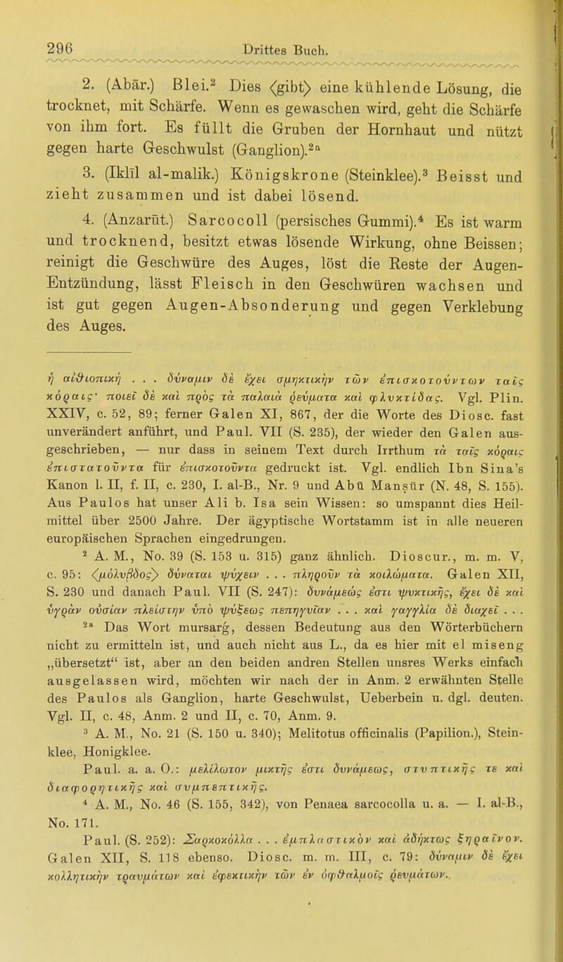 2. (Abär.) Blei.2 Dies <gibt> eine kühlende Lösung, die trocknet, mit Schärfe. Wenn es gewaschen wird, geht die Schärfe von ihm fort. Es füllt die Gruben der Hornhaut und nützt gegen harte Geschwulst (Ganglion).211 3. (Iklll al-malik.) Königskrone (Steinklee).3 Beisst und zieht zusammen und ist dabei lösend. 4. (Anzarüt.) Sarcocoll (persisches Gummi).4 Es ist warm und trocknend, besitzt etwas lösende Wirkung, ohne Beissen; reinigt die Geschwüre des Auges, löst die Reste der Augen- Entzündung, lässt Fleisch in den Geschwüren wachsen und ist gut gegen Augen-Absonderung und gegen Verklebung des Auges. ■q ui&iont,xrj . , . övvctfiiv de e%ei (jfirjxxixrjv züv inioxoxovvxav xalg xöqaig' noiei de xai ngög xa naXaia gevfiaxa xai cplvxxidag. Vgl. Plin. XXIV, c. 52, 89; ferner Galen XI, 867, der die Worte des Diosc. fast unverändert anführt, und Paul. VII (S. 235), der wieder den Galen aus- geschrieben, — nur dass in seinem Text durch Irrthum xa xaig xoQatc e'ncaxaxovvxa für emaxoxovvxa gedruckt ist. Vgl. endlich Ihn Sina's Kanon 1. II, f. II, c. 230, I. al-B., Nr. 9 und Abu Mansür (N. 48, S. 155). Aus Paulos hat unser Ali b. Isa sein Wissen: so umspannt dies Heil- mittel über 2500 Jahre. Der ägyptische Wortstamm ist in alle neueren europäischen Sprachen eingedrungen. 2 A. M., No. 39 (S. 153 u. 315) ganz ähnlich. Dioscur., m. m. V, c. 95: (ju.olvßbog'y dvvaxai yjv/eiv . . . nlrjQovv xa xoilcbfiaxa. Galen XII, S. 230 und danach Paul. VII (S. 247): dvväfieüg iaxi ipvxxtxijg, ifrei de xai vfqav ovaiav nXeiaxrjv vnb ipv^eug neirqyviav . . . xai yayyMa de äiaxet . . . 2a Das Wort mursarg, dessen Bedeutung aus den Wörterbüchern nicht zu ermitteln ist, und auch nicht aus L., da es hier mit el miseng „übersetzt ist, aber an den beiden andren Stellen unsres Werks einfach ausgelassen wird, möchten wir nach der in Anm. 2 erwähnten Stelle des Paulos als Ganglion, harte Geschwulst, Ueberbein u. dgl. deuten. Vgl. II, c. 48, Anm. 2 und II, c. 70, Anm. 9. 3 A. M., No. 21 (S. 150 u. 340); Melitotus officinalis (Papilion.), Stein- klee, Honigklee. Paul. a. a. O.: fielUcoxov fuxxrjg iaxi övvafiscog, axvnxixrjg xs xai Öcafpoqrjxixrjg xai avfinenxixi/g. 4 A. M., No. 46 (S. 155, 342), von Penaea sarcocolla u. a. — I. al-B., No. 171. Paul. (S. 252): £uQxoxölla . . . e'fini.a axixbv xai adi]xx(oc SrjQaivov. Galen XII, S. 118 ebenso. Diosc. m. m. III, c. 79: ävva/ui> de fyei xo).).tjxtxijv xqavfxaxm' xai eqtexxtxrjv xtov ev 6q)&aXj.ioig qevfianür.
