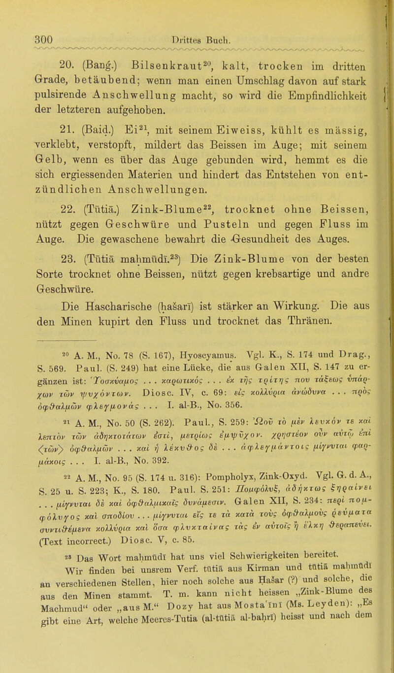 20. (Bang.) Bilsenkraut20, kalt, trocken im dritten Grade, betäubend; wenn man einen Umschlag davon auf stark pulsirende Anschwellung macht, so wird die Empfindlichkeit der letzteren aufgehoben. 21. (Baid.) Ei21, mit seinem Eiweiss, kühlt es massig, verklebt, verstopft, mildert das Beissen im Auge; mit seinem Gelb, wenn es über das Auge gebunden wird, hemmt es die sich ergiessenden Materien und hindert das Entstehen von ent- zündlichen Anschwellungen. 22. (Tütiä.) Zink-Blume22, trocknet ohne Beissen, nützt gegen Geschwüre und Pusteln und gegen Fluss im Auge. Die gewaschene bewahrt die -Gesundheit des Auges. 23. (Tütiä mahmüdi.23) Die Zink-Blume von der besten Sorte trocknet ohne Beissen, nützt gegen krebsartige und andre Geschwüre. Die Hascharische (hasari) ist stärker an Wirkung. Die aus den Minen kupirt den Fluss und trocknet das Thränen. 20 A. M., No. 78 (S. 167), Hyoscyamus. Vgl. K., S. 174 uud Drag., S. 569. Paul. (S. 249) hat eine Lücke, die aus Galen XII, S. 147 zu er- gänzen ist: 'Tooxvafiog . . . xaqcüttxög ... ex irjg zqiTrjg nov xäfewc vnan- Xwv zcov yvxövTCOv. Diosc. IV, C. 69: Big xotävqia nvaövva . . . Tinög dcp&alfjüv (pleffiovag ... I. al-B., No. 356. 21 A. M., No. 50 (S. 262). Paul., S. 259: 'Sinv zb Ith Ibvxöv tb xai Unzbv Tüjv äörjxzozäzwv iaii, fiBzqicog ifiy/v/ov. xqijittbov ovv avzö, ini (xävy 6<p»a\iiüv . . . xai y lexvöog ös . . . n(pXsf(iävzoig ntyvvxat (paq- tiäxoig ... I. al-B., No. 392. 22 A. M., No. 95 (S. 174 u. 316): Pompholyx, Zink-Oxyd. Vgl. Gr. d. A., S. 25 u. S. 223; K., S. 180. Paul. S. 251: IfonyöXvl äörjxxug ^qaivsi . . . fjLVfvvzat. ös xai dcp&aXfuxatg Övvafisoiv. Galen XII, S. 234: nsqinou- (pölvyog xai anoöiov ... niyvvzai Big ze tu xazä zovg ocp&aXiiovg qsvfiaz« avvnMim>a xolXvqia xai öaa cpXvxzaivag zag iv avzoig i? bXxtj &sqansvsi.. (Text incorrect.) Diosc. V, c. 85. 28 Das Wort mahmüdi hat uns viel Schwierigkeiten bereitet. Wir finden bei unsrem Verf. tütiä aus Kirman und tütiä mahmüdi an verschiedenen Stellen, hier noch solche aus Haäar (?) und solche, die aus den Minen stammt. T. m. kann nicht heissen „Zink-Blume des Machmud oder „aus M. Dozy hat aus Mosta'lnl (Ms. Leyden): „Es gibt eine Art, welche Meercs-Tutia (al-tütiä al-bahrl) heisst und nach dem