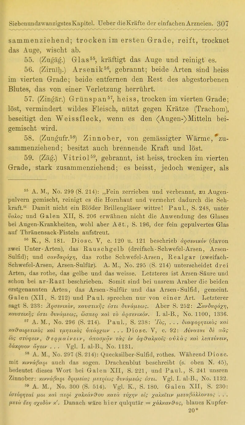 saniinenziehend; trocken im ersten Grade, reift, trocknet das Auge, wischt ab. 55. (Zugäg.) Glas55, kräftigt das Auge und reinigt' es. 56. (Zirnlh.) Arsenik50, gebrannt; beide Arten sind heiss im vierten Grade; beide entfernen den Rest des abgestorbenen Blutes, das von einer Verletzung herrührt. 57. (Zingär.) Grünspan57, heiss, trocken im vierten Grade; löst, vermindert wildes Fleisch, nützt gegen Krätze (Trachom), beseitigt den Weissfleck, wenn es den (Augen-)Mitteln bei- gemischt wird. 58. (Zungufr.58) Zinnober, von gemässigter Wärme,'zu- sammenziehend; besitzt auch brennende Kraft und löst. 59. (Zäg.) Vitriol59, gebrannt, ist heiss, trocken im vierten Grade, stark zusammenziehend; es beisst, jedoch weniger, als 55 A. M., No. 299 (S. 214): „Fein zerrieben und verbrannt, zu Augen- pulvern gemischt, reinigt es die Hornhaut und vermehrt dadurch die Seh- kraft. Damit nicht ein Blöder Brillengläser wittre! Paul., S. 248, unter vaXog und Galen XII, S. 206 erwähnen nicht die Anwendung des Glases bei Augen-Krankheiten, wohl aber Aet., S. 196, der fein gepulvertes Glas auf Thränensack-Fisteln aufstreut. 56 K., S. 181. Diosc. V, c. 120 u. 121 beschrieb uoasvLxöv (davon zwei Unter-Arten), das Rauschgelb (dreifach-Schwefel-Arsen, Arsen- Sulfid); und aavöocQäxrj, das rothe Schwefel-Arsen, Realgar (zweifach- Schwefel-Arsen, Arsen-Sulfür). A. M., No. 295 (S. 214) unterscheidet drei Arten, das rothe, das gelbe und das weisse. Letzteres ist Arsen-Säure und schon bei ar-Razi beschrieben. Somit sind bei unsrem Araber die beiden erstgenannten Arten, das Arsen-Sulfür und das Arsen-Sulfid, gemeint. Galen (XII, S. 212) und Paul, sprechen nur von einer Art. Letzterer sagt S. 233: ÄqaBvixbv, xavaiixrjg tazi ÖvväfiBcog. Aber S. 252: ^afdaqu^l, xavcrttxrjg t'azi övvüfiEOjg, üansq xai zb aqaEvixöv. I. al-B., No. 1100, 1336. 57 A. M., No. 296 (S. 214). Paul., S. 238: 'log, . . . öiacpoqrjzixbg xai xaifaiqtny.bg xai z/irjzixbg vnäq/cüf . . . Diosc. V, c. 92: Avvazai 8s nag ibg aiwfikiv, xftq(iaiveii>, anoa^äv Tag tv öyfraX/AOtg ovläg xai lenzvveiv, öäxqvnv uyeiv . . . Vgl. I. al-B., No. 1131. 58 A. M., No. 297 (S. 214): Quecksilber-Sulfid, rothes. Während Diosc. mit xivvüßum auch das sogen. Drachenblut beschreibt (s. oben N. 45), bedeutet dieses Wort bei Galen XII, S. 221, und Paul., S. 241 unsren Zinnober: xivmßarn öqifietag (itznicog ovväfxewg iati. Vgl. I. al-B., No. 1132. 59 A. II, No. 300 (S. 514). Vgl. K., S. 180. Galen XII, S. 230: iatöqrjtai (xot xai ntqi /aXy.ävihiv y.ailt iv/r]i> Big /aXxiziP ^.ezaßäXloi'rng . . . (teta Htq a/kb'w /.'. Danach wäre hier qulqutär = xäXxavitog, blaues Kupfer- 20*