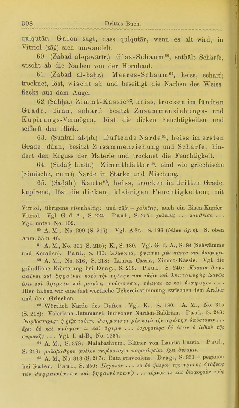 qulqutär. Galen sagt, dass qulqutär, wenn es alt wird, in Vitriol (zäg) sich umwandelt. 60. (Zabad al-qawärlr.) Glas-Schaum60, enthält Schärfe, wischt ab die Narben von der Hornhaut. 61. (Zabad al-bahr.) Meeres-Schaum81, heiss, scharf; trocknet, löst, wischt ab und beseitigt die Narben des Weiss- flecks aus dem Auge. 62. (Saliha.) Zimmt-Kassie82, heiss, trocken im fünften Grade, dünn, scharf; besitzt Zusammenziehungs- und Kupirungs-Vermögen, löst die dicken Feuchtigkeiten und schärft den Blick. 63. (Sunbul al-tib.) Duftende Narde63, heiss im ersten Grade, dünn, besitzt Zusammenziehung und Schärfe, hin- dert den Erguss der Materie und trocknet die Feuchtigkeit. 64. (Sädag hindi.) Zimmtblätter64, sind wie griechische (römische, rüml) Narde in Stärke und Mischung. 65. (Sadäb.) Raute85, heiss, trocken im dritten Grade, kupirend, löst die dicken, klebrigen Feuchtigkeiten; mit Vitriol, übrigens eisenhaltig; und zäg = x»lxtxLg, auch ein Eisen-Kupfer- Vitriol. Vgl. G. d. A., S. 224. Paul., S. 257: /alxing . . . xavfrsiaa . . . Vgl. unten No. 102. 60 A. M., No. 299 (S. 217). Vgl. Aet, S. 196 {vilov äxvrj). S. oben Anm. 55 u. 46. 61 A. M., No. 301 (S. 215); K., S. 180. Vgl. G. d. A., S. 84 (Schwämme und Korallen). Paul., S. 330: 'AXxvövta, qvnxsi fihv nävia xal diaqtogsi. 62 A. M., No. 316, S. 218: Laurus Cassia, Zimmt-Kassie. Vgl. die gründliche Erörterung bei Drag., S. 239. Paul., S. 240: Kaoaia &eq- fiaivsi xal ^rjqaivBi xaxa xr\v xqixrjv nov xä^iv xal XenxouBqljg ixavüg eaxi xal dqifieia xal fisxqiug axvqiovaa, xi(ivei xs xai ätacpoqBi . . . Hier haben wir eine fast wörtliche Uebereinstimmung zwischen dem Araber und dem Griechen. 68 Wörtlich Narde des Duftes. Vgl. K., S. 180. A. M., No. 315 (S. 218): Valeriana Jatamansi, indischer Narden-Baldrian. Paul., S. 248: Naqööaxaxvg' V xavxtjg -d-sqfiaivsi fiev xaxa xi]v nqäxrjv änöoiaoiv . .. B/ei de xai axvcpov xi xai öqifiv . . . toxvqoxBqa öd e'oru' fj ivdixi) xijg crvQiaxrjg . . . Vgl. I. al-B., No. 1237. 64 A. M., S. 378: Malabathrum, Blätter von Laurus Cassia. Paul, S. 246: fialaßuÖQOv cpvllov vaqdouriäxvt. naqanXrjaiav ixsl MuBflö». 05 A. M., No. 313 (S. 217): Kuta graveolens. Drag., S. 351 = peganon bei Galen. Paul., S. 250: ILr\yavov ... xb de y/jsqov xrjc xqixijg <r«isw,- xtov &BQ(iaivövxcov xal f J^an-d ntu v> . . . xb/ipov xb xal öiaq>oqovv xoiig