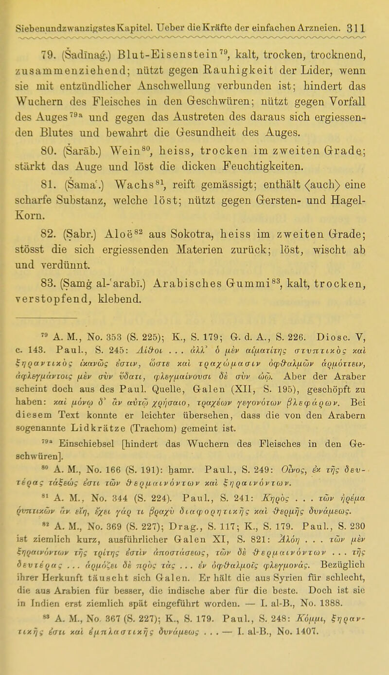 79. (Sadinag.) Blut-Eisenstein79, kalt, trocken, trocknend, zusammenziehend; nützt gegen Rauhigkeit der Lider, wenn sie mit entzündlicher Anschwellung verbunden ist; hindert das Wuchern des Fleisches in den Geschwüren; nützt gegen Vorfall des Auges79a und gegen das Austreten des daraus sich ergiessen- den Blutes und bewahrt die Gesundheit des Auges. 80. (Saräb.) Wein80, heiss, trocken im zweiten Grade; stärkt das Auge und löst die dicken Feuchtigkeiten. 81. (Sama'.) Wachs81, reift gemässigt; enthält (auch) eine scharfe Substanz, welche löst; nützt gegen Gersten- und Hagel- Korn. 82. (Sabr.) Aloe82 aus Sokotra, heiss im zweiten Grade; stösst die sich ergiessenden Materien zurück; löst, wischt ab und verdünnt. 83. (Samg al-'arabi.) Arabisches Gummi83, kalt, trocken, verstopfend, klebend. 79 A. M., No. 353 (S. 225); K., S. 179; G. d. A., S. 226. Diosc. V, c. 143. Paul., S. 245: Aid-ot . . . tili' 6 (iev ai/xazizrjg azvmiy.bg xai ^rjnavzixbg ixavcög e'aztv, coaze xai zqa/oifiaacv öy&aXfiüv aqfiözzeiv, uqleYfiüvzoig fiev avi> vSazi, rpXeyfiaivovai de avv ojo~>. Aber der Araber scheint doch aus des Paul. Quelle, Galen (XII, S. 195), geschöpft zu haben: xai fiövco ä' av avzö) xqijaaio, zqa%eav yeyovbxwv ßlecpäqav. Bei diesem Text konnte er leichter übersehen, dass die von den Arabern sogenannte Lidkrätze (Trachom) gemeint ist. 79a Einschiebsel [hindert das Wuchern des Fleisches in den Ge- schwüren]. 80 A. M., No. 166 (S. 191): hamr. Paul., S. 249: Oivog, ex xrjg öev- zeqag za^eüg e'an züv d-enfi(tivövzo) v xai Zijoaivövzav. 81 A. M., No. 344 (S. 224). Paul., S. 241: Krjqbg . . . züv i/qe/ia öv7iiixb>v av. ei'q, t/ei yüq zi ßqa%v diacpoqrjzixrjg xai &eqpiijg övi>6{iecog. 81 A. M., No. 369 (S. 227); Drag., S. 117; K., S. 179. Paul., S. 230 ist ziemlich kurz, ausführlicher Galen XI, S. 821: Älöi] . . . züv {isv S.Tjqaivi>vxb)v xr/g zqizrjg e'aziv änoaxi'taewg, zwi> de ■&eq^aivövzü)i' ... xrjg dtvzeqag ... äqfin'iei de nqbg zag ... iv 6<p\)-a).jioig cpleyfioväg. Bezüglich ihrer Herkunft täuscht sich Galen. Erhält die aus Syrien für schlecht, die aus Arabien für besser, die indische aber für die beste. Doch ist sie in Indien erst ziemlich spät eingeführt worden. — I. al-B., No. 1388. 83 A. M., No. 367 (S. 227); K., S. 179. Paul., S. 248: JGftiii, ^qav- uxrjg eau xai e'unlaacixrjg övvüfieojg ... — I. al-B., No. 1407.