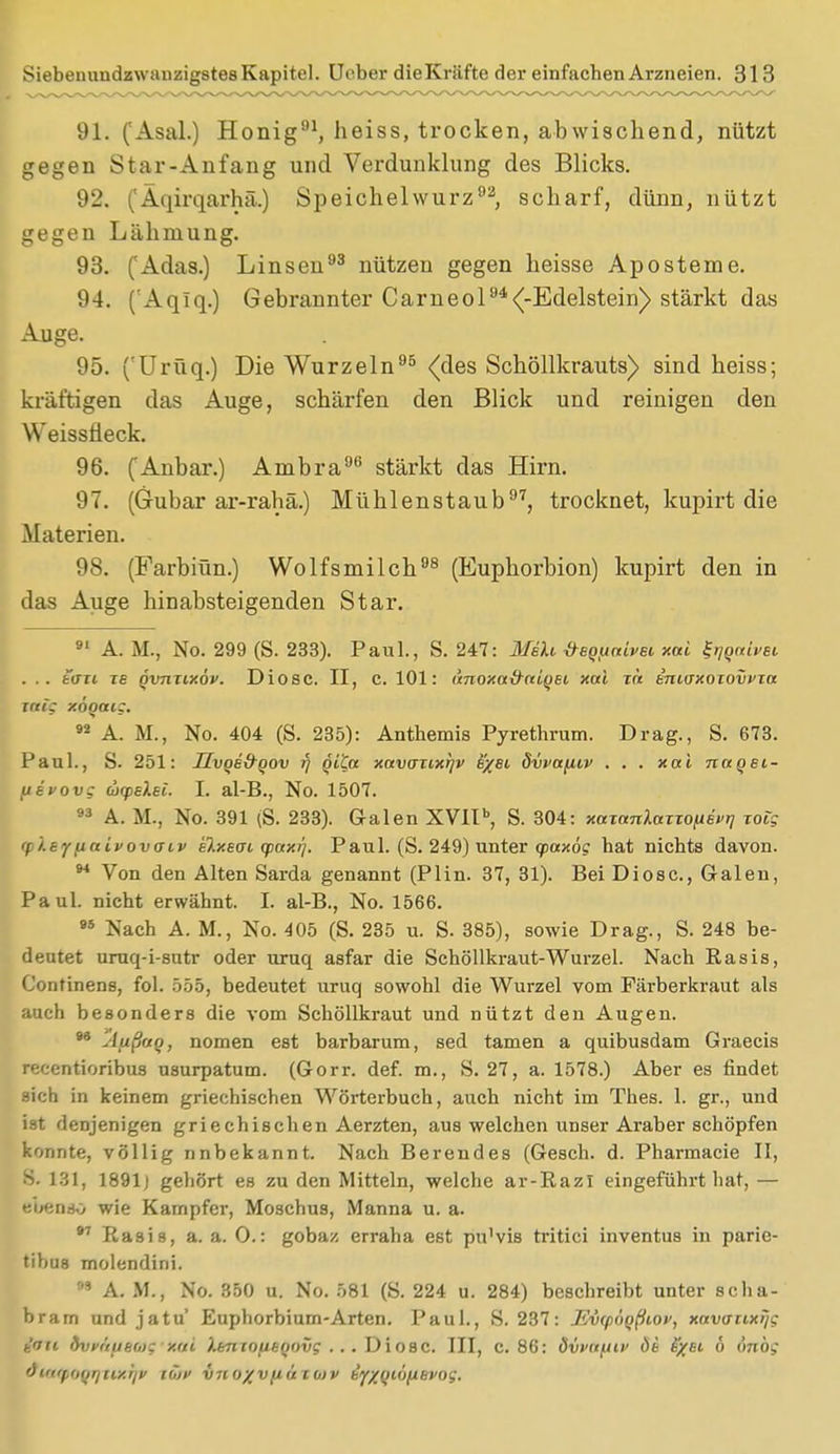 91. (Asal.) Honig91, heiss, trocken, abwischend, nützt gegen Star-Anfang und Verdunklung des Blicks. 92. ('Äqirqarhä.) Speichelwurz92, scharf, dünn, nützt gegen Lähmung. 93. ('Adas.) Linsen93 nützen gegen heisse Aposteme. 94. (Aqlq.) Gebrannter Carneol94<-Edelstein) stärkt das Auge. 95. fUrüq.) Die Wurzeln95 (des Schöllkrauts) sind heiss; kräftigen das Auge, schärfen den Blick und reinigen den Weissüeck. 96. (Anbar.) Ambra96 stärkt das Hirn. 97. (Gubar ar-rahä.) Mühlenstaub97, trocknet, kupirt die Materien. 98. (Farbiün.) Wolfsmilch98 (Euphorbion) kupirt den in das Auge hinabsteigenden Star. 91 Ä. M., No. 299 (S. 233). Paul., S. 247: Meli Üequaivei xai ^tjqnivsi . .. tan Tg qvnnxöv. Diosc. II, C. 101: dnoxa&niqsi xai zä tniaxozovfza zaig xöqaig. 92 A. M., No. 404 (S. 235): Anthemis Pyrethrum. Drag., S. 673. Paul., S. 251: Jlvqe&qov rj qi'Ca xavazixrjv s/si dvvotfiiv . . . xai nuqei- fievovg cocpeXei. L al-B., No. 1507. 93 A. M., No. 391 (S. 233). Galen XVIIb, S. 304: xazanlazzofieft] zoig (pleyfiaivovaiv elxsat yaxr]. Paul. (S. 249) unter qxxxög hat nichts davon. 94 Von den Alten Sarda genannt (Plin. 37, 31). Bei Diosc, Galen, Paul, nicht erwähnt. I. al-B., No. 1566. 95 Nach A. M., No. 405 (S. 235 u. S. 385), sowie Drag., S. 248 be- deutet uruq-i-sutr oder uruq asfar die Schöllkraut-Wurzel. Nach Rasis, Confinens, fol. 555, bedeutet uruq sowohl die Wurzel vom Färberkraut als auch besonders die vom Schöllkraut und nützt den Augen. •* Afißao, nomen est barbarum, sed tarnen a quibusdam Graecis recentioribus usurpatum. (Gorr. def. m., S. 27, a. 1578.) Aber es findet sich in keinem griechischen Wörterbuch, auch nicht im Thes. 1. gr., und ist denjenigen griechischen Aerzten, aus welchen unser Araber schöpfen konnte, völlig nnbekannt. Nach Berendes (Gesch. d. Pharmacie II, 8. 131, 1891] gehört es zu den Mitteln, welche ar-RazI eingeführt hat,— fcbenso wie Kampfer, Moschus, Manna u. a. 97 Rasis, a. a. 0.: gobaz erraha est pu'vis tritici inventus in parie- tibus molendini. 99 A. M., No. 350 u. No. 581 (S. 224 u. 284) beschreibt unter scha- bram und jatu' Euphorbium-Arten. Paul., S. 237: Ewpiqßiov, xavanxTjg ■r/ui. livt'niikd): /.in ).kntnukitmig ... Diosc. III, c. 86: dvvafttv dt fyei 6 i'mög 'Ji't'poqr/iLxr/y iu>v viio/vfiu io>v ty/^myLBvog.