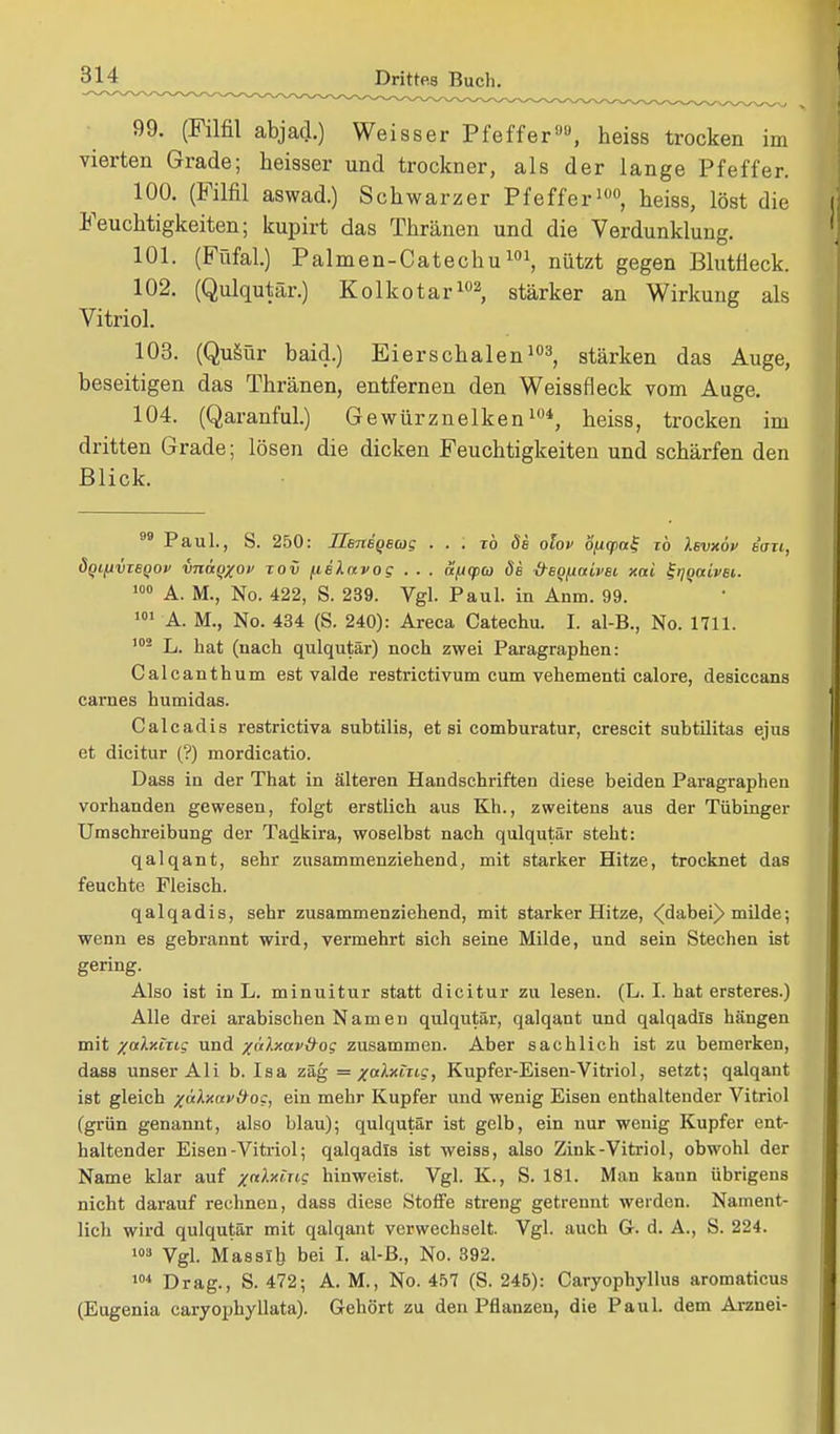 99. (Filfil abjai) Weisser Pfeffer1', heiss trocken im vierten Grade; heisser und trockner, als der lange Pfeffer. 100. (Filfil aswad.) Schwarzer Pfeffer100, heiss, löst die Feuchtigkeiten; kupirt das Thränen und die Verdunklung. 101. (Füfal.) Palmen-Catechu101, nützt gegen Blutfleck. 102. (Qulqutär.) Kolkotar102, stärker an Wirkung als Vitriol. 103. (Qusür baid.) Eierschalen103, stärken das Auge, beseitigen das Thränen, entfernen den Weissfleck vom Auge. 104. (Qaranful.) Gewürznelken104, heiss, trocken im dritten Grade; lösen die dicken Feuchtigkeiten und schärfen den Blick. Paul., S. 250: Henegetos ■ ■ . to de olov öfiq>a% iö ksvxöv ian, öqifiviBQOv vnaqxo» tov fielavog . . . äficpa de -freQ/Activei xai ^gaivec. 100 A. M., No. 422, S. 239. Vgl. Paul, in Anm. 99. A. M., No. 434 (S. 240): Areca Catechu. I. al-B., No. 1711. 102 L. hat (nach qulqutär) noch zwei Paragraphen: Calcanthum est valde restrictivum cum vehementi calore, desiccans carnes hutnidas. Calcadis restrictiva subtilis, et si comburatur, crescit subtilitas ejus et dicitur (?) mordicatio. Dass in der That in älteren Handschriften diese beiden Paragraphen vorhanden gewesen, folgt erstlich aus Kh., zweitens aus der Tübinger Umschreibung der Tadkira, woselbst nach qulqutär steht: qalqant, sehr zusammenziehend, mit starker Hitze, trocknet das feuchte Fleisch. qalqadis, sehr zusammenziehend, mit starker Hitze, ^dabei)> milde; wenn es gebrannt wird, vermehrt sich seine Milde, und sein Stechen ist gering. Also ist in L. minuitur statt dicitur zu lesen. (L. I. hat ersteres.) Alle drei arabischen Nam en qulqutär, qalqant und qalqadis hängen mit /«Axtri? und %i'dxav&os zusammen. Aber sachlich ist zu bemerken, dass unser Ali b. Isa zäg =/aAxtttc, Kupfer-Eisen-Vitriol, setzt; qalqant ist gleich /nlxav&oc, ein mehr Kupfer und wenig Eisen enthaltender Vitriol (grün genannt, also blau); qulqutär ist gelb, ein nur wenig Kupfer ent- haltender Eisen-Vitriol; qalqadis ist weiss, also Zink-Vitriol, obwohl der Name klar auf ^rcÄxtric hinweist. Vgl. K., S. 181. Man kann übrigens nicht darauf rechnen, dass diese Stoffe streng getrennt weiden. Nament- lich wird qulqutär mit qalqant verwechselt. Vgl. auch G. d. A., S. 224. 103 Vgl. Masslb bei I. al-B., No. 392. 104 Drag., S. 472; A. M., No. 457 (S. 245): Caryophyllus aromaticus (Eugenia caryophyllata). Gehört zu den Pflanzen, die Paul, dem Arznei-