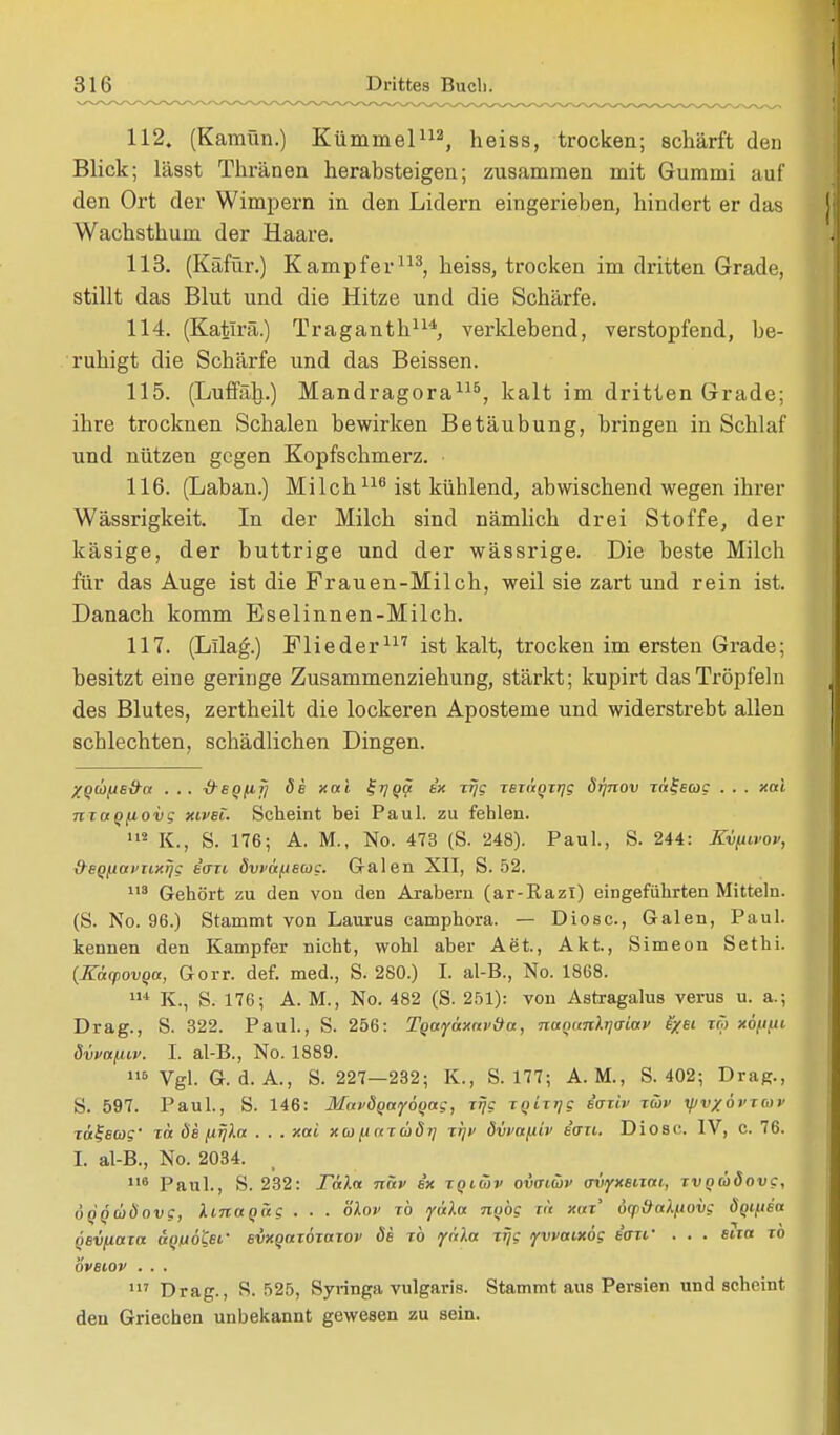 112. (Kamün.) Kümmel112, heiss, trocken; schärft den Blick; lässt Thränen herabsteigen; zusammen mit Gummi auf den Ort der Wimpern in den Lidern eingerieben, hindert er das Wachsthum der Haare. 113. (Käfür.) Kampfer113, heiss, trocken im dritten Grade, stillt das Blut und die Hitze und die Schärfe. 114. (Katlrä.) Traganth114, verklebend, verstopfend, be- ruhigt die Schärfe und das Beissen. 115. (Luffäli.) Mandragora115, kalt im dritten Grade; ihre trocknen Schalen bewirken Betäubung, bringen in Schlaf und nützen gegen Kopfschmerz. 116. (Laban.) Milch116 ist kühlend, abwischend wegen ihrer Wässrigkeit. In der Milch sind nämlich drei Stoffe, der käsige, der buttrige und der wässrige. Die beste Milch für das Auge ist die Frauen-Milch, weil sie zart und rein ist. Danach komm Eselinnen-Milch. 117. (Lllag.) Flieder117 ist kalt, trocken im ersten Grade; besitzt eine geringe Zusammenziehung, stärkt; kupirt das Tröpfeln des Blutes, zertheilt die lockeren Aposteme und widerstrebt allen schlechten, schädlichen Dingen. XQÜ(JS&a . .. &sqfifj de xai ff??? ex i% xexäqxrjg drjnov xä^ecog . . . xai nxagfiovg xivei. Scheint bei Paul, zu fehlen. 112 K., S. 176; A. M., No. 473 (S. 248). Paul., S. 244: Kvfiivov, &eQfiavxixijg e'oxi dvvafieug. G-alen XII, S. 52. 113 Gehört zu den von den Arabern (ar-Razl) eingeführten Mitteln. (S. No. 96.) Stammt von Laurus camphora. — Diosc, Galen, Paul, kennen den Kampfer nicht, wohl aber Aet., Akt, Simeon Sethi. {Käcpovqa, Gorr. def. med., S. 280.) I. al-B., No. 1868. 114 K., S. 176; A. M., No. 482 (S. 251): von Astragalus verus u. a.; Drag., S. 322. Paul., S. 256: Tgayaxav&a, naqanlrjaiav fyei xm xöfiut dvvafiiv. I. al-B., No. 1889. 116 Vgl. G. d. A., S. 227—232; K., S. 177; A. M., S. 402; Drag., S. 597. Paul., S. 146: MaväoayÖQag, x^c xqixrjg eaxiv xüv yjvxövxwv rä^eag' xä de jirjla . . . xai xa fiaxädr] xr\v dvvafiiv e'<rxt. Diosc. IV, c. 76. I. al-B., No. 2034. 116 Paul., S. 232: Tain näv ix xqiüv ovaiüv ovyxsixat, xvQioäovg, ÜQQCoÖovg, linaqüg . . . olov xb yäla nobg in xm' öep&aifiovg doifiea öevfiaxa anuöt,er evxqaxoxaxov de xb <yäXa xrjg yvvaixög e'axf . . . eixa xb oveiov . . . 117 Drag., S. 525, Syringa vulgaris. Stammt aus Persien und scheint den Griechen unbekannt gewesen zu sein.