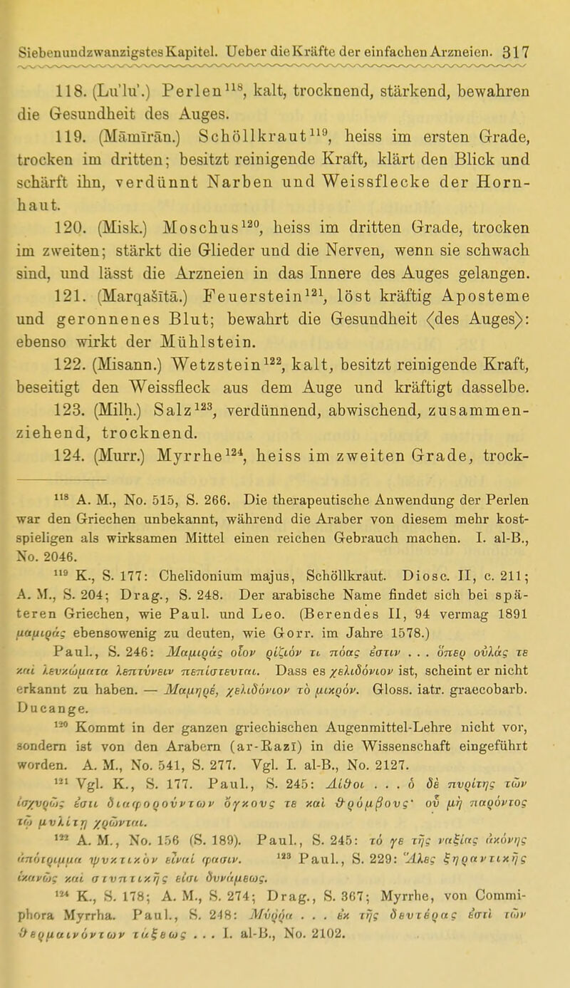 118. (Lu'lu.) Perlen118, kalt, trocknend, stärkend, bewahren die Gesundheit des Auges. 119. (Mämlrän.) Schöllkraut119, heiss im ersten Grade, trocken im dritten; besitzt reinigende Kraft, klärt den Blick und schärft ihn, verdünnt Narben und Weissflecke der Horn- haut. 120. (Misk.) Moschus120, heiss im dritten Grade, trocken im zweiten; stärkt die Glieder und die Nerven, wenn sie schwach sind, und lässt die Arzneien in das Innere des Auges gelangen. 121. (Marqasitä.) Feuerstein121, löst kräftig Aposteme und geronnenes Blut; bewahrt die Gesundheit {des Auges): ebenso wirkt der Mühlstein. 122. (Misann.) Wetzstein122, kalt, besitzt reinigende Kraft, beseitigt den Weissfleck aus dem Auge und kräftigt dasselbe. 123. (Müh.) Salz123, verdünnend, abwischend, zusammen- ziehend, trocknend. 124. (Murr.) Myrrhe124, heiss im zweiten Grade, trock- 1,8 A. M., No. 515, S. 266. Die therapeutische Anwendung der Perlen war den Griechen unbekannt, während die Araber von diesem mehr kost- spieligen als wirksamen Mittel einen reichen Gebrauch machen. I. al-B., No. 2046. 119 K., S. 177: Chelidonium majus, Schöllkraut. Diosc. II, c. 211; A. M., S. 204; Drag., S. 248. Der arabische Name findet sich bei spä- teren Griechen, wie Paul, und Leo. (Berendes II, 94 vermag 1891 uctfiiQu; ebensowenig zu deuten, wie Gorr. im Jahre 1578.) Paul., S. 246: Mafiiqäg olov qltiöv xt nöag iaxiv . . . önsq ovXag xe xai J.tvy.uifiuia Xbuxvvbiv nenLaievini. Dass es %e).idövtov ist, scheint er nicht erkannt zu haben. — Mafirjoe, -/eUSöviov xb [iixoöv. Gloss. iatr. graecobarb. Ducange. 120 Kommt in der ganzen griechischen Augenmittel-Lehre nicht vor, sondern ist von den Arabern (ar-RazI) in die Wissenschaft eingeführt worden. A. M., No. 541, S. 277. Vgl. I. al-B., No. 2127. 121 Vgl. K., S. 177. Paul., S. 245: Al&ot, ... 6 öe nvqurjg xCov iayvqöi; tau biuipooovvxwv byxovg tb xai -d-qöfißovg' ov firj 7iaqöviog nji (iv'lixjj yoCiwu. ,M A. M., No. 156 (S. 189). Paul., S. 245: xö ye Ttj$ ral-ing dxövijg ünaiqifiun yjvxxixöv klvui <paat,v. 143 Paul., S. 229: AXeg ^t}Qavtixijg OUtK&f xai axvnxixqg alfft dvvüfieojg. m K., S. 178; A. M., S. 274; Drag., S. 367; Myrrhe, von Commi- phora Myrrha. Paul., S. 248: Mvqöu . . . ex xr/g ÖevcBQag iaü tiov 0- eq(iumövx(av xu^eug ... 1. al-B., No. 2102.