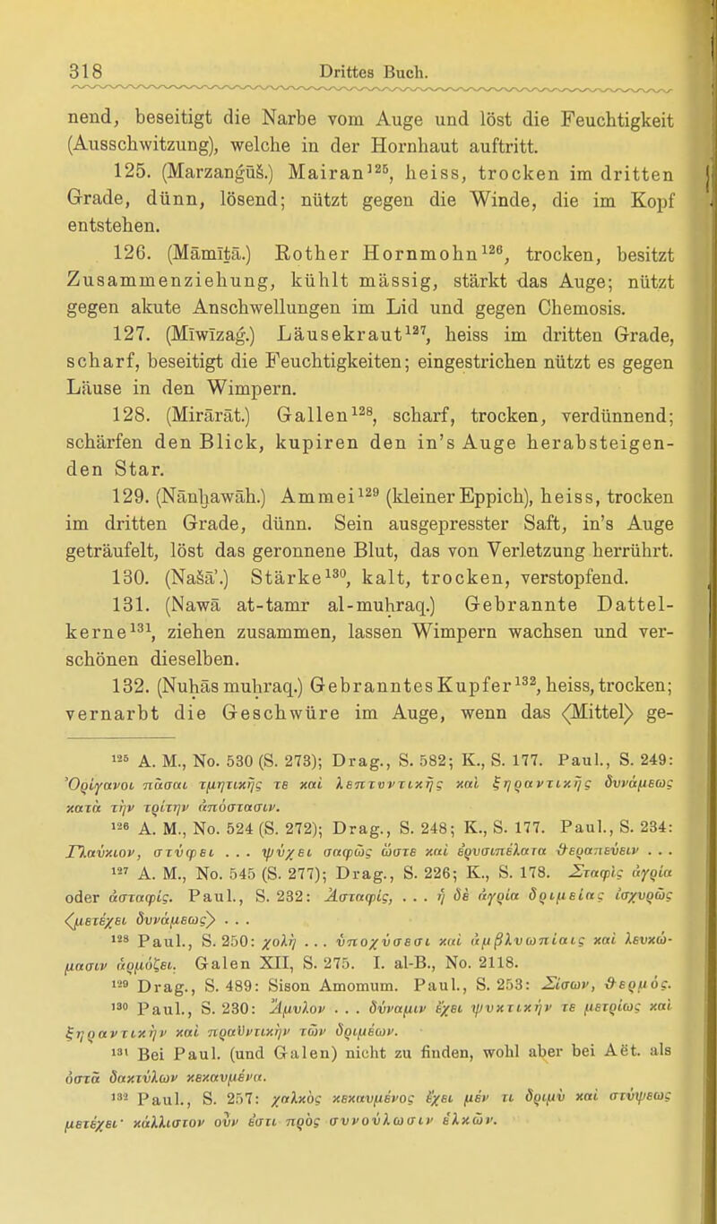 nend, beseitigt die Narbe vom Auge und löst die Feuchtigkeit (Ausschwitzung), welche in der Hornhaut auftritt. 125. (Marzangüs.) Mairan125, heiss, trocken im dritten Grade, dünn, lösend; nützt gegen die Winde, die im Kopf entstehen. 126. (Mämitä.) Rother Hornmohn126, trocken, besitzt Zusammenziehung, kühlt massig, stärkt das Auge; nützt gegen akute Anschwellungen im Lid und gegen Chemosis. 127. (Miwizag.) Läusekraut127, heiss im dritten Grade, scharf, beseitigt die Feuchtigkeiten; eingestrichen nützt es gegen Läuse in den Wimpern. 128. (Mirärät.) Gallen128, scharf, trocken, verdünnend; schärfen den Blick, kupiren den in's Auge herabsteigen- den Star. 129. (Nänhawäh.) Ammei129 (kleiner Eppich), heiss, trocken im dritten Grade, dünn. Sein ausgepresster Saft, in's Auge geträufelt, löst das geronnene Blut, das von Verletzung herrührt. 130. (Nasa'.) Stärke130, kalt, trocken, verstopfend. 131. (Nawä at-tamr al-muhraq.) Gebrannte Dattel- kerne131, ziehen zusammen, lassen Wimpern wachsen und ver- schönen dieselben. 132. (Nuhäs muhraq.) Gebranntes Kupfer132, heiss, trocken; vernarbt die Geschwüre im Auge, wenn das (Mittel) ge- 126 A. M., No. 530 (S. 273); Drag., S. 582; K., S. 177. Paul., S. 249: 'Oquyavot. näoai jfiijnxijg TB xai i.sntvvrixrjg xal t-rjqavTixrjg övvä^tBCog xazä jfjv TQirtjv nnöoxacnv. 126 A. M., No. 524 (S. 272); Drag., S. 248; K., S. 177. Paul., S. 234: n.avxiov, crtvqist . . . yjv/ei aacpüg ütize xrti egvoineXara &eqa7ievsiv . . . 127 A. M., No. 545 (S. 277); Drag., S. 226; K., S. 178. 2ia<plg Ayqia oder aaxacpig. Paul., S. 232: Ä(TTaq>ig, . . . f/ de äyqia öqiftBiag iaxvqüg <^u.ei6/st dwafiBCogy . . . 123 Paul., S. 250: %oXi] ... VTto%vasat xai ufißlvconiaig xai Xsvxü- (iaaw aQtiöfo. Galen XII, S. 275. I. al-B., No. 2118. 129 Drag., S. 489: Sison Amomum. Paul., S. 253: Ziaav, &bquö?. 'so Paul., S. 230: jifwiov ■ . . dwafuv e/si yjvxzixrjv tb fisxqiag xai Z^oavTixrjv xai nqaVvtixijii zwe SqifiBaiv. 131 Bei Paul, (und G-alen) nicht zu finden, wohl aber bei Aet. als öorä daxivlwv xexav^iBi'a. 132 Paul., S. 257: /«ilxöc XBxavfisvog b'xbi psv n öqifiv xai aivifiscog fisii/si- xalhaiov ovv Bau nqbg ovvov\b>(jii> iXxütv.