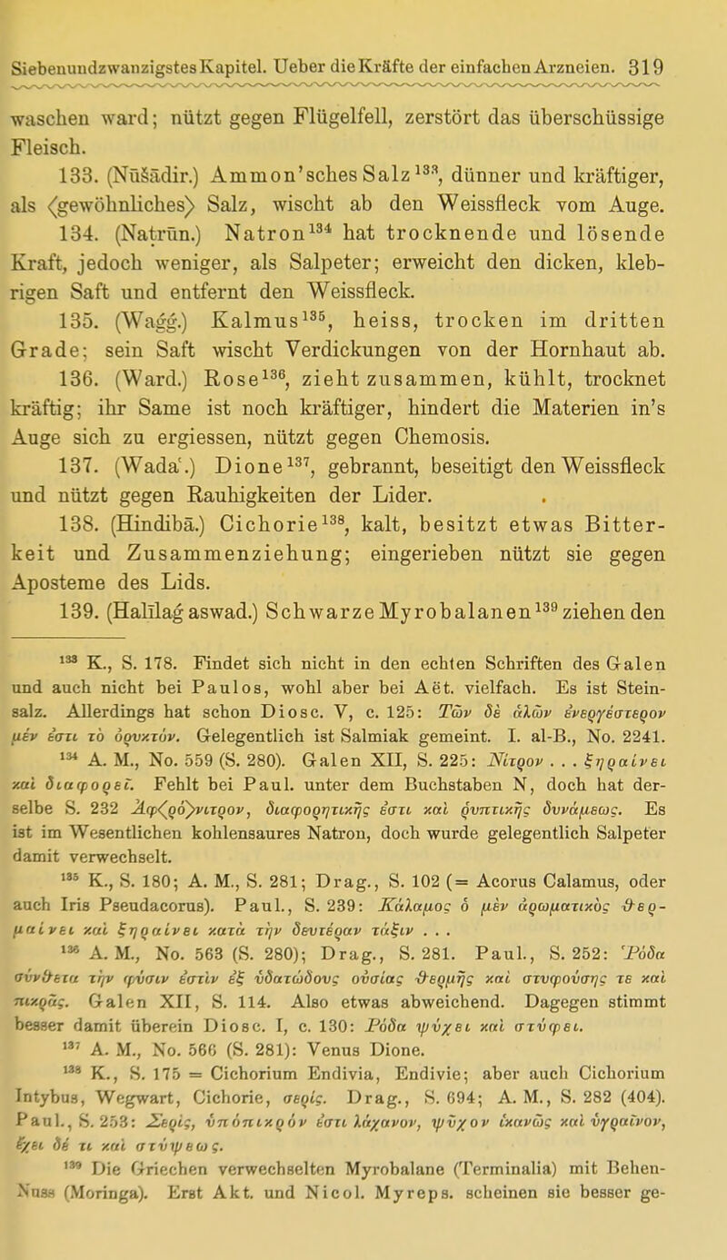 waschen ward; nützt gegen Flügelfell, zerstört das überschüssige Fleisch. 133. (Nüsädir.) Ammon'sches Salz133 dünner und kräftiger, als (gewöhnliches) Salz, wischt ab den Weissfleck vom Auge. 134. (Natrün.) Natron134 hat trocknende und lösende Kraft, jedoch weniger, als Salpeter; erweicht den dicken, kleb- rigen Saft und entfernt den Weissfleck. 135. (Wagg.) Kalmus135, heiss, trocken im dritten Grade; sein Saft wischt Verdickungen von der Hornhaut ab. 136. (Ward.) Rose136, zieht zusammen, kühlt, trocknet kräftig; ihr Same ist noch kräftiger, hindert die Materien in's Auge sich zu ergiessen, nützt gegen Chemosis. 137. (Wadä.) Dione137, gebrannt, beseitigt den Weissfleck und nützt gegen Rauhigkeiten der Lider. 138. (Hindibä.) Cichorie138, kalt, besitzt etwas Bitter- keit und Zusammenziehung; eingerieben nützt sie gegen Aposteme des Lids. 139. (Halilag aswad.) Schwarze Myrobalanen139 ziehen den 133 K., S. 178. Findet sich nicht in den echten Schriften des Galen und auch nicht bei Paulos, wohl aber bei Aet. vielfach. Es ist Stein- salz. Allerdings hat schon Diosc. V, c. 125: Tiov de älcov e'veQiyetJiegov uev tau xb oovxxöv. Gelegentlich ist Salmiak gemeint. I. al-B., No. 2241. 134 A. M., No. 559 (S. 280). Galen XII, S. 225: Mxqov . . . ^Qatvet, xai dittcpoQei. Fehlt bei Paul, unter dem Buchstaben N, doch hat der- selbe S. 232 Jiq^QÖyvixQOv, dtacpoqijxtxrjg eait xai QvnxixTjg dwüpecog. Es ist im Wesentlichen kohlensaures Natron, doch wurde gelegentlich Salpeter damit verwechselt. 135 K., S. 180; A. M., S. 281; Drag., S. 102 (= Acorus Calamus, oder auch Iris Pseudacorus). Paul., S. 239: Xalafiog 6 fiev aQiofiaxtxbc &bq- (iftivei xai ^rjofjcivet xaxü xrp> devxeoav xa^iv . . . 136 A. M., No. 563 (S. 280); Drag., S. 281. Paul., S. 252: Toda avv&exa xr/v rpvaiv tcniv e'f vdaxcoÖovg ovaiag -d-eofifjg xai axvqpovaijg xs xai m/.qüg. Galen XII, S. 114. Also etwas abweichend. Dagegen stimmt besser damit überein Diosc. I, c. 130: Pöda yjv/Bi xai axvepei. 137 A. M., No. 566 (S. 281): Venus Dione. 138 K., S. 175 = Cichorium Endivia, Endivie; aber auch Cichorium Intybus, Wegwart, Cichorie, aegig. Drag., S. 694; A. M., S. 282 (404). Paul., S. 253: 2,'eqig, inbnixqbv t'axi käyavov, xpv/ov Cxavüg xai vyqau'oi', fyti 34 xi xai axiiipea $. m Die Griechen verwechselten Myrobalane (Terminalia) mit Behen- Nuaa (Moringa). Erst Akt. und Nicol. Myreps. scheinen sie besser ge-