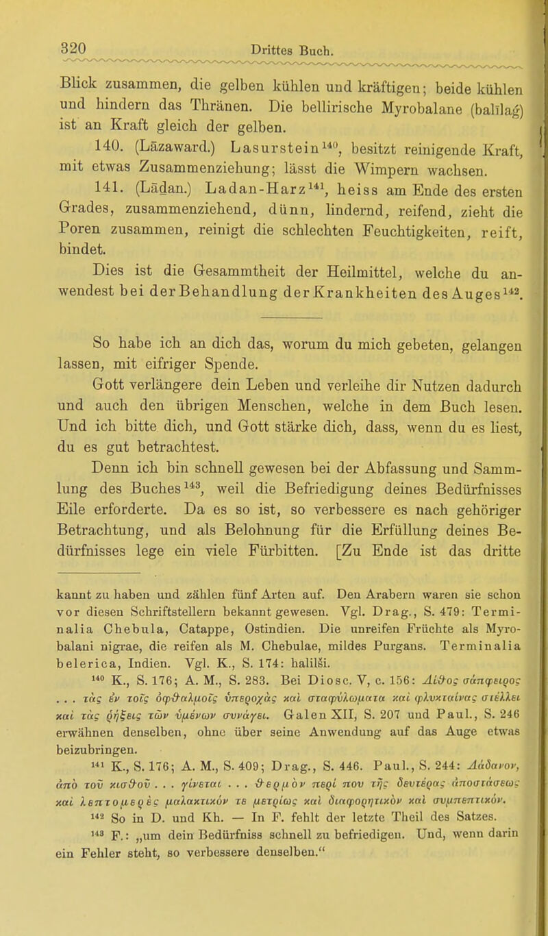 Blick zusammen, die gelben kühlen und kräftigen; beide kühlen und hindern das Thränen. Die bellirische Myrobalane (balllag) ist an Kraft gleich der gelben. 140. (Läzaward.) Lasurstein140, besitzt reinigende Kraft, mit etwas Zusammenziehung; lässt die Wimpern wachsen. 141. (Lädan.) Ladan-Harz141, heiss am Ende des ersten Grades, zusammenziehend, dünn, lindernd, reifend, zieht die Poren zusammen, reinigt die schlechten Feuchtigkeiten, reift, bindet. Dies ist die Gesammtheit der Heilmittel, welche du an- wendest bei derBehandlung der Krankheiten des Auges142. So habe ich an dich das, worum du mich gebeten, gelangen lassen, mit eifriger Spende. Gott verlängere dein Leben und verleihe dir Nutzen dadurch und auch den übrigen Menschen, welche in dem Buch lesen. Und ich bitte dich, und Gott stärke dich, dass, wenn du es liest, du es gut betrachtest. Denn ich bin schnell gewesen bei der Abfassung und Samm- lung des Buches143, weil die Befriedigung deines Bedürfnisses Eile erforderte. Da es so ist, so verbessere es nach gehöriger Betrachtung, und als Belohnung für die Erfüllung deines Be- dürfnisses lege ein viele Fürbitten. [Zu Ende ist das dritte kannt zu haben und zählen fünf Arten auf. Den Arabern waren sie schon vor diesen Schriftstellern bekannt gewesen. Vgl. Drag., S. 479: Termi- nalia Chebula, Catappe, Ostindien. Die unreifen Früchte als Myro- balani nigrae, die reifen als M. Chebulae, mildes Purgans. Terminalia belerica, Indien. Vgl. K., S. 174: haliläi. 140 K., S. 176; A. M., S. 283. Bei Diosc. V, c. 156: Ai&og aänq,Bt?og . . . rag in xolg öy&alfioig vnBQOxetg xal ffzaqrvlmnaia xai (p).vxiaivag ateilst xai zag qfj^etg züv vfievwv avväyBt. G-alen XII, S. 207 und Paul., S. 246 erwähnen denselben, ohne über seine Anwendung auf das Auge etwas beizubringen. 141 K., S. 176; A. M., S.409; Drag., S. 446. Paul., S. 244: AaSavov, unb tov xifffrov . . . ytyetat . . . tfe^oc nBQt nov tijg dsvtSQag ÜTiouindecog xai XsmofiSQeg (talaxxixov tb (iBZQioig xal öiacpoQqnxbv xal uvjjnsnnxöi'. 142 So in D. und Kh. — In P. fehlt der letzte Theil des Satzes. HS F.: „um dein Bedürfniss schnell zu befriedigen. Und, wenn darin ein Fehler steht, so verbessere denselben.