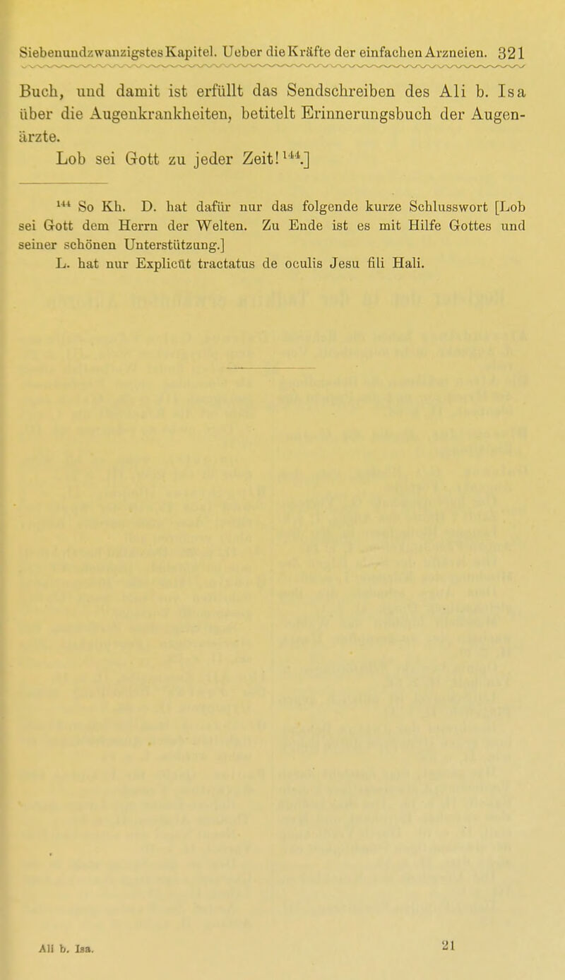 Buch, und damit ist erfüllt das Sendschreiben des Ali b. Isa über die Augenkrankheiten, betitelt Erinnerungsbuch der Augen- ärzte. Lob sei Gott zu jeder Zeit!14*.] l So Kb. D. hat dafür nur das folgende kurze Sehlusswort [Lob sei Gott dem Herrn der Welten. Zu Ende ist es mit Hilfe Gottes und seiner schönen Unterstützung.] L. hat nur Explicüt tractatus de oculis Jesu tili Hali. Ali b. Isa. 21