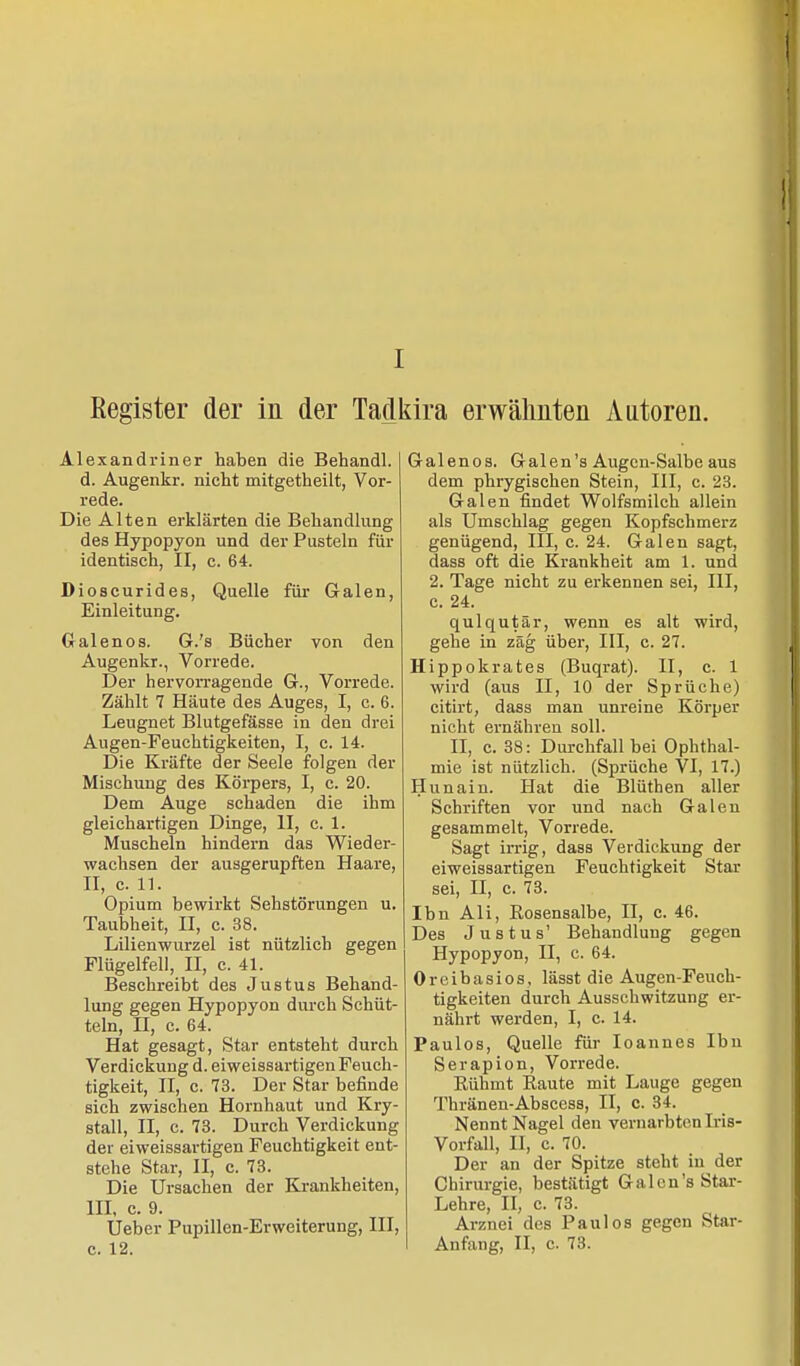 Register der in der Tadkira erwähnten Autoren. Alexandriner haben die Behandl. d. Augenkr. nicht mitgetheilt, Vor- rede. Die Alten erklärten die Behandlung des Hypopyon und der Pusteln für identisch, II, c. 64. Dioscurides, Quelle für Galen, Einleitung. Galenos. G.'s Bücher von den Augenkr., Vorrede. Der hervorragende G., Vorrede. Zählt 7 Häute des Auges, I, c. 6. Leugnet Blutgefässe in den drei Augen-Feuchtigkeiten, I, c. 14. Die Kräfte der Seele folgen der Mischung des Körpers, I, c. 20. Dem Auge schaden die ihm gleichartigen Dinge, II, c. 1. Muscheln hindern das Wieder- wachsen der ausgerupften Haare, II, c. 11. Opium bewirkt Sehstörungen u. Taubheit, II, c. 38. Lilienwurzel ist nützlich gegen Flügelfell, II, c. 41. Beschreibt des Justus Behand- lung gegen Hypopyon durch Schüt- teln, n, c. 64. Hat gesagt, Star entsteht durch Verdickung d. eiweissartigen Feuch- tigkeit, II, c. 73. Der Star befinde sich zwischen Hornhaut und Kry- stall, II, c. 73. Durch Verdickung der eiweissartigen Feuchtigkeit ent- stehe Star, II, c. 73. Die Ursachen der Krankheiten, III, c. 9. Ueber Pupillen-Erweiterung, III, c. 12. Galenos. Galen's Augen-Salbe aus dem phrygischen Stein, III, c. 23. Galen findet Wolfsmilch allein als Umschlag gegen Kopfschmerz genügend, III, c. 24. Galen sagt, dass oft die Krankheit am 1. und 2. Tage nicht zu erkennen sei, III, c. 24. qulqutär, wenn es alt wird, gehe in zäg über, III, c. 27. Hippokrates (Buqrat). II, c. 1 wird (aus II, 10 der Sprüche) citirt, dass man unreine Körper nicht ernähren soll. II, c. 38: Durchfall bei Ophthal- mie ist nützlich. (Sprüche VI, 17.) Hunain. Hat die Blüthen aller Schriften vor und nach Galen gesammelt, Vorrede. Sagt irrig, dass Verdickung der eiweissartigen Feuchtigkeit Star sei, II, c. 73. Ibn Ali, Rosensalbe, II, c. 46. Des Justus' Behandlung gegen Hypopyon, II, c. 64. Oreibasios, lässt die Augen-Feuch- tigkeiten durch Ausschwitzung er- nährt werden, I, c. 14. Paulos, Quelle für Ioannes Ibn Serapion, Vorrede. Rühmt Raute mit Lauge gegen Thränen-Abscess, II, c. 34. Nennt Nagel den vernarbten Iris- Vorfall, II, c. 70. Der an der Spitze steht in der Chirurgie, bestätigt Galcn's Star- Lehre, II, c. 73. Arznei des Paulos gegen Star- Anfang, II, c. 73.