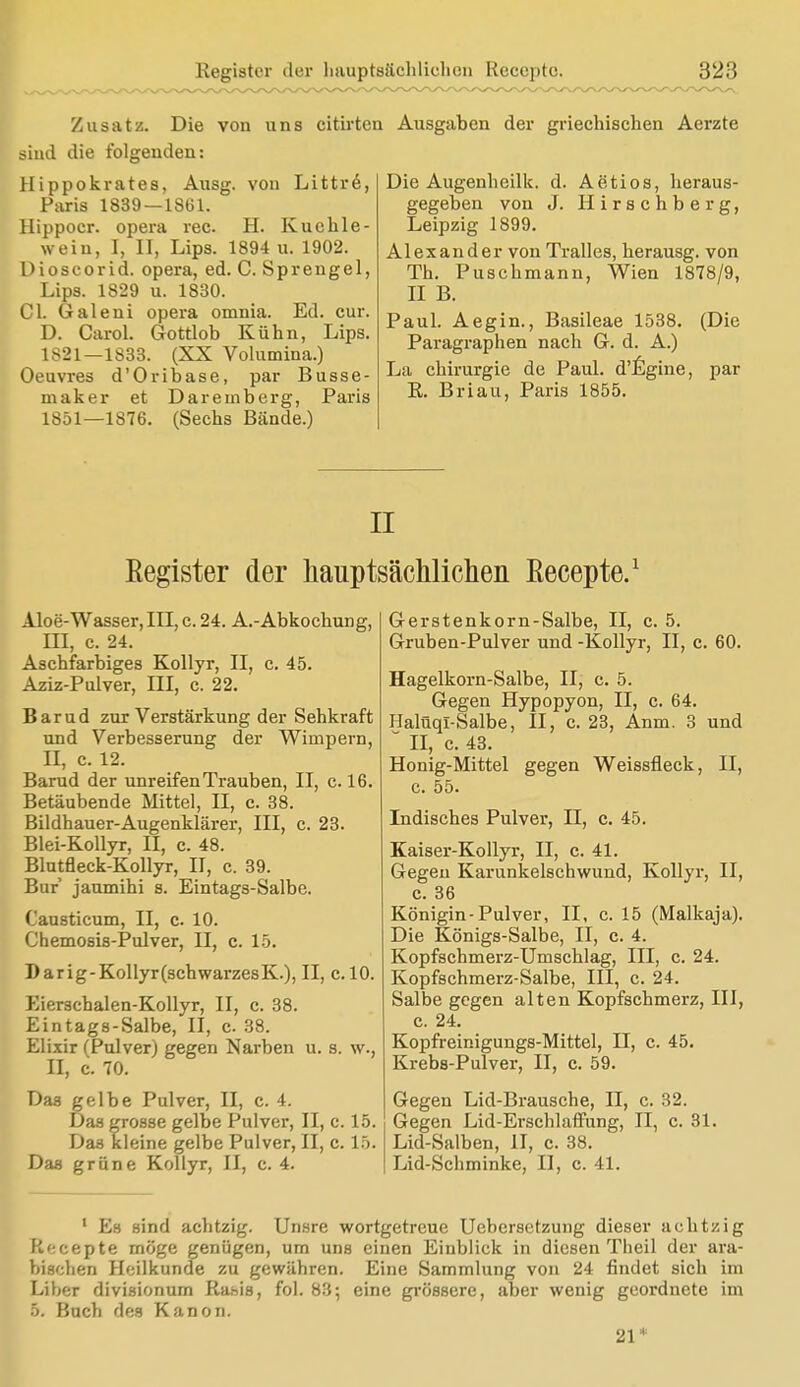 Zusatz. Die von uns citirten siucl die folgenden: Hippokrates, Ausg. von Littre, Paris 1839—1861. Hippoer. opera rec. H. Küchle- wein, I, II, Lips. 1894 u. 1902. Dioscorid. opera, ed. C. Sprengel, Lips. 1829 u. 1830. Cl. Galeni opera omnia. Ed. cur. D. CaroL Gottlob Kühn, Lips. 1S21—1S33. (XX Volumina.) Oeuvres d'Oribase, par Busse- maker et Dareinberg, Paris 1851—1876. (Sechs Bände.) Ausgaben der griechischen Aerzte Die Augenheilk. d. Aetios, heraus- gegeben von J. Hirschberg, Leipzig 1899. Alexander von Tralles, berausg. von Th. Puschmann, Wien 1878/9, II B. Paul. Aegin., Basileae 1538. (Die Paragraphen nach G. d. A.) La Chirurgie de Paul. d'Egine, par R. Briau, Paris 1855. II Eegister der Hauptsächlichen Eecepte.1 Aloe-Wasser, III, c 24. A.-Abkochung, HI, c. 24. Aschfarbiges Kollyr, II, c. 45. Aziz-Pulver, III, c. 22. Barud zur Verstärkung der Sehkraft und Verbesserung der Wimpern, II, c. 12. Barud der unreifen Trauben, II, c. 16. Betäubende Mittel, II, c. 38. Bildhauer-Augenklärer, III, c. 23. Blei-Kollyr, II, c. 48. Blutfleck-Kollyr, II, c. 39. Bur jaumihi s. Eintags-Salbe. Causticum, II, c. 10. Chemosis-Pulver, II, c. 15. Darig-Kollyr(schwarzesK), II, c. 10. Eierschalen-Kollyr, II, c. 38. Eintags-Salbe, II, c. 38. Elixir (Pulver) gegen Narben u. s. w., II, c. 70. Das gelbe Pulver, II, c. 4. Das grosse gelbe Pulver, II, c. 15. Das kleine gelbe Pulver, II, c. 15. Das grüne Kollyr, II, c. 4. Gerstenkorn-Salbe, II, c. 5. Gruben-Pulver und -Kollyr, II, c. 60. Hagelkorn-Salbe, II, c. 5. Gegen Hypopyon, II, c. 64. Halüqi-Salbe, II, c. 23, Anm. 3 und II, c. 43. Honig-Mittel gegen Weissfleck, II, c. 55. Indisches Pulver, II, c. 45. Kaiser-Kollyr, II, c. 41. Gegen Karunkelschwund, Kollyr, II, c. 36 Königin-Pulver, II, c. 15 (Malkaja). Die Königs-Salbe, II, c. 4. Kopfschmerz-Umschlag, III, c. 24. Kopfschmerz-Salbe, III, c. 24. Salbe gegen alten Kopfschmerz, III, c. 24. Kopfreinigungs-Mittel, II, c. 45. Krebs-Pulver, II, c. 59. Gegen Lid-Brausche, II, c. 32. Gegen Lid-Erschlaffung, II, c. 31. Lid-Salben, II, c. 38. Lid-Schminke, II, c. 41. 1 Es sind achtzig. Unsre wortgetreue Uebersetzung dieser achtzig Recepte möge genügen, um uns einen Einblick in diesen Theil der ara- bischen Heilkunde zu gewähren. Eine Sammlung von 24 findet sich im Liber divisionum Ra.sis, fol. 83; eine grössere, aber wenig geordnete im 5. Buch des Kanon. 21*