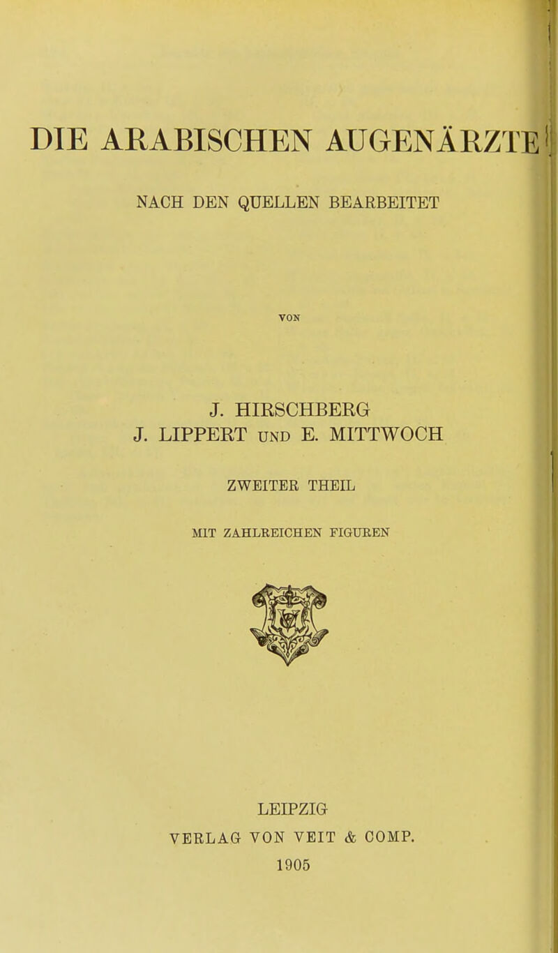 DIE ARABISCHEN AUGENÄRZTE | NACH DEN QUELLEN BEARBEITET VON J. HIRSCHBERG J. LIPPERT und E. MITTWOCH ZWEITER THEIL MIT ZAHLREICHEN FIGUREN LEIPZIG VERLAG VON VEIT & COMP. 1905