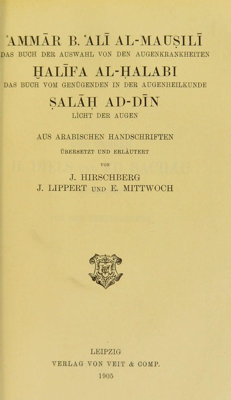 AMMÄR B. ALI AL-MAUSILI DAS BUCH DER AUSWAHL VON DEN AUGENKRANKHEITEN HALIFA AL-HALABI DAS BUCH VOM GENÜGENDEN IN DER AUGENHEILKUNDE SALÄH AD-DIN LICHT DER AUGEN AÜS ARABISCHEN HANDSCHRIFTEN ÜBERSETZT UND ERLÄUTERT VON J. HIESCHBERG J. LIPPERT und E. MITTWOCH LEIPZIG VERLAG VON VEIT & COMP. 1905