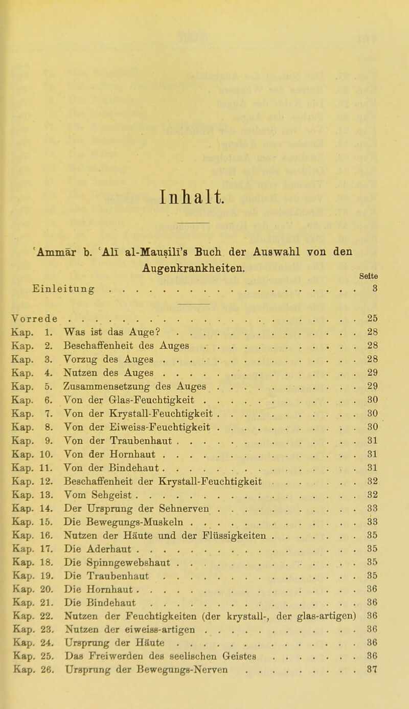 Inhalt. Ammar b. 'Ali al-Mausili's Buch der Auswahl von den Augenkrankheiten. ö Seite Einleitung 3 Vorrede 25 Kap. 1. Was ist das Auge? 28 Kap. 2. Beschaffenheit des Auges 28 Kap. 3. Vorzug des Auges 28 Kap. 4. Nutzen des Auges 29 Kap. 5. Zusammensetzung des Auges 29 Kap. 6. Von der G-las-Feuchtigkeit 30 Kap. 7. Von der Krystall-Feuchtigkeit 30 Kap. 8. Von der Eiweiss-Feuchtigkeit 30 Kap. 9. Von der Traubenhaut 31 Kap. 10. Von der Hornhaut 31 Kap. 11. Von der Bindehaut 31 Kap. 12. Beschaffenheit der Krystall-Feuchtigkeit 32 Kap. 13. Vom Sehgeist 32 Kap. 14. Der Ursprung der Sehnerven 33 Kap. 15. Die Bewegungs-Muskeln 33 Kap. 16. Nutzen der Häute und der Flüssigkeiten 35 Kap. 17. Die Aderhaut 35 Kap. 18. Die Spinngewebshaut 35 Kap. 19. Die Traubenhaut 35 Kap. 20. Die Hornhaut 36 Kap. 21. Die Bindehaut 36 Kap. 22. Nutzen der Feuchtigkeiten (der krystall-, der glas-artigen) 36 Kap. 23. Nutzen der eiweiss-artigen 36 Kap. 24. Ursprung der Häute 36 Kap. 25. Das Freiwerden des seelischen Geistes 36 Kap. 26. Ursprung der Bewegungs-Nerven 37