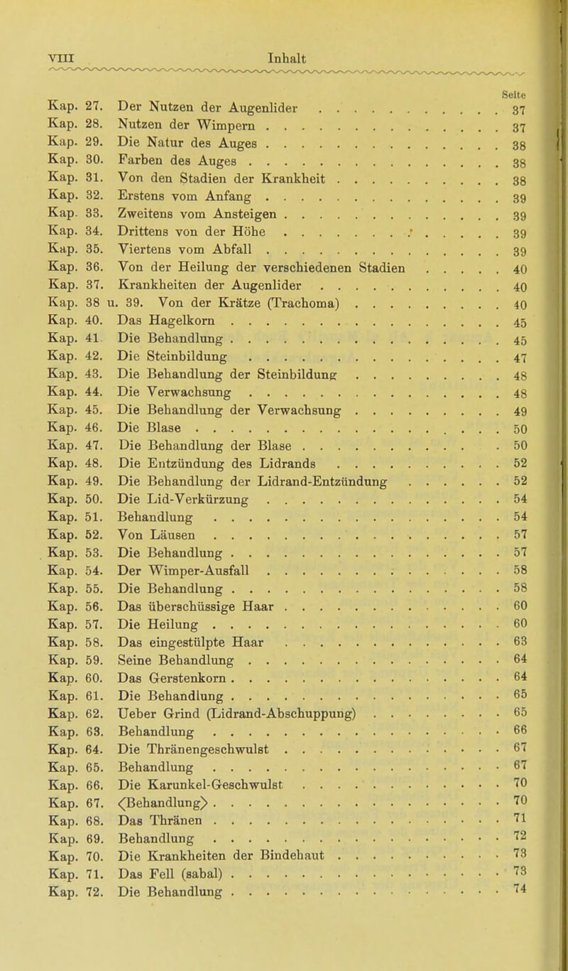 Seite Kap. 27. Der Nutzen der Augenlider 37 Kap. 28. Nutzen der Wimpern 37 Kap. 29. Die Natur des Auges 38 Kap. 30. Farben des Auges 38 Kap. 31. Von den Stadien der Krankheit 38 Kap. 32. Erstens vom Anfang 39 Kap. 33. Zweitens vom Ansteigen 39 Kap. 34. Drittens von der Höhe r 39 Kap. 35. Viertens vom Abfall 39 Kap. 36. Von der Heilung der verschiedenen Stadien 40 Kap. 37. Krankheiten der Augenlider 40 Kap. 38 u. 39. Von der Krätze (Traehoma) 40 Kap. 40. Das Hagelkorn 45 Kap. 41 Die Behandlung 45 Kap. 42. Die Steinbildung 47 Kap. 43. Die Behandlung der Steinbildung 48 Kap. 44. Die Verwachsung 48 Kap. 45. Die Behandlung der Verwachsung 49 Kap. 46. Die Blase 50 Kap. 47. Die Behandlung der Blase .50 Kap. 48. Die Entzündung des Lidrands 52 Kap. 49. Die Behandlung der Lidrand-Entzündung 52 Kap. 50. Die Lid-Verkürzung 54 Kap. 51. Behandlung 54 Kap. 52. Von Läusen 57 Kap. 53. Die Behandlung 57 Kap. 54. Der Wimper-Ausfall 58 Kap. 55. Die Behandlung 58 Kap. 56. Das überschüssige Haar 60 Kap. 57. Die Heilung 60 Kap. 58. Das eingestülpte Haar 63 Kap. 59. Seine Behandlung 64 Kap. 60. Das Gerstenkorn 64 Kap. 61. Die Behandlung 65 Kap. 62. Ueber Grind (Lidrand-Abschuppung) 65 Kap. 63. Behandlung 66 Kap. 64. Die Thränengeschwulst 67 Kap. 65. Behandlung 67 Kap. 66. Die Karunkel-Geschwulst 70 Kap. 67. <Behandlung> 70 Kap. 68. Das Thränen 71 Kap. 69. Behandlung 72 Kap. 70. Die Krankheiten der Bindehaut 73 Kap. 71. Das FeU (sabal) 73 Kap. 72. Die Behandlung 74