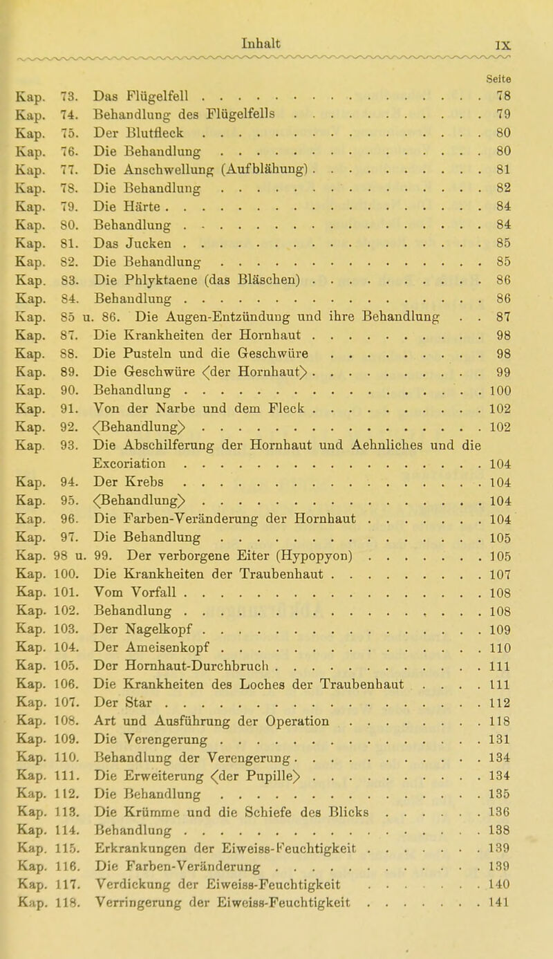 Seite Kap. 73. Das Flügelfell 78 Kap. 74. Behandlung des Flügelfells 79 Kap. 75. Der Blutfleck 80 Kap. 76. Die Behandlung 80 Kap. 77. Die Anschwellung (Aufblähung) 81 Kap. 78. Die Behandlung 82 Kap. 79. Die Härte 84 Kap. 80. Behandlung 84 Kap. 81. Das Jucken 85 Kap. 82. Die Behandlung 85 Kap. S3. Die Phlyktaene (das Bläschen) 86 Kap. 84. Behandlung 86 Kap. S5 u. 86. Die Augen-Entzünduug und ihre Behandlung . . 87 Kap. S7. Die Krankheiten der Hornhaut 98 Kap. 88. Die Pusteln und die Geschwüre 98 Kap. 89. Die Geschwüre (der Hornhaut) 99 Kap. 90. Behandlung . 100 Kap. 91. Von der Narbe und dem Fleck 102 Kap. 92. <Behandlung> 102 Kap. 93. Die Abschilferung der Hornhaut und Aehnliches und die Excoriation 104 Kap. 94. Der Krebs 104 Kap. 95. (Behandlung) 104 Kap. 96. Die Farben-Veränderung der Hornhaut 104 Kap. 97. Die Behandlung 105 Kap. 98 u. 99. Der verborgene Eiter (Hypopyon) 105 Kap. 100. Die Krankheiten der Traubenhaut 107 Kap. 101. Vom Vorfall 108 Kap. 102. Behandlung , ... 108 Kap. 103. Der Nagelkopf 109 Kap. 104. Der Ameisenkopf 110 Kap. 105. Der Hornhaut-Durchbrucli 111 Kap. 106. Die Krankheiten des Loches der Traubenhaut . . . .111 Kap. 107. Der Star 112 Kap. 108. Art und Ausführung der Operation 118 Kap. 109. Die Verengerung 131 Kap. 110. Behandlung der Verengerung 134 Kap. III. Die Erweiterung <der Pupille) 134 Kap. 112. Die Behandlung 135 Kap. 113. Die Krümme und die Schiefe des Blicks 136 Kap. 114. Behandlung 138 Kap. 115. Erkrankungen der Eiweiss-Feuchtigkeit 139 Kap. 116. Die Farben-Veränderung 139 Kap. 117. Verdickung der Eiweiss-Feuchtigkeit 140 Kap. 118. Verringerung der Eiweiss-Feuchtigkeit 141