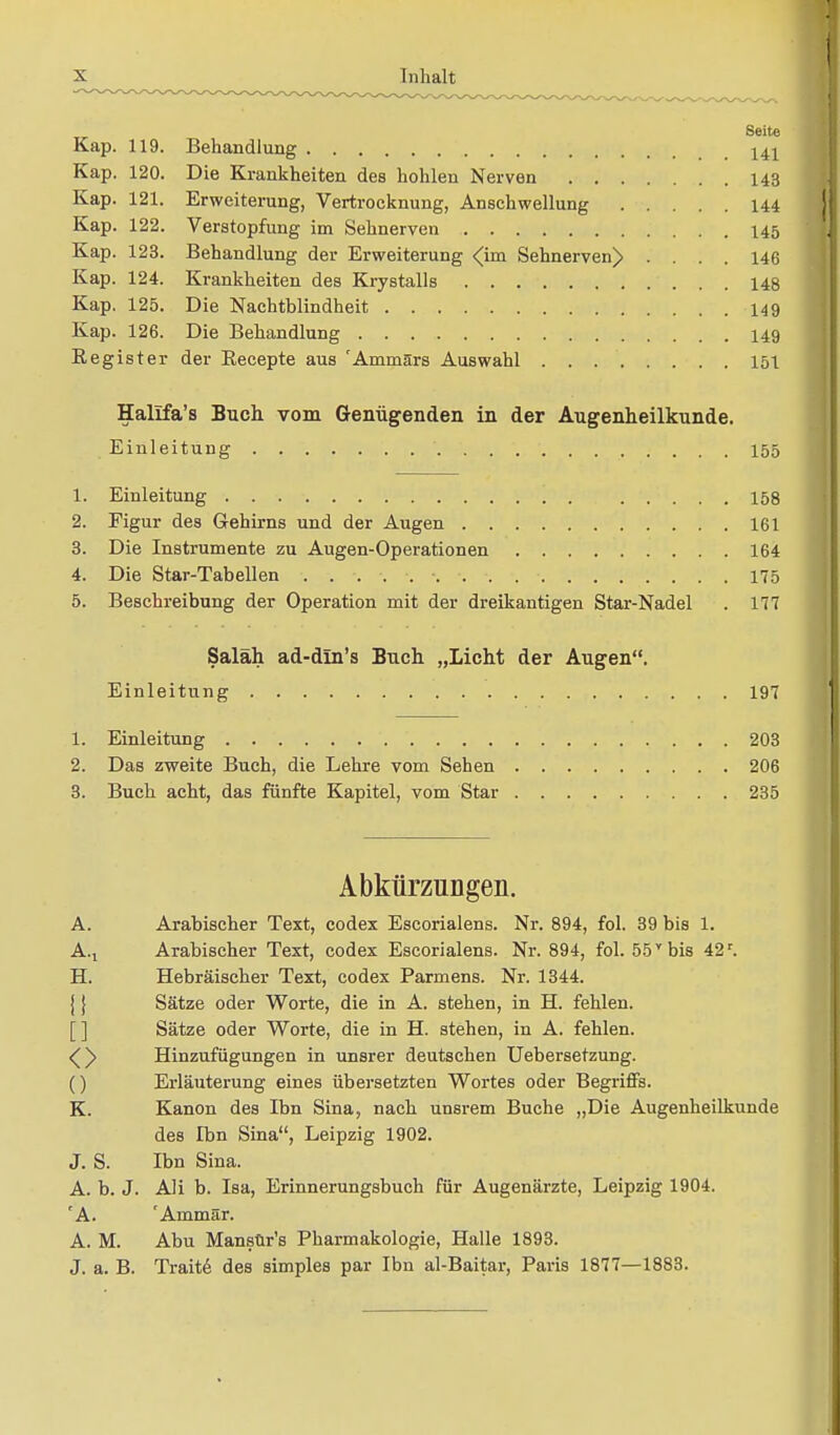 Seite Kap. 119. Behandlung 141 Kap. 120. Die Krankheiten des hohlen Nerven 143 Kap. 121. Erweiterung, Vertrocknung, Anschwellung 144 Kap. 122. Verstopfung im Sehnerven 145 Kap. 123. Behandlung der Erweiterung <im Sehnerven)) .... 146 Kap. 124. Krankheiten des Krystalls 148 Kap. 125. Die Nachtblindheit 149 Kap. 126. Die Behandlung 149 Register der Becepte aus 'Armnärs Auswahl 151 Halifa's Buch vom Genügenden in der Augenheilkunde. Einleitung 155 1. Einleitung . 158 2. Figur des Gehirns und der Augen 161 3. Die Instrumente zu Augen-Operationen 164 4. Die Star-Tabellen ......... 175 5. Beschreibung der Operation mit der dreikantigen Star-Nadel . 177 Saläh ad-din's Buch „Licht der Augen. Einleitung 197 1. Einleitung 203 2. Das zweite Buch, die Lehre vom Sehen 206 3. Buch acht, das fünfte Kapitel, vom Star 235 Abkürzungen. A. Arabischer Text, codex Escorialens. Nr. 894, fol. 39 bis 1. A.t Arabischer Text, codex Escorialens. Nr. 894, fol. 55y bis 42r. H. Hebräischer Text, codex Parmens. Nr. 1344. j} Sätze oder Worte, die in A. stehen, in H. fehlen. Sätze oder Worte, die in H. stehen, in A. fehlen. <^y Hinzufügungen in unsrer deutschen Uebersetzung. () Erläuterung eines übersetzten Wortes oder Begriffs. K. Kanon des Ibn Sina, nach unsrem Buche „Die Augenheilkunde des Ibn Sina, Leipzig 1902. J. S. Ibn Sina. A. b. J. Ali b. Isa, Erinnerungsbuch für Augenärzte, Leipzig 1904. 'A. 'Ammär. A. M. Abu Mansür's Pharmakologie, Halle 1893. J. a. B. Trait6 des simples par Ibn al-Baitar, Paris 1877—1883.