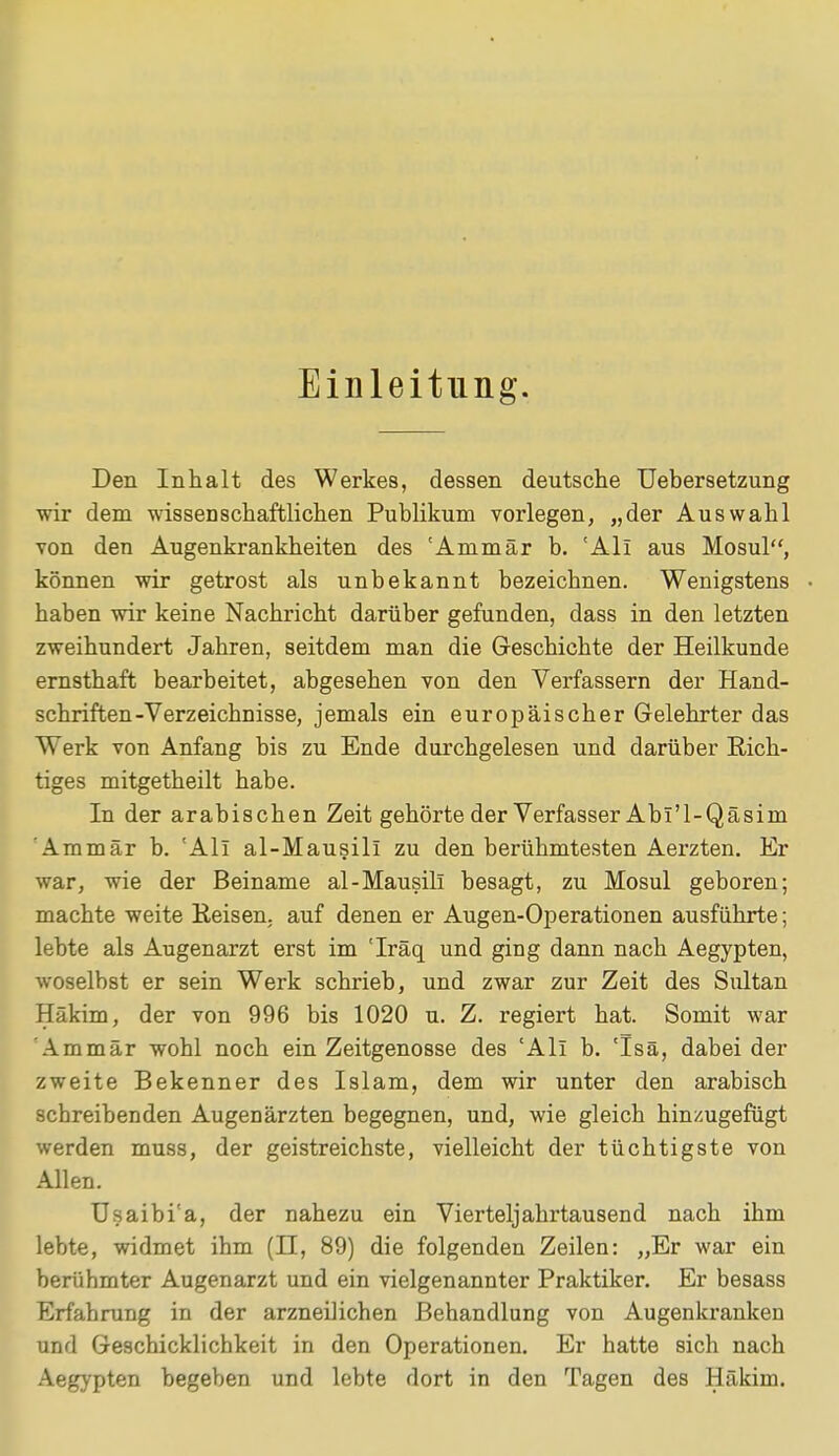 Einleitung. Den Inhalt des Werkes, dessen deutsche Uebersetzung wir dem wissenschaftlichen Publikum vorlegen, „der Auswahl von den Augenkrankheiten des 'Ammär b. 'Ali aus Mosul, können wir getrost als unbekannt bezeichnen. Wenigstens haben wir keine Nachricht darüber gefunden, dass in den letzten zweihundert Jahren, seitdem man die Geschichte der Heilkunde ernsthaft bearbeitet, abgesehen von den Verfassern der Hand- schriften-Verzeichnisse, jemals ein europäischer Gelehrter das Werk von Anfang bis zu Ende durchgelesen und darüber Rich- tiges mitgetheilt habe. In der arabischen Zeit gehörte der Verfasser Abl'l-Qäsim Ammär b. 'Ali al-Mausill zu den berühmtesten Aerzten. Er war, wie der Beiname al-Mausill besagt, zu Mosul geboren; machte weite Keisen. auf denen er Augen-Operationen ausführte; lebte als Augenarzt erst im 'Iräq und ging dann nach Aegypten, woselbst er sein Werk schrieb, und zwar zur Zeit des Sultan Hükim, der von 996 bis 1020 u. Z. regiert hat. Somit war Ammär wohl noch ein Zeitgenosse des 'Ali b. 'Isä, dabei der zweite Bekenner des Islam, dem wir unter den arabisch schreibenden Augenärzten begegnen, und, wie gleich hinzugefügt werden muss, der geistreichste, vielleicht der tüchtigste von Allen. Usaibi'a, der nahezu ein Vierteljahrtausend nach ihm lebte, widmet ihm (H, 89) die folgenden Zeilen: „Er war ein berühmter Augenarzt und ein vielgenannter Praktiker. Er besass Erfahrung in der arzneilichen Behandlung von Augenkranken und Geschicklichkeit in den Operationen. Er hatte sich nach Aegypten begeben und lebte dort in den Tagen des Häkim.